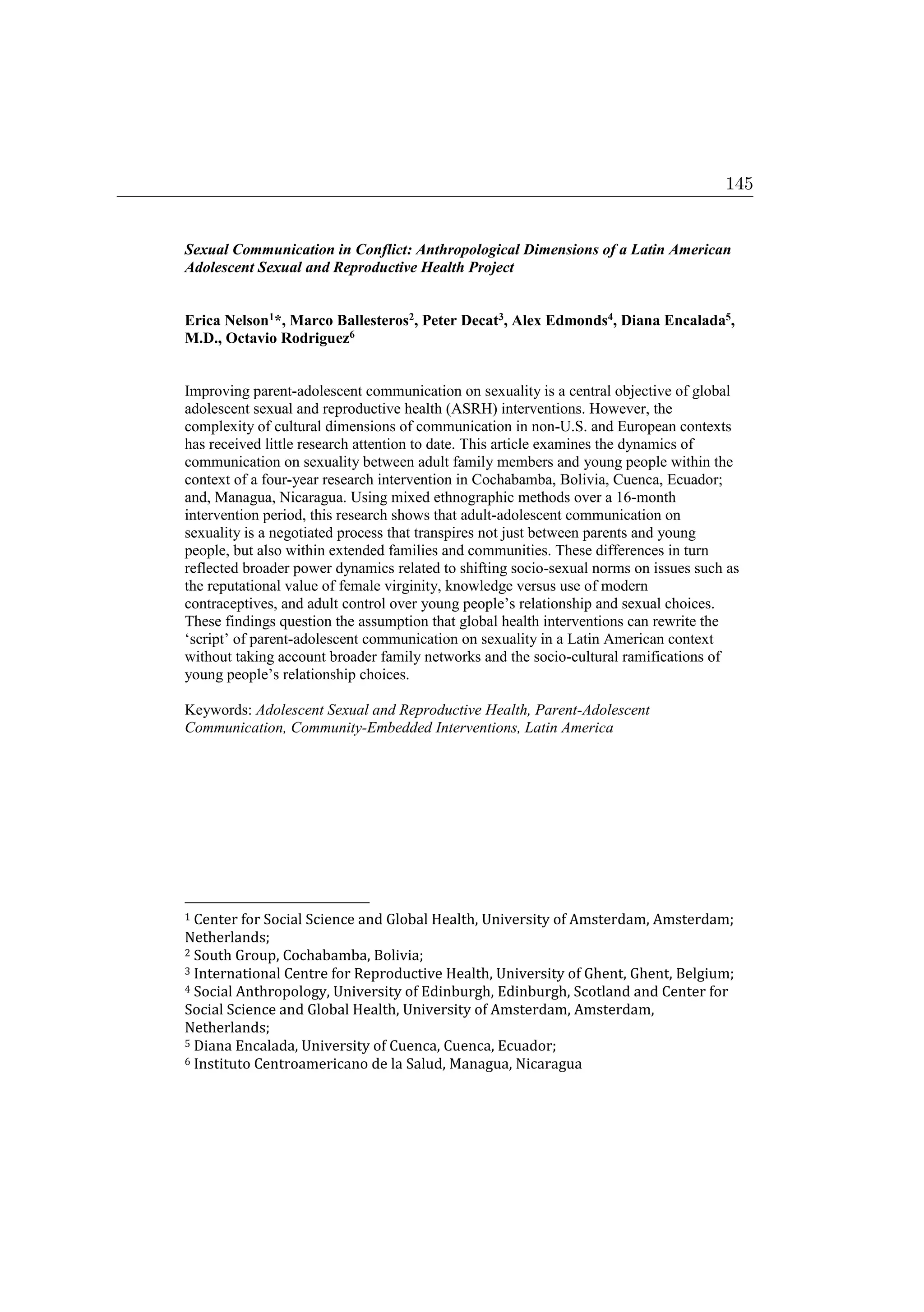 Sexual Communication in Conflict: Anthropological Dimensions of a Latin American
Adolescent Sexual and Reproductive Health Project
Erica Nelson1*, Marco Ballesteros2, Peter Decat3, Alex Edmonds4, Diana Encalada5,
M.D., Octavio Rodriguez6
Improving parent-adolescent communication on sexuality is a central objective of global
adolescent sexual and reproductive health (ASRH) interventions. However, the
complexity of cultural dimensions of communication in non-U.S. and European contexts
has received little research attention to date. This article examines the dynamics of
communication on sexuality between adult family members and young people within the
context of a four-year research intervention in Cochabamba, Bolivia, Cuenca, Ecuador;
and, Managua, Nicaragua. Using mixed ethnographic methods over a 16-month
intervention period, this research shows that adult-adolescent communication on
sexuality is a negotiated process that transpires not just between parents and young
people, but also within extended families and communities. These differences in turn
reflected broader power dynamics related to shifting socio-sexual norms on issues such as
the reputational value of female virginity, knowledge versus use of modern
contraceptives, and adult control over young people’s relationship and sexual choices.
These findings question the assumption that global health interventions can rewrite the
‘script’ of parent-adolescent communication on sexuality in a Latin American context
without taking account broader family networks and the socio-cultural ramifications of
young people’s relationship choices.
Keywords: Adolescent Sexual and Reproductive Health, Parent-Adolescent
Communication, Community-Embedded Interventions, Latin America
1 Center for Social Science and Global Health, University of Amsterdam, Amsterdam;
Netherlands;
2 South Group, Cochabamba, Bolivia;
3 International Centre for Reproductive Health, University of Ghent, Ghent, Belgium;
4 Social Anthropology, University of Edinburgh, Edinburgh, Scotland and Center for
Social Science and Global Health, University of Amsterdam, Amsterdam,
Netherlands;
5 Diana Encalada, University of Cuenca, Cuenca, Ecuador;
6 Instituto Centroamericano de la Salud, Managua, Nicaragua
145
 