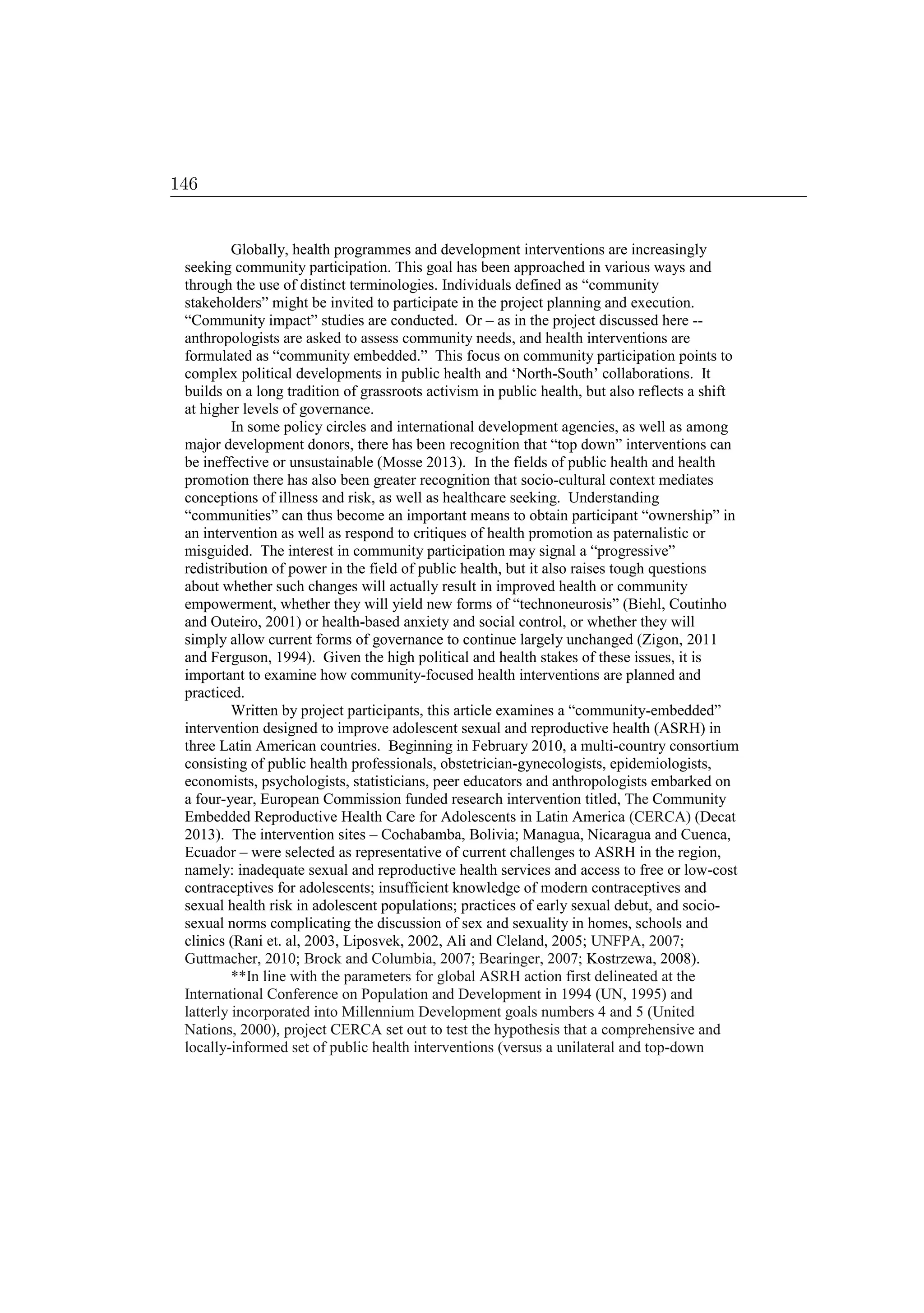 Globally, health programmes and development interventions are increasingly
seeking community participation. This goal has been approached in various ways and
through the use of distinct terminologies. Individuals defined as “community
stakeholders” might be invited to participate in the project planning and execution.
“Community impact” studies are conducted. Or – as in the project discussed here --
anthropologists are asked to assess community needs, and health interventions are
formulated as “community embedded.” This focus on community participation points to
complex political developments in public health and ‘North-South’ collaborations. It
builds on a long tradition of grassroots activism in public health, but also reflects a shift
at higher levels of governance.
In some policy circles and international development agencies, as well as among
major development donors, there has been recognition that “top down” interventions can
be ineffective or unsustainable (Mosse 2013). In the fields of public health and health
promotion there has also been greater recognition that socio-cultural context mediates
conceptions of illness and risk, as well as healthcare seeking. Understanding
“communities” can thus become an important means to obtain participant “ownership” in
an intervention as well as respond to critiques of health promotion as paternalistic or
misguided. The interest in community participation may signal a “progressive”
redistribution of power in the field of public health, but it also raises tough questions
about whether such changes will actually result in improved health or community
empowerment, whether they will yield new forms of “technoneurosis” (Biehl, Coutinho
and Outeiro, 2001) or health-based anxiety and social control, or whether they will
simply allow current forms of governance to continue largely unchanged (Zigon, 2011
and Ferguson, 1994). Given the high political and health stakes of these issues, it is
important to examine how community-focused health interventions are planned and
practiced.
Written by project participants, this article examines a “community-embedded”
intervention designed to improve adolescent sexual and reproductive health (ASRH) in
three Latin American countries. Beginning in February 2010, a multi-country consortium
consisting of public health professionals, obstetrician-gynecologists, epidemiologists,
economists, psychologists, statisticians, peer educators and anthropologists embarked on
a four-year, European Commission funded research intervention titled, The Community
Embedded Reproductive Health Care for Adolescents in Latin America (CERCA) (Decat
2013). The intervention sites – Cochabamba, Bolivia; Managua, Nicaragua and Cuenca,
Ecuador – were selected as representative of current challenges to ASRH in the region,
namely: inadequate sexual and reproductive health services and access to free or low-cost
contraceptives for adolescents; insufficient knowledge of modern contraceptives and
sexual health risk in adolescent populations; practices of early sexual debut, and socio-
sexual norms complicating the discussion of sex and sexuality in homes, schools and
clinics (Rani et. al, 2003, Liposvek, 2002, Ali and Cleland, 2005; UNFPA, 2007;
Guttmacher, 2010; Brock and Columbia, 2007; Bearinger, 2007; Kostrzewa, 2008).
**In line with the parameters for global ASRH action first delineated at the
International Conference on Population and Development in 1994 (UN, 1995) and
latterly incorporated into Millennium Development goals numbers 4 and 5 (United
Nations, 2000), project CERCA set out to test the hypothesis that a comprehensive and
locally-informed set of public health interventions (versus a unilateral and top-down
146
 