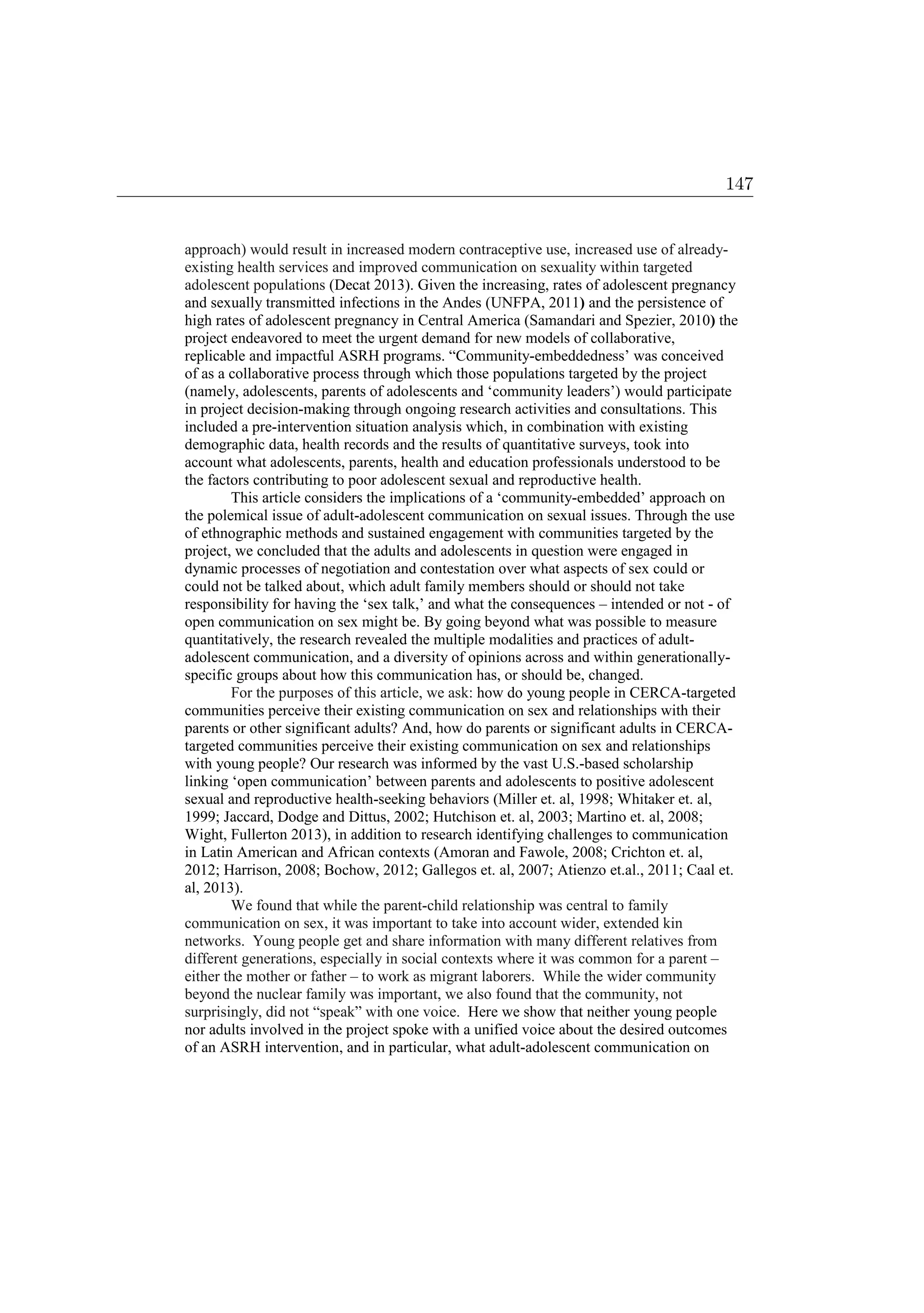 approach) would result in increased modern contraceptive use, increased use of already-
existing health services and improved communication on sexuality within targeted
adolescent populations (Decat 2013). Given the increasing, rates of adolescent pregnancy
and sexually transmitted infections in the Andes (UNFPA, 2011) and the persistence of
high rates of adolescent pregnancy in Central America (Samandari and Spezier, 2010) the
project endeavored to meet the urgent demand for new models of collaborative,
replicable and impactful ASRH programs. “Community-embeddedness’ was conceived
of as a collaborative process through which those populations targeted by the project
(namely, adolescents, parents of adolescents and ‘community leaders’) would participate
in project decision-making through ongoing research activities and consultations. This
included a pre-intervention situation analysis which, in combination with existing
demographic data, health records and the results of quantitative surveys, took into
account what adolescents, parents, health and education professionals understood to be
the factors contributing to poor adolescent sexual and reproductive health.
This article considers the implications of a ‘community-embedded’ approach on
the polemical issue of adult-adolescent communication on sexual issues. Through the use
of ethnographic methods and sustained engagement with communities targeted by the
project, we concluded that the adults and adolescents in question were engaged in
dynamic processes of negotiation and contestation over what aspects of sex could or
could not be talked about, which adult family members should or should not take
responsibility for having the ‘sex talk,’ and what the consequences – intended or not - of
open communication on sex might be. By going beyond what was possible to measure
quantitatively, the research revealed the multiple modalities and practices of adult-
adolescent communication, and a diversity of opinions across and within generationally-
specific groups about how this communication has, or should be, changed.
For the purposes of this article, we ask: how do young people in CERCA-targeted
communities perceive their existing communication on sex and relationships with their
parents or other significant adults? And, how do parents or significant adults in CERCA-
targeted communities perceive their existing communication on sex and relationships
with young people? Our research was informed by the vast U.S.-based scholarship
linking ‘open communication’ between parents and adolescents to positive adolescent
sexual and reproductive health-seeking behaviors (Miller et. al, 1998; Whitaker et. al,
1999; Jaccard, Dodge and Dittus, 2002; Hutchison et. al, 2003; Martino et. al, 2008;
Wight, Fullerton 2013), in addition to research identifying challenges to communication
in Latin American and African contexts (Amoran and Fawole, 2008; Crichton et. al,
2012; Harrison, 2008; Bochow, 2012; Gallegos et. al, 2007; Atienzo et.al., 2011; Caal et.
al, 2013).
We found that while the parent-child relationship was central to family
communication on sex, it was important to take into account wider, extended kin
networks. Young people get and share information with many different relatives from
different generations, especially in social contexts where it was common for a parent –
either the mother or father – to work as migrant laborers. While the wider community
beyond the nuclear family was important, we also found that the community, not
surprisingly, did not “speak” with one voice. Here we show that neither young people
nor adults involved in the project spoke with a unified voice about the desired outcomes
of an ASRH intervention, and in particular, what adult-adolescent communication on
147
 