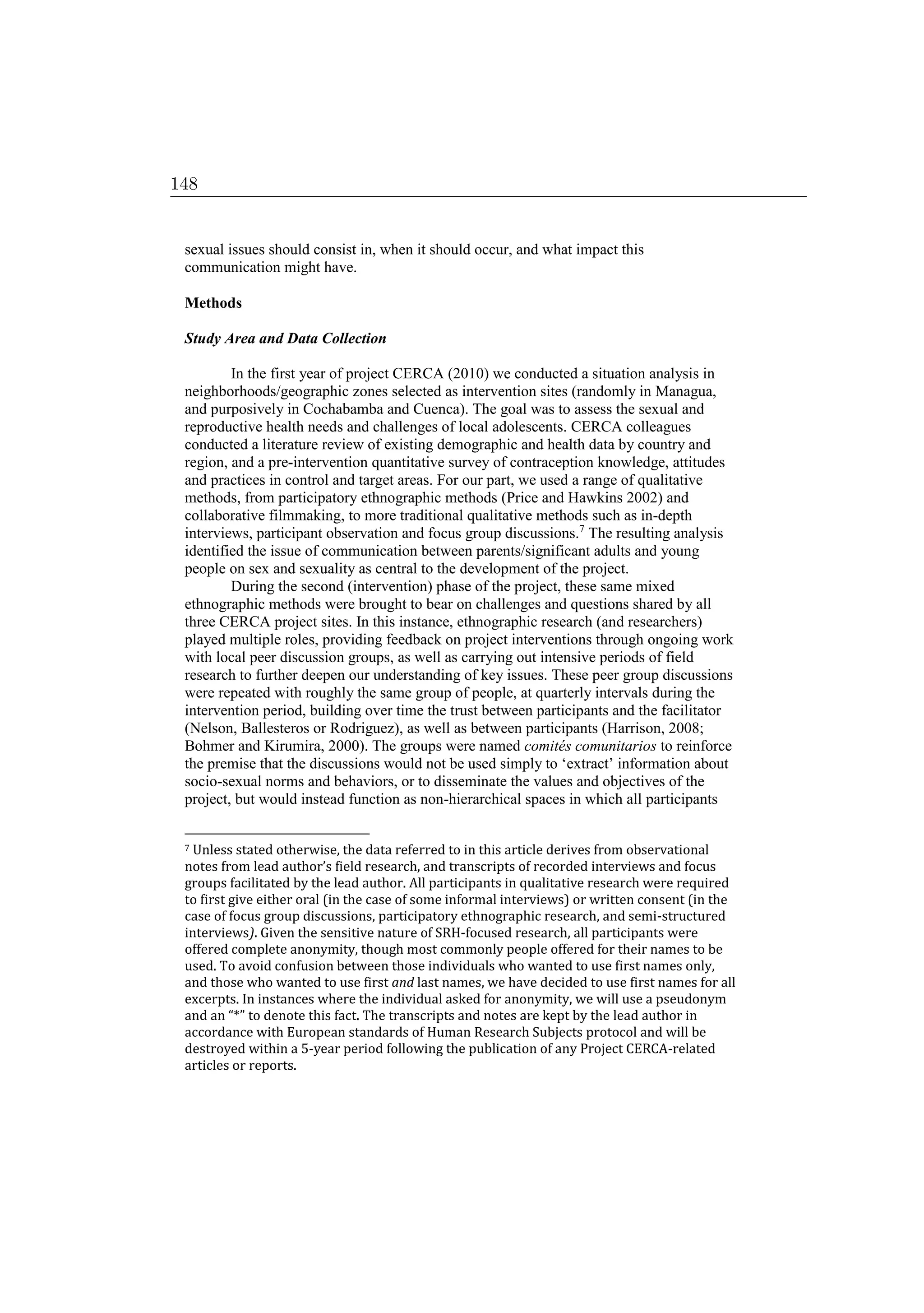 sexual issues should consist in, when it should occur, and what impact this
communication might have.
Methods
Study Area and Data Collection
In the first year of project CERCA (2010) we conducted a situation analysis in
neighborhoods/geographic zones selected as intervention sites (randomly in Managua,
and purposively in Cochabamba and Cuenca). The goal was to assess the sexual and
reproductive health needs and challenges of local adolescents. CERCA colleagues
conducted a literature review of existing demographic and health data by country and
region, and a pre-intervention quantitative survey of contraception knowledge, attitudes
and practices in control and target areas. For our part, we used a range of qualitative
methods, from participatory ethnographic methods (Price and Hawkins 2002) and
collaborative filmmaking, to more traditional qualitative methods such as in-depth
interviews, participant observation and focus group discussions.7
The resulting analysis
identified the issue of communication between parents/significant adults and young
people on sex and sexuality as central to the development of the project.
During the second (intervention) phase of the project, these same mixed
ethnographic methods were brought to bear on challenges and questions shared by all
three CERCA project sites. In this instance, ethnographic research (and researchers)
played multiple roles, providing feedback on project interventions through ongoing work
with local peer discussion groups, as well as carrying out intensive periods of field
research to further deepen our understanding of key issues. These peer group discussions
were repeated with roughly the same group of people, at quarterly intervals during the
intervention period, building over time the trust between participants and the facilitator
(Nelson, Ballesteros or Rodriguez), as well as between participants (Harrison, 2008;
Bohmer and Kirumira, 2000). The groups were named comités comunitarios to reinforce
the premise that the discussions would not be used simply to ‘extract’ information about
socio-sexual norms and behaviors, or to disseminate the values and objectives of the
project, but would instead function as non-hierarchical spaces in which all participants
7 Unless stated otherwise, the data referred to in this article derives from observational
notes from lead author’s field research, and transcripts of recorded interviews and focus
groups facilitated by the lead author. All participants in qualitative research were required
to first give either oral (in the case of some informal interviews) or written consent (in the
case of focus group discussions, participatory ethnographic research, and semi-structured
interviews). Given the sensitive nature of SRH-focused research, all participants were
offered complete anonymity, though most commonly people offered for their names to be
used. To avoid confusion between those individuals who wanted to use first names only,
and those who wanted to use first and last names, we have decided to use first names for all
excerpts. In instances where the individual asked for anonymity, we will use a pseudonym
and an “*” to denote this fact. The transcripts and notes are kept by the lead author in
accordance with European standards of Human Research Subjects protocol and will be
destroyed within a 5-year period following the publication of any Project CERCA-related
articles or reports.
148
 