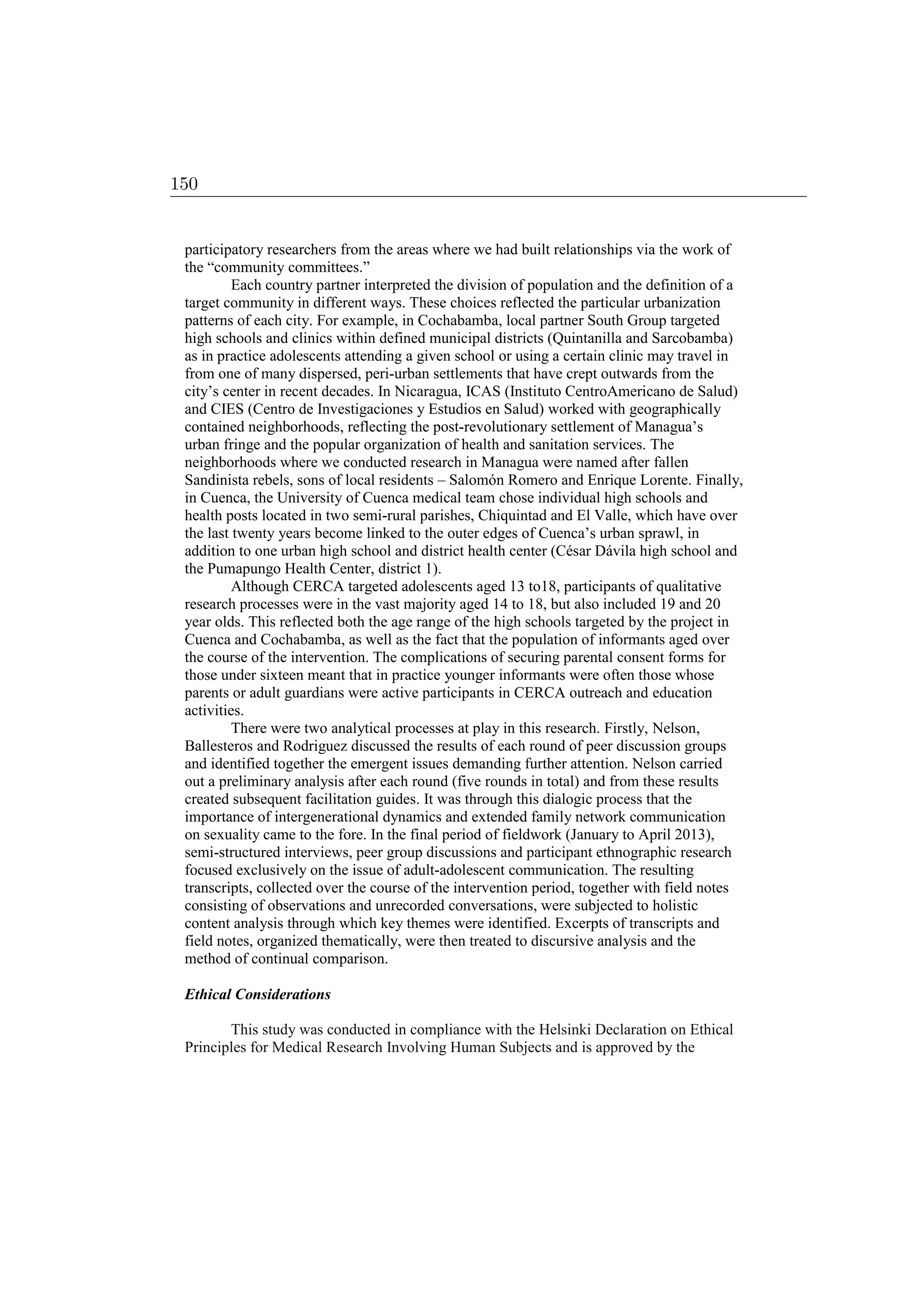participatory researchers from the areas where we had built relationships via the work of
the “community committees.”
Each country partner interpreted the division of population and the definition of a
target community in different ways. These choices reflected the particular urbanization
patterns of each city. For example, in Cochabamba, local partner South Group targeted
high schools and clinics within defined municipal districts (Quintanilla and Sarcobamba)
as in practice adolescents attending a given school or using a certain clinic may travel in
from one of many dispersed, peri-urban settlements that have crept outwards from the
city’s center in recent decades. In Nicaragua, ICAS (Instituto CentroAmericano de Salud)
and CIES (Centro de Investigaciones y Estudios en Salud) worked with geographically
contained neighborhoods, reflecting the post-revolutionary settlement of Managua’s
urban fringe and the popular organization of health and sanitation services. The
neighborhoods where we conducted research in Managua were named after fallen
Sandinista rebels, sons of local residents – Salomón Romero and Enrique Lorente. Finally,
in Cuenca, the University of Cuenca medical team chose individual high schools and
health posts located in two semi-rural parishes, Chiquintad and El Valle, which have over
the last twenty years become linked to the outer edges of Cuenca’s urban sprawl, in
addition to one urban high school and district health center (César Dávila high school and
the Pumapungo Health Center, district 1).
Although CERCA targeted adolescents aged 13 to18, participants of qualitative
research processes were in the vast majority aged 14 to 18, but also included 19 and 20
year olds. This reflected both the age range of the high schools targeted by the project in
Cuenca and Cochabamba, as well as the fact that the population of informants aged over
the course of the intervention. The complications of securing parental consent forms for
those under sixteen meant that in practice younger informants were often those whose
parents or adult guardians were active participants in CERCA outreach and education
activities.
There were two analytical processes at play in this research. Firstly, Nelson,
Ballesteros and Rodriguez discussed the results of each round of peer discussion groups
and identified together the emergent issues demanding further attention. Nelson carried
out a preliminary analysis after each round (five rounds in total) and from these results
created subsequent facilitation guides. It was through this dialogic process that the
importance of intergenerational dynamics and extended family network communication
on sexuality came to the fore. In the final period of fieldwork (January to April 2013),
semi-structured interviews, peer group discussions and participant ethnographic research
focused exclusively on the issue of adult-adolescent communication. The resulting
transcripts, collected over the course of the intervention period, together with field notes
consisting of observations and unrecorded conversations, were subjected to holistic
content analysis through which key themes were identified. Excerpts of transcripts and
field notes, organized thematically, were then treated to discursive analysis and the
method of continual comparison.
Ethical Considerations
This study was conducted in compliance with the Helsinki Declaration on Ethical
Principles for Medical Research Involving Human Subjects and is approved by the
150
 
