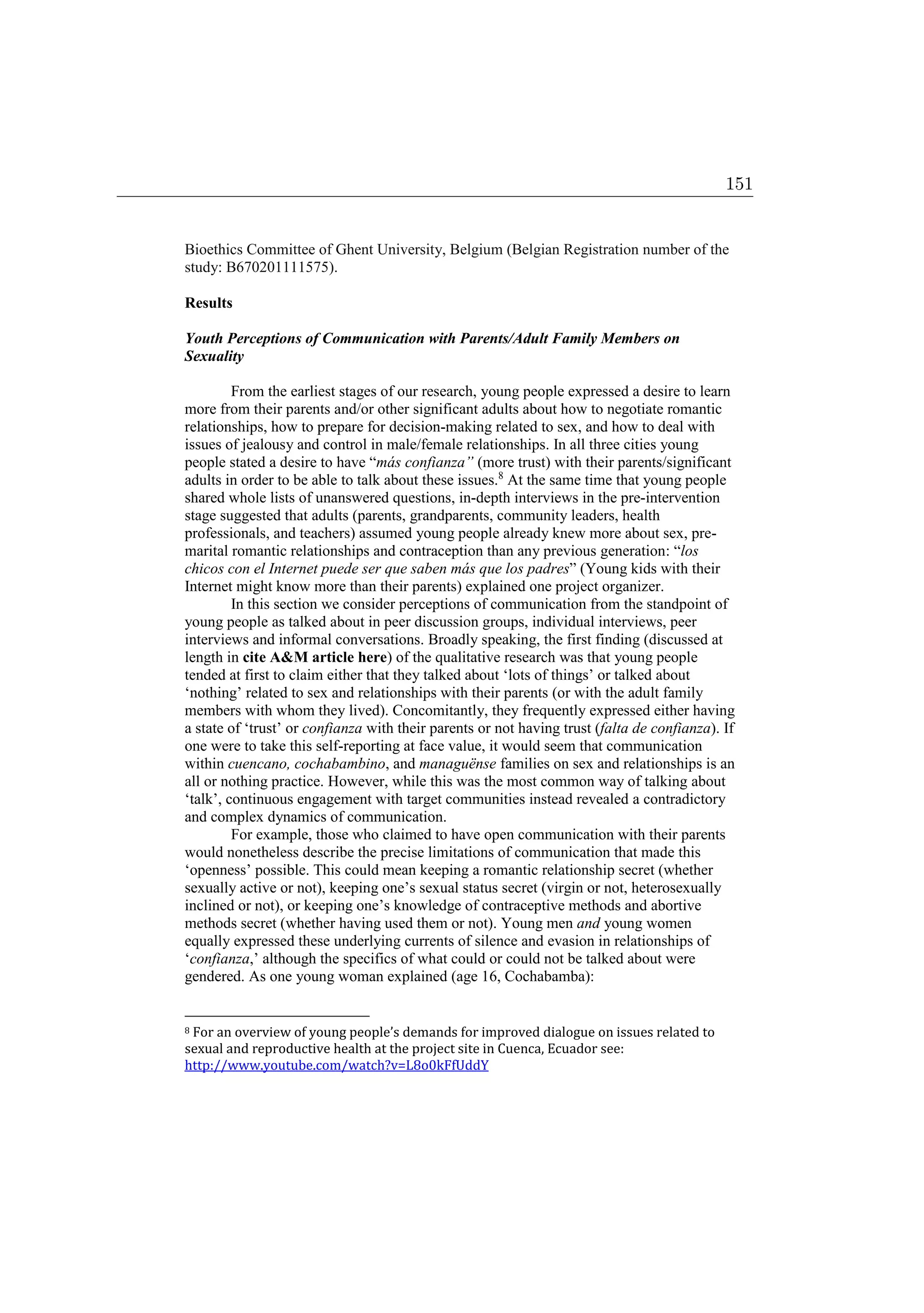 Bioethics Committee of Ghent University, Belgium (Belgian Registration number of the
study: B670201111575).
Results
Youth Perceptions of Communication with Parents/Adult Family Members on
Sexuality
From the earliest stages of our research, young people expressed a desire to learn
more from their parents and/or other significant adults about how to negotiate romantic
relationships, how to prepare for decision-making related to sex, and how to deal with
issues of jealousy and control in male/female relationships. In all three cities young
people stated a desire to have “más confianza” (more trust) with their parents/significant
adults in order to be able to talk about these issues.8
At the same time that young people
shared whole lists of unanswered questions, in-depth interviews in the pre-intervention
stage suggested that adults (parents, grandparents, community leaders, health
professionals, and teachers) assumed young people already knew more about sex, pre-
marital romantic relationships and contraception than any previous generation: “los
chicos con el Internet puede ser que saben más que los padres” (Young kids with their
Internet might know more than their parents) explained one project organizer.
In this section we consider perceptions of communication from the standpoint of
young people as talked about in peer discussion groups, individual interviews, peer
interviews and informal conversations. Broadly speaking, the first finding (discussed at
length in cite AM article here) of the qualitative research was that young people
tended at first to claim either that they talked about ‘lots of things’ or talked about
‘nothing’ related to sex and relationships with their parents (or with the adult family
members with whom they lived). Concomitantly, they frequently expressed either having
a state of ‘trust’ or confianza with their parents or not having trust (falta de confianza). If
one were to take this self-reporting at face value, it would seem that communication
within cuencano, cochabambino, and managuënse families on sex and relationships is an
all or nothing practice. However, while this was the most common way of talking about
‘talk’, continuous engagement with target communities instead revealed a contradictory
and complex dynamics of communication.
For example, those who claimed to have open communication with their parents
would nonetheless describe the precise limitations of communication that made this
‘openness’ possible. This could mean keeping a romantic relationship secret (whether
sexually active or not), keeping one’s sexual status secret (virgin or not, heterosexually
inclined or not), or keeping one’s knowledge of contraceptive methods and abortive
methods secret (whether having used them or not). Young men and young women
equally expressed these underlying currents of silence and evasion in relationships of
‘confianza,’ although the specifics of what could or could not be talked about were
gendered. As one young woman explained (age 16, Cochabamba):
8 For an overview of young people’s demands for improved dialogue on issues related to
sexual and reproductive health at the project site in Cuenca, Ecuador see:
http://www.youtube.com/watch?v=L8o0kFfUddY
151
 