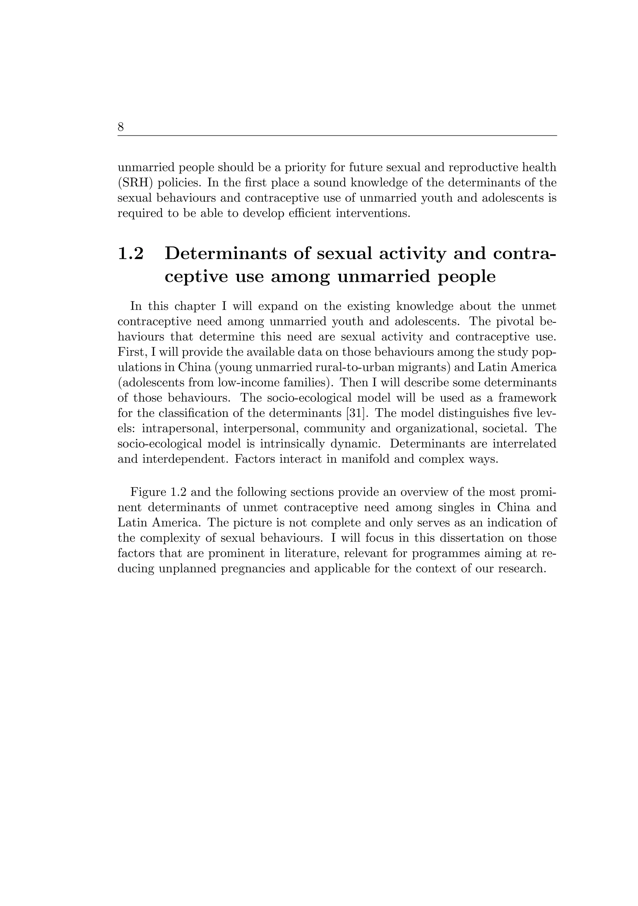 8
unmarried people should be a priority for future sexual and reproductive health
(SRH) policies. In the ﬁrst place a sound knowledge of the determinants of the
sexual behaviours and contraceptive use of unmarried youth and adolescents is
required to be able to develop eﬃcient interventions.
1.2 Determinants of sexual activity and contra-
ceptive use among unmarried people
In this chapter I will expand on the existing knowledge about the unmet
contraceptive need among unmarried youth and adolescents. The pivotal be-
haviours that determine this need are sexual activity and contraceptive use.
First, I will provide the available data on those behaviours among the study pop-
ulations in China (young unmarried rural-to-urban migrants) and Latin America
(adolescents from low-income families). Then I will describe some determinants
of those behaviours. The socio-ecological model will be used as a framework
for the classiﬁcation of the determinants [31]. The model distinguishes ﬁve lev-
els: intrapersonal, interpersonal, community and organizational, societal. The
socio-ecological model is intrinsically dynamic. Determinants are interrelated
and interdependent. Factors interact in manifold and complex ways.
Figure 1.2 and the following sections provide an overview of the most promi-
nent determinants of unmet contraceptive need among singles in China and
Latin America. The picture is not complete and only serves as an indication of
the complexity of sexual behaviours. I will focus in this dissertation on those
factors that are prominent in literature, relevant for programmes aiming at re-
ducing unplanned pregnancies and applicable for the context of our research.
 