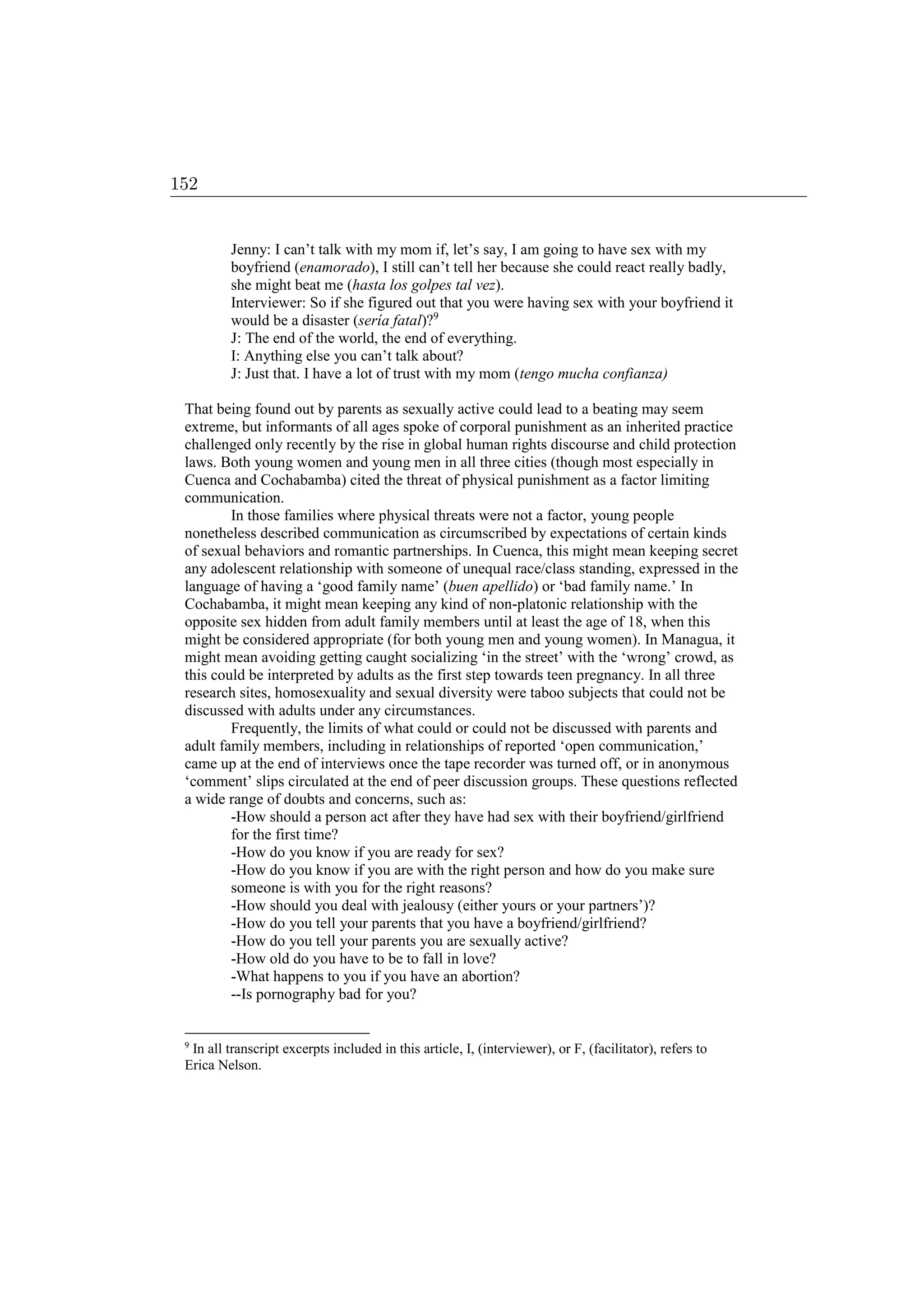 Jenny: I can’t talk with my mom if, let’s say, I am going to have sex with my
boyfriend (enamorado), I still can’t tell her because she could react really badly,
she might beat me (hasta los golpes tal vez).
Interviewer: So if she figured out that you were having sex with your boyfriend it
would be a disaster (sería fatal)?9
J: The end of the world, the end of everything.
I: Anything else you can’t talk about?
J: Just that. I have a lot of trust with my mom (tengo mucha confianza)
That being found out by parents as sexually active could lead to a beating may seem
extreme, but informants of all ages spoke of corporal punishment as an inherited practice
challenged only recently by the rise in global human rights discourse and child protection
laws. Both young women and young men in all three cities (though most especially in
Cuenca and Cochabamba) cited the threat of physical punishment as a factor limiting
communication.
In those families where physical threats were not a factor, young people
nonetheless described communication as circumscribed by expectations of certain kinds
of sexual behaviors and romantic partnerships. In Cuenca, this might mean keeping secret
any adolescent relationship with someone of unequal race/class standing, expressed in the
language of having a ‘good family name’ (buen apellido) or ‘bad family name.’ In
Cochabamba, it might mean keeping any kind of non-platonic relationship with the
opposite sex hidden from adult family members until at least the age of 18, when this
might be considered appropriate (for both young men and young women). In Managua, it
might mean avoiding getting caught socializing ‘in the street’ with the ‘wrong’ crowd, as
this could be interpreted by adults as the first step towards teen pregnancy. In all three
research sites, homosexuality and sexual diversity were taboo subjects that could not be
discussed with adults under any circumstances.
Frequently, the limits of what could or could not be discussed with parents and
adult family members, including in relationships of reported ‘open communication,’
came up at the end of interviews once the tape recorder was turned off, or in anonymous
‘comment’ slips circulated at the end of peer discussion groups. These questions reflected
a wide range of doubts and concerns, such as:
-How should a person act after they have had sex with their boyfriend/girlfriend
for the first time?
-How do you know if you are ready for sex?
-How do you know if you are with the right person and how do you make sure
someone is with you for the right reasons?
-How should you deal with jealousy (either yours or your partners’)?
-How do you tell your parents that you have a boyfriend/girlfriend?
-How do you tell your parents you are sexually active?
-How old do you have to be to fall in love?
-What happens to you if you have an abortion?
--Is pornography bad for you?
9
In all transcript excerpts included in this article, I, (interviewer), or F, (facilitator), refers to
Erica Nelson.
152
 