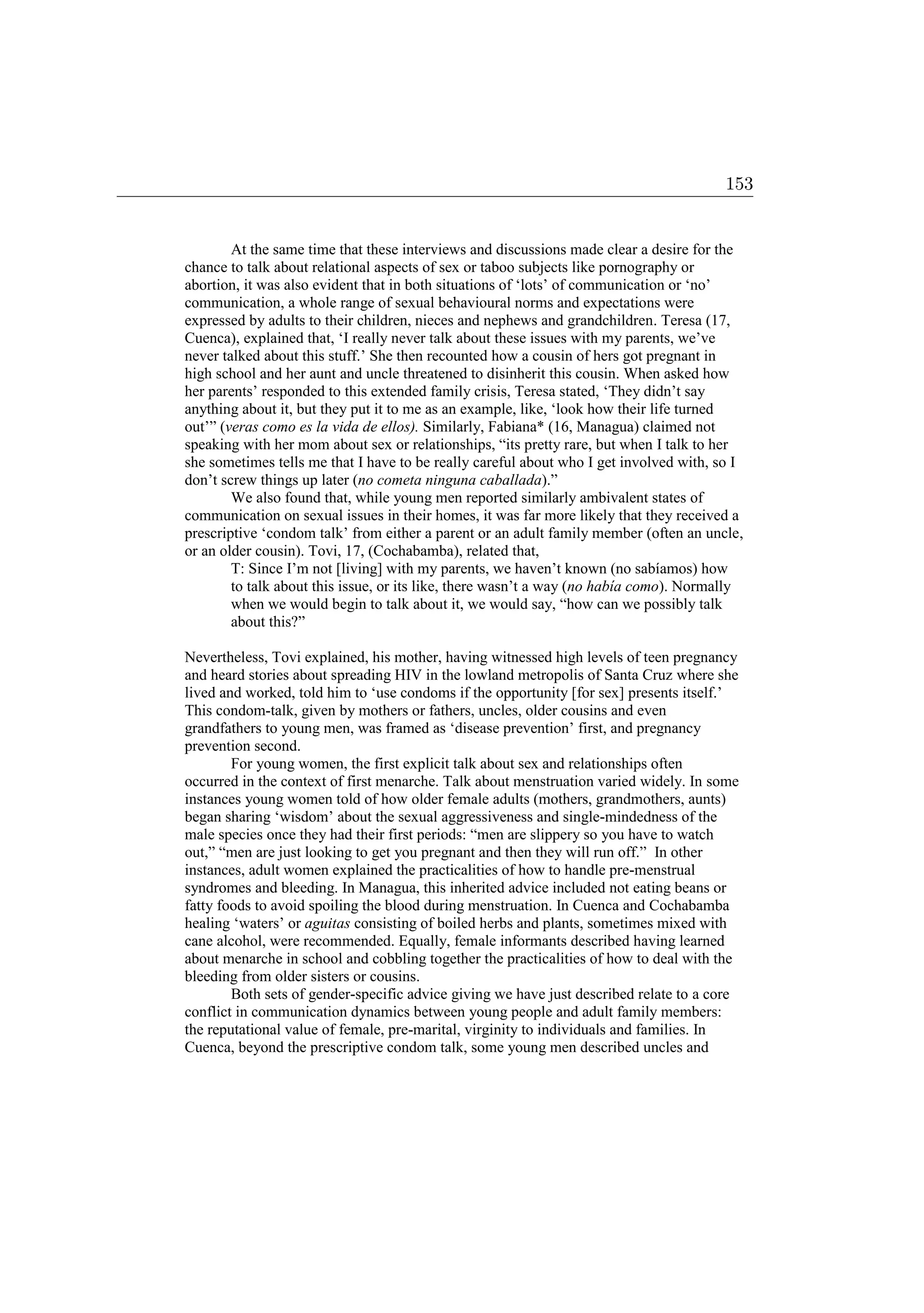 At the same time that these interviews and discussions made clear a desire for the
chance to talk about relational aspects of sex or taboo subjects like pornography or
abortion, it was also evident that in both situations of ‘lots’ of communication or ‘no’
communication, a whole range of sexual behavioural norms and expectations were
expressed by adults to their children, nieces and nephews and grandchildren. Teresa (17,
Cuenca), explained that, ‘I really never talk about these issues with my parents, we’ve
never talked about this stuff.’ She then recounted how a cousin of hers got pregnant in
high school and her aunt and uncle threatened to disinherit this cousin. When asked how
her parents’ responded to this extended family crisis, Teresa stated, ‘They didn’t say
anything about it, but they put it to me as an example, like, ‘look how their life turned
out’” (veras como es la vida de ellos). Similarly, Fabiana* (16, Managua) claimed not
speaking with her mom about sex or relationships, “its pretty rare, but when I talk to her
she sometimes tells me that I have to be really careful about who I get involved with, so I
don’t screw things up later (no cometa ninguna caballada).”
We also found that, while young men reported similarly ambivalent states of
communication on sexual issues in their homes, it was far more likely that they received a
prescriptive ‘condom talk’ from either a parent or an adult family member (often an uncle,
or an older cousin). Tovi, 17, (Cochabamba), related that,
T: Since I’m not [living] with my parents, we haven’t known (no sabíamos) how
to talk about this issue, or its like, there wasn’t a way (no había como). Normally
when we would begin to talk about it, we would say, “how can we possibly talk
about this?”
Nevertheless, Tovi explained, his mother, having witnessed high levels of teen pregnancy
and heard stories about spreading HIV in the lowland metropolis of Santa Cruz where she
lived and worked, told him to ‘use condoms if the opportunity [for sex] presents itself.’
This condom-talk, given by mothers or fathers, uncles, older cousins and even
grandfathers to young men, was framed as ‘disease prevention’ first, and pregnancy
prevention second.
For young women, the first explicit talk about sex and relationships often
occurred in the context of first menarche. Talk about menstruation varied widely. In some
instances young women told of how older female adults (mothers, grandmothers, aunts)
began sharing ‘wisdom’ about the sexual aggressiveness and single-mindedness of the
male species once they had their first periods: “men are slippery so you have to watch
out,” “men are just looking to get you pregnant and then they will run off.” In other
instances, adult women explained the practicalities of how to handle pre-menstrual
syndromes and bleeding. In Managua, this inherited advice included not eating beans or
fatty foods to avoid spoiling the blood during menstruation. In Cuenca and Cochabamba
healing ‘waters’ or aguitas consisting of boiled herbs and plants, sometimes mixed with
cane alcohol, were recommended. Equally, female informants described having learned
about menarche in school and cobbling together the practicalities of how to deal with the
bleeding from older sisters or cousins.
Both sets of gender-specific advice giving we have just described relate to a core
conflict in communication dynamics between young people and adult family members:
the reputational value of female, pre-marital, virginity to individuals and families. In
Cuenca, beyond the prescriptive condom talk, some young men described uncles and
153
 