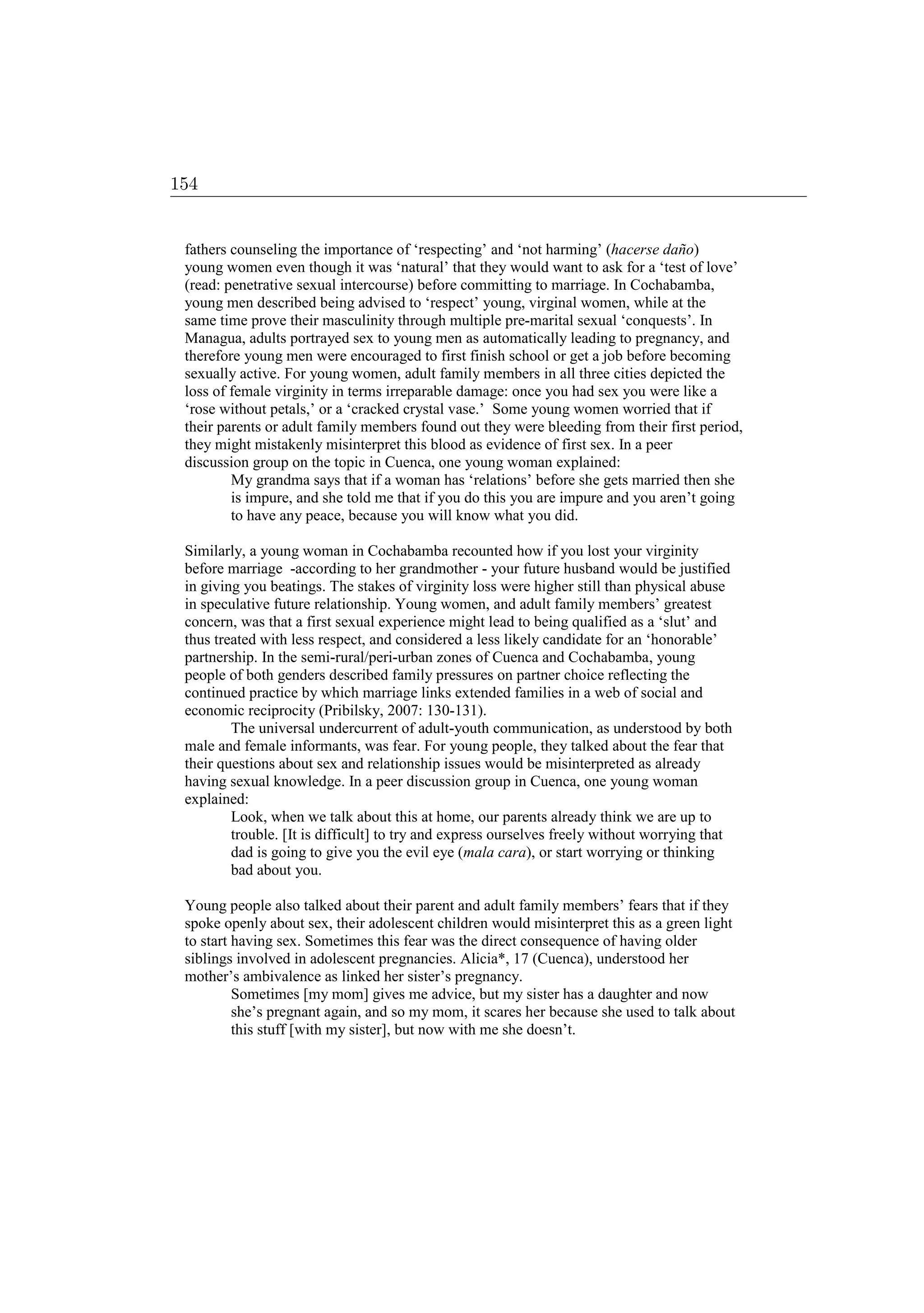 fathers counseling the importance of ‘respecting’ and ‘not harming’ (hacerse daño)
young women even though it was ‘natural’ that they would want to ask for a ‘test of love’
(read: penetrative sexual intercourse) before committing to marriage. In Cochabamba,
young men described being advised to ‘respect’ young, virginal women, while at the
same time prove their masculinity through multiple pre-marital sexual ‘conquests’. In
Managua, adults portrayed sex to young men as automatically leading to pregnancy, and
therefore young men were encouraged to first finish school or get a job before becoming
sexually active. For young women, adult family members in all three cities depicted the
loss of female virginity in terms irreparable damage: once you had sex you were like a
‘rose without petals,’ or a ‘cracked crystal vase.’ Some young women worried that if
their parents or adult family members found out they were bleeding from their first period,
they might mistakenly misinterpret this blood as evidence of first sex. In a peer
discussion group on the topic in Cuenca, one young woman explained:
My grandma says that if a woman has ‘relations’ before she gets married then she
is impure, and she told me that if you do this you are impure and you aren’t going
to have any peace, because you will know what you did.
Similarly, a young woman in Cochabamba recounted how if you lost your virginity
before marriage -according to her grandmother - your future husband would be justified
in giving you beatings. The stakes of virginity loss were higher still than physical abuse
in speculative future relationship. Young women, and adult family members’ greatest
concern, was that a first sexual experience might lead to being qualified as a ‘slut’ and
thus treated with less respect, and considered a less likely candidate for an ‘honorable’
partnership. In the semi-rural/peri-urban zones of Cuenca and Cochabamba, young
people of both genders described family pressures on partner choice reflecting the
continued practice by which marriage links extended families in a web of social and
economic reciprocity (Pribilsky, 2007: 130-131).
The universal undercurrent of adult-youth communication, as understood by both
male and female informants, was fear. For young people, they talked about the fear that
their questions about sex and relationship issues would be misinterpreted as already
having sexual knowledge. In a peer discussion group in Cuenca, one young woman
explained:
Look, when we talk about this at home, our parents already think we are up to
trouble. [It is difficult] to try and express ourselves freely without worrying that
dad is going to give you the evil eye (mala cara), or start worrying or thinking
bad about you.
Young people also talked about their parent and adult family members’ fears that if they
spoke openly about sex, their adolescent children would misinterpret this as a green light
to start having sex. Sometimes this fear was the direct consequence of having older
siblings involved in adolescent pregnancies. Alicia*, 17 (Cuenca), understood her
mother’s ambivalence as linked her sister’s pregnancy.
Sometimes [my mom] gives me advice, but my sister has a daughter and now
she’s pregnant again, and so my mom, it scares her because she used to talk about
this stuff [with my sister], but now with me she doesn’t.
154
 