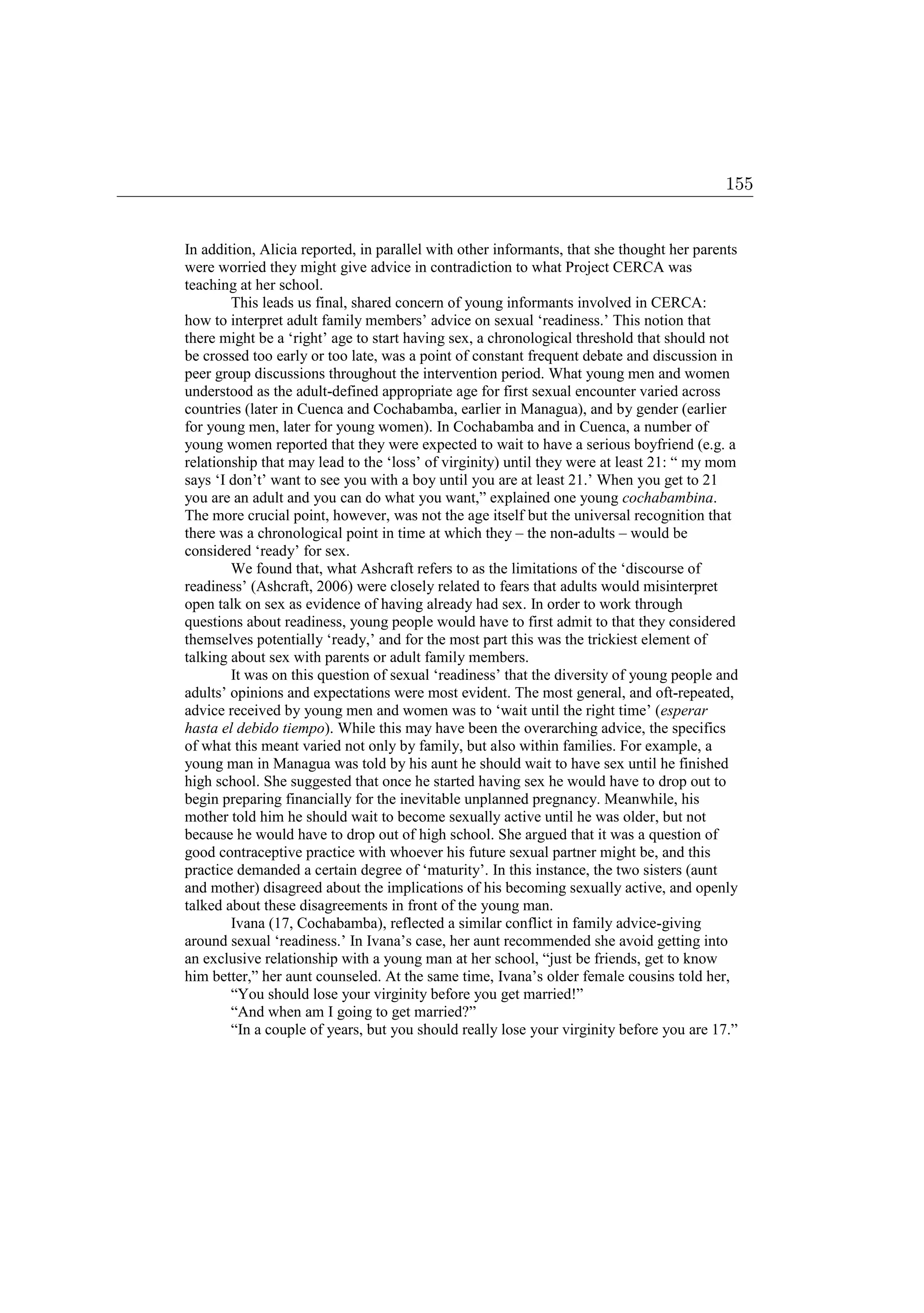 In addition, Alicia reported, in parallel with other informants, that she thought her parents
were worried they might give advice in contradiction to what Project CERCA was
teaching at her school.
This leads us final, shared concern of young informants involved in CERCA:
how to interpret adult family members’ advice on sexual ‘readiness.’ This notion that
there might be a ‘right’ age to start having sex, a chronological threshold that should not
be crossed too early or too late, was a point of constant frequent debate and discussion in
peer group discussions throughout the intervention period. What young men and women
understood as the adult-defined appropriate age for first sexual encounter varied across
countries (later in Cuenca and Cochabamba, earlier in Managua), and by gender (earlier
for young men, later for young women). In Cochabamba and in Cuenca, a number of
young women reported that they were expected to wait to have a serious boyfriend (e.g. a
relationship that may lead to the ‘loss’ of virginity) until they were at least 21: “ my mom
says ‘I don’t’ want to see you with a boy until you are at least 21.’ When you get to 21
you are an adult and you can do what you want,” explained one young cochabambina.
The more crucial point, however, was not the age itself but the universal recognition that
there was a chronological point in time at which they – the non-adults – would be
considered ‘ready’ for sex.
We found that, what Ashcraft refers to as the limitations of the ‘discourse of
readiness’ (Ashcraft, 2006) were closely related to fears that adults would misinterpret
open talk on sex as evidence of having already had sex. In order to work through
questions about readiness, young people would have to first admit to that they considered
themselves potentially ‘ready,’ and for the most part this was the trickiest element of
talking about sex with parents or adult family members.
It was on this question of sexual ‘readiness’ that the diversity of young people and
adults’ opinions and expectations were most evident. The most general, and oft-repeated,
advice received by young men and women was to ‘wait until the right time’ (esperar
hasta el debido tiempo). While this may have been the overarching advice, the specifics
of what this meant varied not only by family, but also within families. For example, a
young man in Managua was told by his aunt he should wait to have sex until he finished
high school. She suggested that once he started having sex he would have to drop out to
begin preparing financially for the inevitable unplanned pregnancy. Meanwhile, his
mother told him he should wait to become sexually active until he was older, but not
because he would have to drop out of high school. She argued that it was a question of
good contraceptive practice with whoever his future sexual partner might be, and this
practice demanded a certain degree of ‘maturity’. In this instance, the two sisters (aunt
and mother) disagreed about the implications of his becoming sexually active, and openly
talked about these disagreements in front of the young man.
Ivana (17, Cochabamba), reflected a similar conflict in family advice-giving
around sexual ‘readiness.’ In Ivana’s case, her aunt recommended she avoid getting into
an exclusive relationship with a young man at her school, “just be friends, get to know
him better,” her aunt counseled. At the same time, Ivana’s older female cousins told her,
“You should lose your virginity before you get married!”
“And when am I going to get married?”
“In a couple of years, but you should really lose your virginity before you are 17.”
155
 