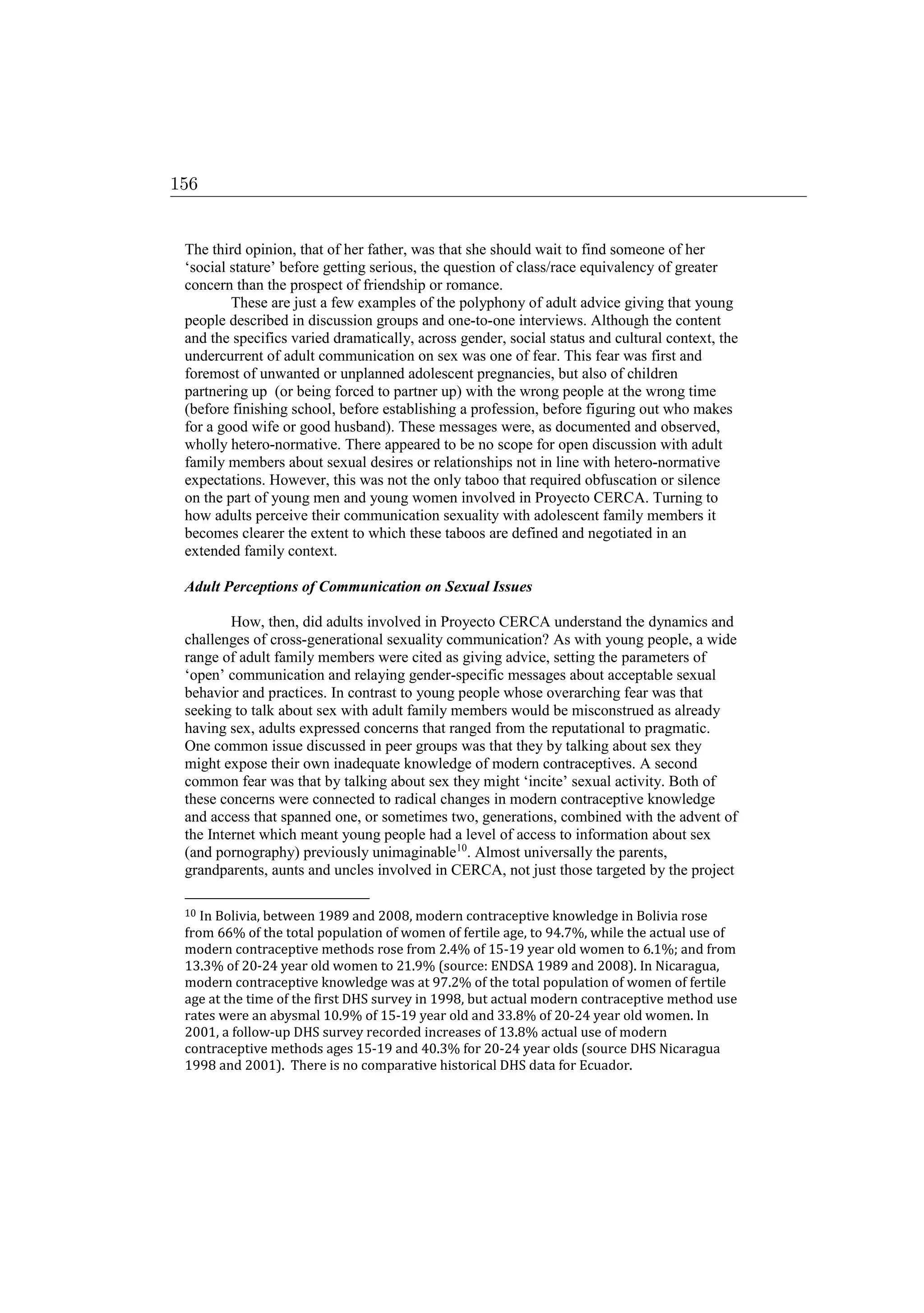 The third opinion, that of her father, was that she should wait to find someone of her
‘social stature’ before getting serious, the question of class/race equivalency of greater
concern than the prospect of friendship or romance.
These are just a few examples of the polyphony of adult advice giving that young
people described in discussion groups and one-to-one interviews. Although the content
and the specifics varied dramatically, across gender, social status and cultural context, the
undercurrent of adult communication on sex was one of fear. This fear was first and
foremost of unwanted or unplanned adolescent pregnancies, but also of children
partnering up (or being forced to partner up) with the wrong people at the wrong time
(before finishing school, before establishing a profession, before figuring out who makes
for a good wife or good husband). These messages were, as documented and observed,
wholly hetero-normative. There appeared to be no scope for open discussion with adult
family members about sexual desires or relationships not in line with hetero-normative
expectations. However, this was not the only taboo that required obfuscation or silence
on the part of young men and young women involved in Proyecto CERCA. Turning to
how adults perceive their communication sexuality with adolescent family members it
becomes clearer the extent to which these taboos are defined and negotiated in an
extended family context.
Adult Perceptions of Communication on Sexual Issues
How, then, did adults involved in Proyecto CERCA understand the dynamics and
challenges of cross-generational sexuality communication? As with young people, a wide
range of adult family members were cited as giving advice, setting the parameters of
‘open’ communication and relaying gender-specific messages about acceptable sexual
behavior and practices. In contrast to young people whose overarching fear was that
seeking to talk about sex with adult family members would be misconstrued as already
having sex, adults expressed concerns that ranged from the reputational to pragmatic.
One common issue discussed in peer groups was that they by talking about sex they
might expose their own inadequate knowledge of modern contraceptives. A second
common fear was that by talking about sex they might ‘incite’ sexual activity. Both of
these concerns were connected to radical changes in modern contraceptive knowledge
and access that spanned one, or sometimes two, generations, combined with the advent of
the Internet which meant young people had a level of access to information about sex
(and pornography) previously unimaginable10
. Almost universally the parents,
grandparents, aunts and uncles involved in CERCA, not just those targeted by the project
10 In Bolivia, between 1989 and 2008, modern contraceptive knowledge in Bolivia rose
from 66% of the total population of women of fertile age, to 94.7%, while the actual use of
modern contraceptive methods rose from 2.4% of 15-19 year old women to 6.1%; and from
13.3% of 20-24 year old women to 21.9% (source: ENDSA 1989 and 2008). In Nicaragua,
modern contraceptive knowledge was at 97.2% of the total population of women of fertile
age at the time of the first DHS survey in 1998, but actual modern contraceptive method use
rates were an abysmal 10.9% of 15-19 year old and 33.8% of 20-24 year old women. In
2001, a follow-up DHS survey recorded increases of 13.8% actual use of modern
contraceptive methods ages 15-19 and 40.3% for 20-24 year olds (source DHS Nicaragua
1998 and 2001). There is no comparative historical DHS data for Ecuador.
156
 
