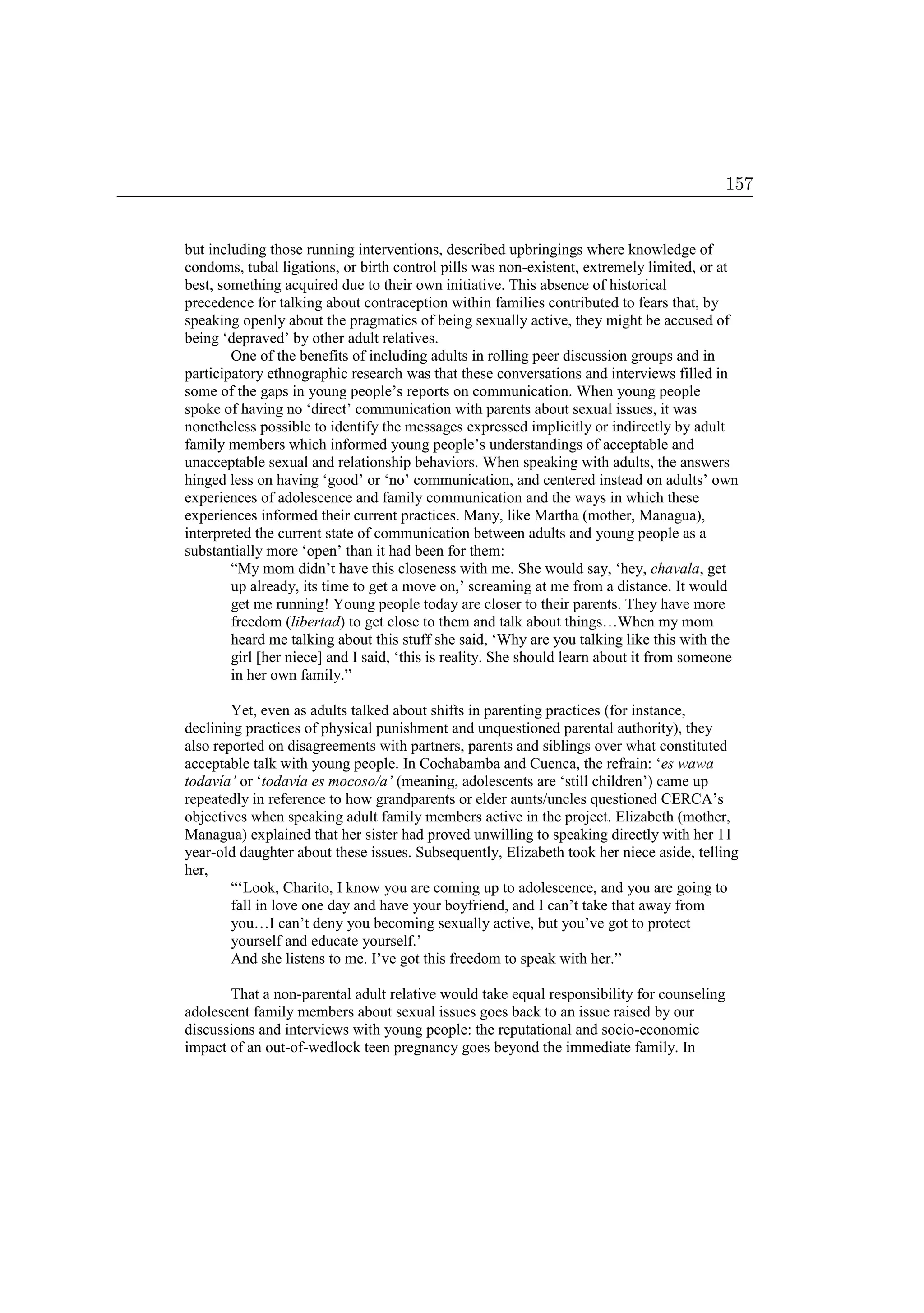 but including those running interventions, described upbringings where knowledge of
condoms, tubal ligations, or birth control pills was non-existent, extremely limited, or at
best, something acquired due to their own initiative. This absence of historical
precedence for talking about contraception within families contributed to fears that, by
speaking openly about the pragmatics of being sexually active, they might be accused of
being ‘depraved’ by other adult relatives.
One of the benefits of including adults in rolling peer discussion groups and in
participatory ethnographic research was that these conversations and interviews filled in
some of the gaps in young people’s reports on communication. When young people
spoke of having no ‘direct’ communication with parents about sexual issues, it was
nonetheless possible to identify the messages expressed implicitly or indirectly by adult
family members which informed young people’s understandings of acceptable and
unacceptable sexual and relationship behaviors. When speaking with adults, the answers
hinged less on having ‘good’ or ‘no’ communication, and centered instead on adults’ own
experiences of adolescence and family communication and the ways in which these
experiences informed their current practices. Many, like Martha (mother, Managua),
interpreted the current state of communication between adults and young people as a
substantially more ‘open’ than it had been for them:
“My mom didn’t have this closeness with me. She would say, ‘hey, chavala, get
up already, its time to get a move on,’ screaming at me from a distance. It would
get me running! Young people today are closer to their parents. They have more
freedom (libertad) to get close to them and talk about things…When my mom
heard me talking about this stuff she said, ‘Why are you talking like this with the
girl [her niece] and I said, ‘this is reality. She should learn about it from someone
in her own family.”
Yet, even as adults talked about shifts in parenting practices (for instance,
declining practices of physical punishment and unquestioned parental authority), they
also reported on disagreements with partners, parents and siblings over what constituted
acceptable talk with young people. In Cochabamba and Cuenca, the refrain: ‘es wawa
todavía’ or ‘todavía es mocoso/a’ (meaning, adolescents are ‘still children’) came up
repeatedly in reference to how grandparents or elder aunts/uncles questioned CERCA’s
objectives when speaking adult family members active in the project. Elizabeth (mother,
Managua) explained that her sister had proved unwilling to speaking directly with her 11
year-old daughter about these issues. Subsequently, Elizabeth took her niece aside, telling
her,
“‘Look, Charito, I know you are coming up to adolescence, and you are going to
fall in love one day and have your boyfriend, and I can’t take that away from
you…I can’t deny you becoming sexually active, but you’ve got to protect
yourself and educate yourself.’
And she listens to me. I’ve got this freedom to speak with her.”
That a non-parental adult relative would take equal responsibility for counseling
adolescent family members about sexual issues goes back to an issue raised by our
discussions and interviews with young people: the reputational and socio-economic
impact of an out-of-wedlock teen pregnancy goes beyond the immediate family. In
157
 