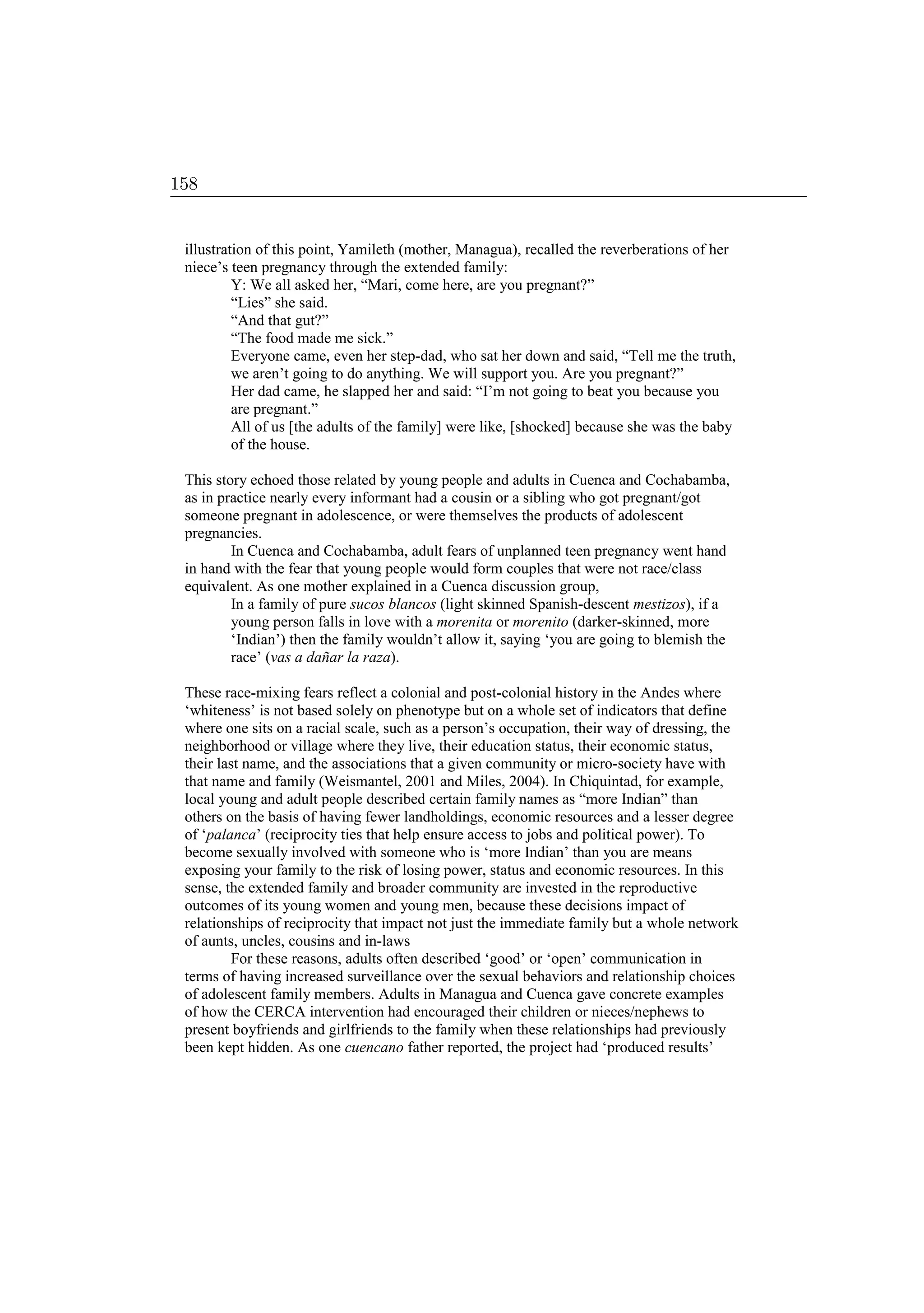 illustration of this point, Yamileth (mother, Managua), recalled the reverberations of her
niece’s teen pregnancy through the extended family:
Y: We all asked her, “Mari, come here, are you pregnant?”
“Lies” she said.
“And that gut?”
“The food made me sick.”
Everyone came, even her step-dad, who sat her down and said, “Tell me the truth,
we aren’t going to do anything. We will support you. Are you pregnant?”
Her dad came, he slapped her and said: “I’m not going to beat you because you
are pregnant.”
All of us [the adults of the family] were like, [shocked] because she was the baby
of the house.
This story echoed those related by young people and adults in Cuenca and Cochabamba,
as in practice nearly every informant had a cousin or a sibling who got pregnant/got
someone pregnant in adolescence, or were themselves the products of adolescent
pregnancies.
In Cuenca and Cochabamba, adult fears of unplanned teen pregnancy went hand
in hand with the fear that young people would form couples that were not race/class
equivalent. As one mother explained in a Cuenca discussion group,
In a family of pure sucos blancos (light skinned Spanish-descent mestizos), if a
young person falls in love with a morenita or morenito (darker-skinned, more
‘Indian’) then the family wouldn’t allow it, saying ‘you are going to blemish the
race’ (vas a dañar la raza).
These race-mixing fears reflect a colonial and post-colonial history in the Andes where
‘whiteness’ is not based solely on phenotype but on a whole set of indicators that define
where one sits on a racial scale, such as a person’s occupation, their way of dressing, the
neighborhood or village where they live, their education status, their economic status,
their last name, and the associations that a given community or micro-society have with
that name and family (Weismantel, 2001 and Miles, 2004). In Chiquintad, for example,
local young and adult people described certain family names as “more Indian” than
others on the basis of having fewer landholdings, economic resources and a lesser degree
of ‘palanca’ (reciprocity ties that help ensure access to jobs and political power). To
become sexually involved with someone who is ‘more Indian’ than you are means
exposing your family to the risk of losing power, status and economic resources. In this
sense, the extended family and broader community are invested in the reproductive
outcomes of its young women and young men, because these decisions impact of
relationships of reciprocity that impact not just the immediate family but a whole network
of aunts, uncles, cousins and in-laws
For these reasons, adults often described ‘good’ or ‘open’ communication in
terms of having increased surveillance over the sexual behaviors and relationship choices
of adolescent family members. Adults in Managua and Cuenca gave concrete examples
of how the CERCA intervention had encouraged their children or nieces/nephews to
present boyfriends and girlfriends to the family when these relationships had previously
been kept hidden. As one cuencano father reported, the project had ‘produced results’
158
 
