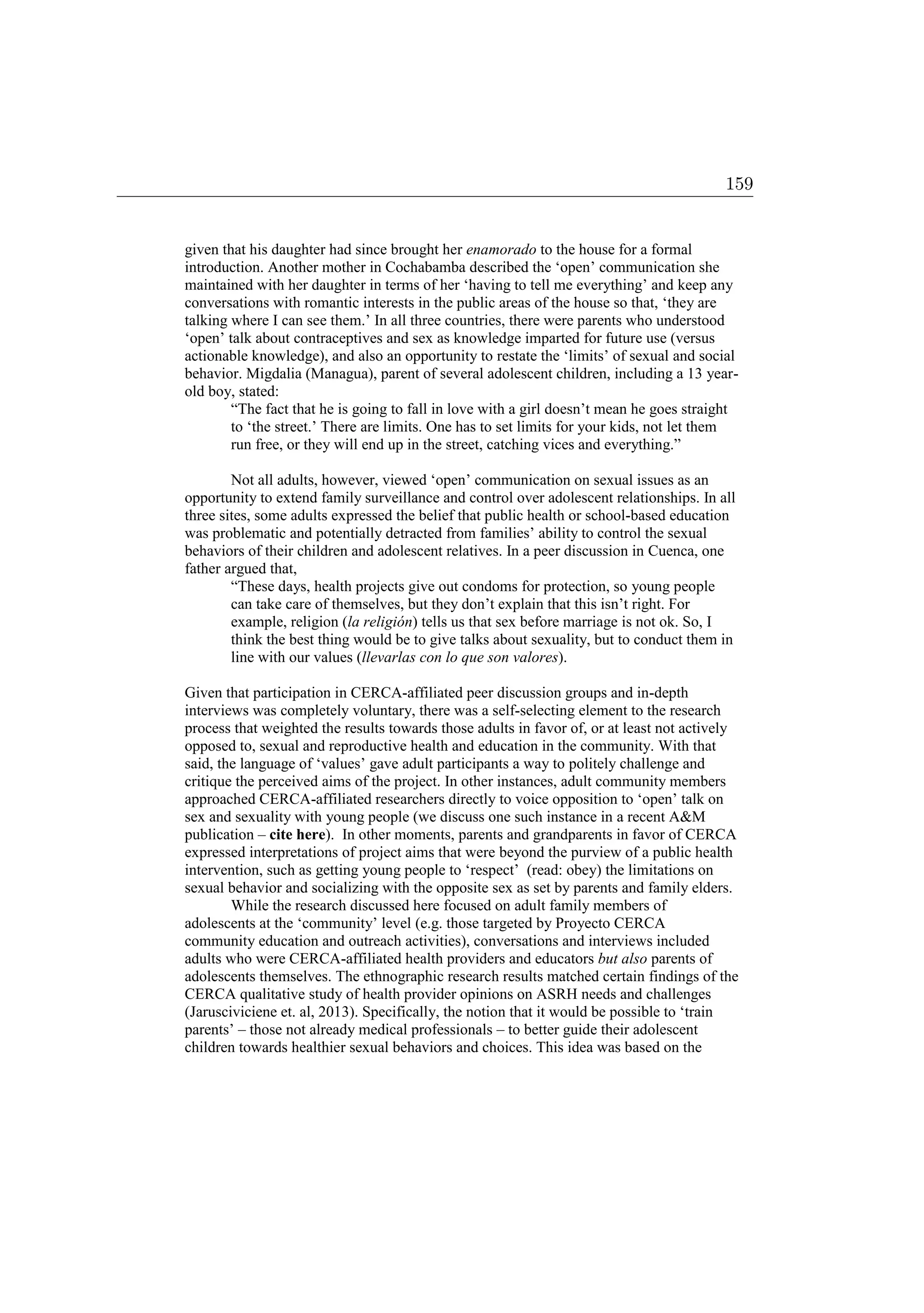 given that his daughter had since brought her enamorado to the house for a formal
introduction. Another mother in Cochabamba described the ‘open’ communication she
maintained with her daughter in terms of her ‘having to tell me everything’ and keep any
conversations with romantic interests in the public areas of the house so that, ‘they are
talking where I can see them.’ In all three countries, there were parents who understood
‘open’ talk about contraceptives and sex as knowledge imparted for future use (versus
actionable knowledge), and also an opportunity to restate the ‘limits’ of sexual and social
behavior. Migdalia (Managua), parent of several adolescent children, including a 13 year-
old boy, stated:
“The fact that he is going to fall in love with a girl doesn’t mean he goes straight
to ‘the street.’ There are limits. One has to set limits for your kids, not let them
run free, or they will end up in the street, catching vices and everything.”
Not all adults, however, viewed ‘open’ communication on sexual issues as an
opportunity to extend family surveillance and control over adolescent relationships. In all
three sites, some adults expressed the belief that public health or school-based education
was problematic and potentially detracted from families’ ability to control the sexual
behaviors of their children and adolescent relatives. In a peer discussion in Cuenca, one
father argued that,
“These days, health projects give out condoms for protection, so young people
can take care of themselves, but they don’t explain that this isn’t right. For
example, religion (la religión) tells us that sex before marriage is not ok. So, I
think the best thing would be to give talks about sexuality, but to conduct them in
line with our values (llevarlas con lo que son valores).
Given that participation in CERCA-affiliated peer discussion groups and in-depth
interviews was completely voluntary, there was a self-selecting element to the research
process that weighted the results towards those adults in favor of, or at least not actively
opposed to, sexual and reproductive health and education in the community. With that
said, the language of ‘values’ gave adult participants a way to politely challenge and
critique the perceived aims of the project. In other instances, adult community members
approached CERCA-affiliated researchers directly to voice opposition to ‘open’ talk on
sex and sexuality with young people (we discuss one such instance in a recent AM
publication – cite here). In other moments, parents and grandparents in favor of CERCA
expressed interpretations of project aims that were beyond the purview of a public health
intervention, such as getting young people to ‘respect’ (read: obey) the limitations on
sexual behavior and socializing with the opposite sex as set by parents and family elders.
While the research discussed here focused on adult family members of
adolescents at the ‘community’ level (e.g. those targeted by Proyecto CERCA
community education and outreach activities), conversations and interviews included
adults who were CERCA-affiliated health providers and educators but also parents of
adolescents themselves. The ethnographic research results matched certain findings of the
CERCA qualitative study of health provider opinions on ASRH needs and challenges
(Jarusciviciene et. al, 2013). Specifically, the notion that it would be possible to ‘train
parents’ – those not already medical professionals – to better guide their adolescent
children towards healthier sexual behaviors and choices. This idea was based on the
159
 