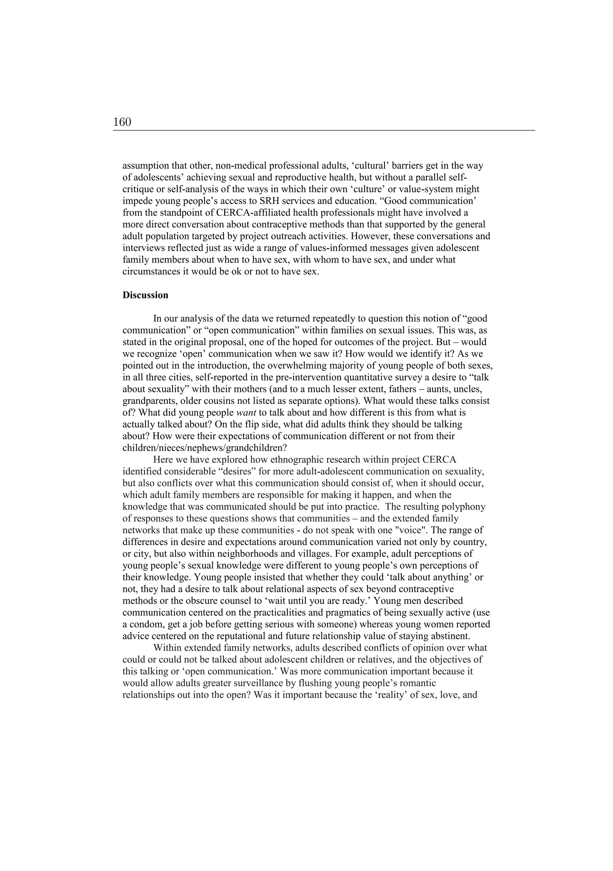 assumption that other, non-medical professional adults, ‘cultural’ barriers get in the way
of adolescents’ achieving sexual and reproductive health, but without a parallel self-
critique or self-analysis of the ways in which their own ‘culture’ or value-system might
impede young people’s access to SRH services and education. “Good communication’
from the standpoint of CERCA-affiliated health professionals might have involved a
more direct conversation about contraceptive methods than that supported by the general
adult population targeted by project outreach activities. However, these conversations and
interviews reflected just as wide a range of values-informed messages given adolescent
family members about when to have sex, with whom to have sex, and under what
circumstances it would be ok or not to have sex.
Discussion
In our analysis of the data we returned repeatedly to question this notion of “good
communication” or “open communication” within families on sexual issues. This was, as
stated in the original proposal, one of the hoped for outcomes of the project. But – would
we recognize ‘open’ communication when we saw it? How would we identify it? As we
pointed out in the introduction, the overwhelming majority of young people of both sexes,
in all three cities, self-reported in the pre-intervention quantitative survey a desire to “talk
about sexuality” with their mothers (and to a much lesser extent, fathers – aunts, uncles,
grandparents, older cousins not listed as separate options). What would these talks consist
of? What did young people want to talk about and how different is this from what is
actually talked about? On the flip side, what did adults think they should be talking
about? How were their expectations of communication different or not from their
children/nieces/nephews/grandchildren?
Here we have explored how ethnographic research within project CERCA
identified considerable “desires” for more adult-adolescent communication on sexuality,
but also conflicts over what this communication should consist of, when it should occur,
which adult family members are responsible for making it happen, and when the
knowledge that was communicated should be put into practice. The resulting polyphony
of responses to these questions shows that communities – and the extended family
networks that make up these communities - do not speak with one voice. The range of
differences in desire and expectations around communication varied not only by country,
or city, but also within neighborhoods and villages. For example, adult perceptions of
young people’s sexual knowledge were different to young people’s own perceptions of
their knowledge. Young people insisted that whether they could ‘talk about anything’ or
not, they had a desire to talk about relational aspects of sex beyond contraceptive
methods or the obscure counsel to ‘wait until you are ready.’ Young men described
communication centered on the practicalities and pragmatics of being sexually active (use
a condom, get a job before getting serious with someone) whereas young women reported
advice centered on the reputational and future relationship value of staying abstinent.
Within extended family networks, adults described conflicts of opinion over what
could or could not be talked about adolescent children or relatives, and the objectives of
this talking or ‘open communication.’ Was more communication important because it
would allow adults greater surveillance by flushing young people’s romantic
relationships out into the open? Was it important because the ‘reality’ of sex, love, and
160
 