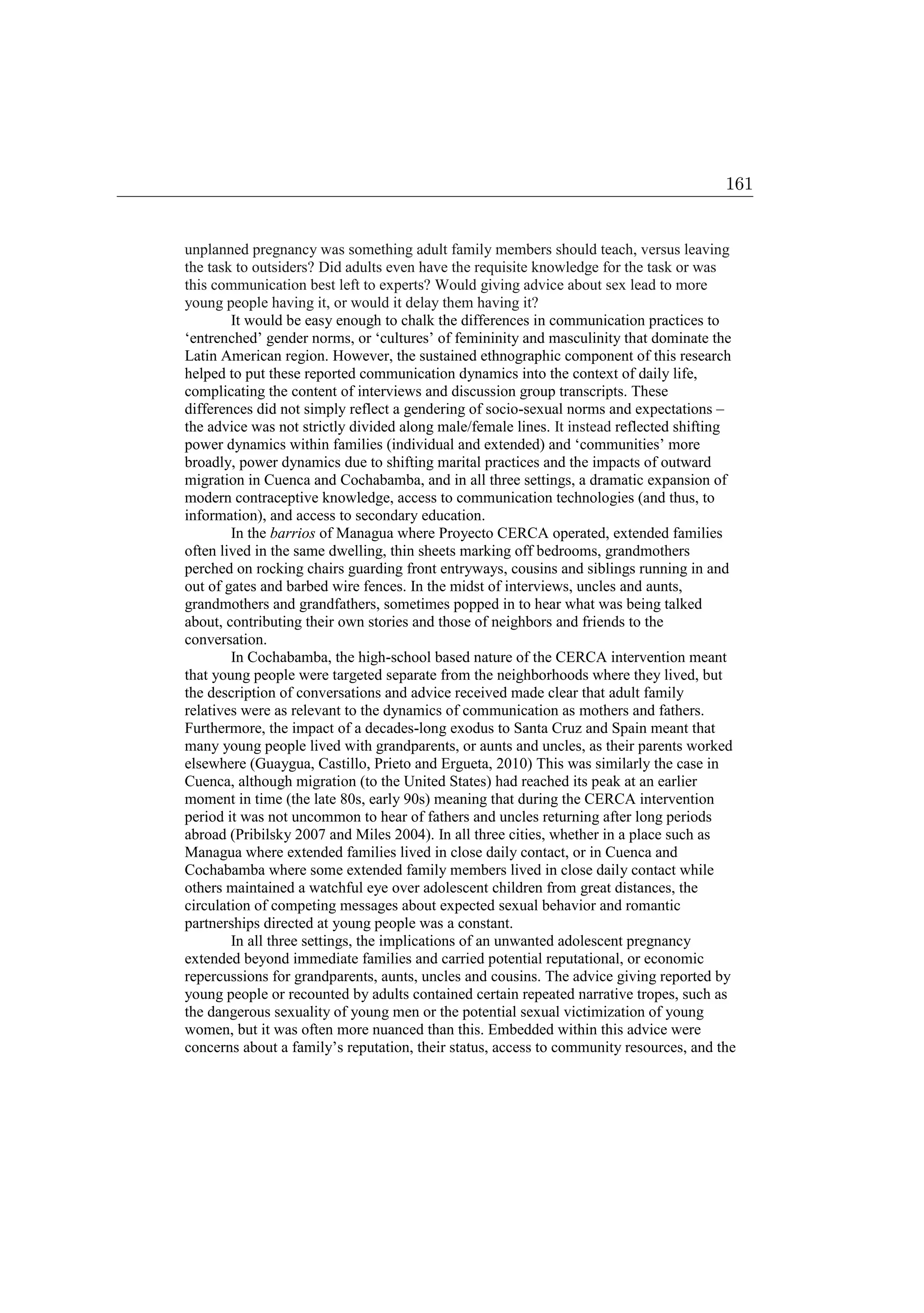 unplanned pregnancy was something adult family members should teach, versus leaving
the task to outsiders? Did adults even have the requisite knowledge for the task or was
this communication best left to experts? Would giving advice about sex lead to more
young people having it, or would it delay them having it?
It would be easy enough to chalk the differences in communication practices to
‘entrenched’ gender norms, or ‘cultures’ of femininity and masculinity that dominate the
Latin American region. However, the sustained ethnographic component of this research
helped to put these reported communication dynamics into the context of daily life,
complicating the content of interviews and discussion group transcripts. These
differences did not simply reflect a gendering of socio-sexual norms and expectations –
the advice was not strictly divided along male/female lines. It instead reflected shifting
power dynamics within families (individual and extended) and ‘communities’ more
broadly, power dynamics due to shifting marital practices and the impacts of outward
migration in Cuenca and Cochabamba, and in all three settings, a dramatic expansion of
modern contraceptive knowledge, access to communication technologies (and thus, to
information), and access to secondary education.
In the barrios of Managua where Proyecto CERCA operated, extended families
often lived in the same dwelling, thin sheets marking off bedrooms, grandmothers
perched on rocking chairs guarding front entryways, cousins and siblings running in and
out of gates and barbed wire fences. In the midst of interviews, uncles and aunts,
grandmothers and grandfathers, sometimes popped in to hear what was being talked
about, contributing their own stories and those of neighbors and friends to the
conversation.
In Cochabamba, the high-school based nature of the CERCA intervention meant
that young people were targeted separate from the neighborhoods where they lived, but
the description of conversations and advice received made clear that adult family
relatives were as relevant to the dynamics of communication as mothers and fathers.
Furthermore, the impact of a decades-long exodus to Santa Cruz and Spain meant that
many young people lived with grandparents, or aunts and uncles, as their parents worked
elsewhere (Guaygua, Castillo, Prieto and Ergueta, 2010) This was similarly the case in
Cuenca, although migration (to the United States) had reached its peak at an earlier
moment in time (the late 80s, early 90s) meaning that during the CERCA intervention
period it was not uncommon to hear of fathers and uncles returning after long periods
abroad (Pribilsky 2007 and Miles 2004). In all three cities, whether in a place such as
Managua where extended families lived in close daily contact, or in Cuenca and
Cochabamba where some extended family members lived in close daily contact while
others maintained a watchful eye over adolescent children from great distances, the
circulation of competing messages about expected sexual behavior and romantic
partnerships directed at young people was a constant.
In all three settings, the implications of an unwanted adolescent pregnancy
extended beyond immediate families and carried potential reputational, or economic
repercussions for grandparents, aunts, uncles and cousins. The advice giving reported by
young people or recounted by adults contained certain repeated narrative tropes, such as
the dangerous sexuality of young men or the potential sexual victimization of young
women, but it was often more nuanced than this. Embedded within this advice were
concerns about a family’s reputation, their status, access to community resources, and the
161
 