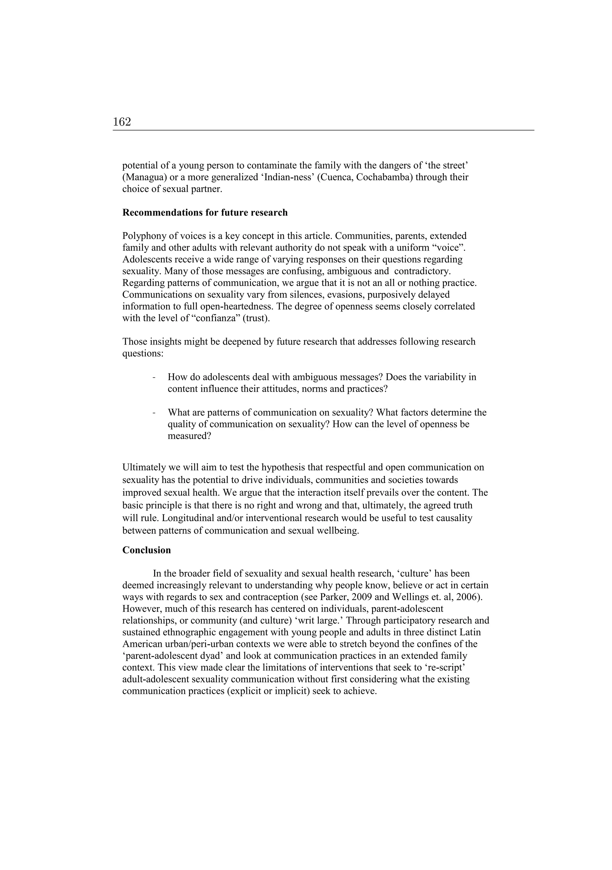 potential of a young person to contaminate the family with the dangers of ‘the street’
(Managua) or a more generalized ‘Indian-ness’ (Cuenca, Cochabamba) through their
choice of sexual partner.
Recommendations for future research
Polyphony of voices is a key concept in this article. Communities, parents, extended
family and other adults with relevant authority do not speak with a uniform “voice”.
Adolescents receive a wide range of varying responses on their questions regarding
sexuality. Many of those messages are confusing, ambiguous and contradictory.
Regarding patterns of communication, we argue that it is not an all or nothing practice.
Communications on sexuality vary from silences, evasions, purposively delayed
information to full open-heartedness. The degree of openness seems closely correlated
with the level of “confianza” (trust).
Those insights might be deepened by future research that addresses following research
questions:
- How do adolescents deal with ambiguous messages? Does the variability in
content influence their attitudes, norms and practices?
- What are patterns of communication on sexuality? What factors determine the
quality of communication on sexuality? How can the level of openness be
measured?
Ultimately we will aim to test the hypothesis that respectful and open communication on
sexuality has the potential to drive individuals, communities and societies towards
improved sexual health. We argue that the interaction itself prevails over the content. The
basic principle is that there is no right and wrong and that, ultimately, the agreed truth
will rule. Longitudinal and/or interventional research would be useful to test causality
between patterns of communication and sexual wellbeing.
Conclusion
In the broader field of sexuality and sexual health research, ‘culture’ has been
deemed increasingly relevant to understanding why people know, believe or act in certain
ways with regards to sex and contraception (see Parker, 2009 and Wellings et. al, 2006).
However, much of this research has centered on individuals, parent-adolescent
relationships, or community (and culture) ‘writ large.’ Through participatory research and
sustained ethnographic engagement with young people and adults in three distinct Latin
American urban/peri-urban contexts we were able to stretch beyond the confines of the
‘parent-adolescent dyad’ and look at communication practices in an extended family
context. This view made clear the limitations of interventions that seek to ‘re-script’
adult-adolescent sexuality communication without first considering what the existing
communication practices (explicit or implicit) seek to achieve.
162
 