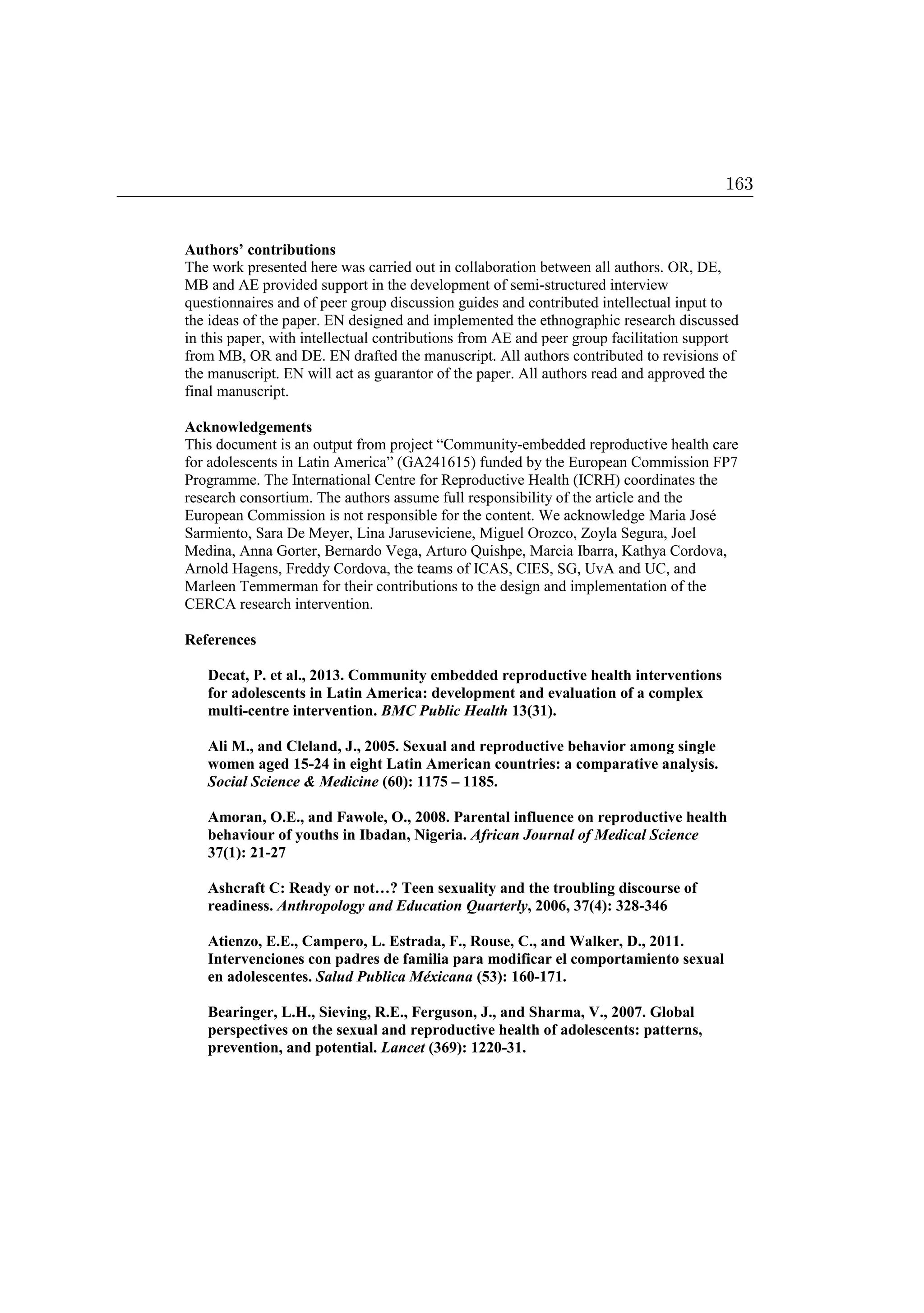 Authors’ contributions
The work presented here was carried out in collaboration between all authors. OR, DE,
MB and AE provided support in the development of semi-structured interview
questionnaires and of peer group discussion guides and contributed intellectual input to
the ideas of the paper. EN designed and implemented the ethnographic research discussed
in this paper, with intellectual contributions from AE and peer group facilitation support
from MB, OR and DE. EN drafted the manuscript. All authors contributed to revisions of
the manuscript. EN will act as guarantor of the paper. All authors read and approved the
final manuscript.
Acknowledgements
This document is an output from project “Community-embedded reproductive health care
for adolescents in Latin America” (GA241615) funded by the European Commission FP7
Programme. The International Centre for Reproductive Health (ICRH) coordinates the
research consortium. The authors assume full responsibility of the article and the
European Commission is not responsible for the content. We acknowledge Maria José
Sarmiento, Sara De Meyer, Lina Jaruseviciene, Miguel Orozco, Zoyla Segura, Joel
Medina, Anna Gorter, Bernardo Vega, Arturo Quishpe, Marcia Ibarra, Kathya Cordova,
Arnold Hagens, Freddy Cordova, the teams of ICAS, CIES, SG, UvA and UC, and
Marleen Temmerman for their contributions to the design and implementation of the
CERCA research intervention.
References
Decat, P. et al., 2013. Community embedded reproductive health interventions
for adolescents in Latin America: development and evaluation of a complex
multi-centre intervention. BMC Public Health 13(31).
Ali M., and Cleland, J., 2005. Sexual and reproductive behavior among single
women aged 15-24 in eight Latin American countries: a comparative analysis.
Social Science  Medicine (60): 1175 – 1185.
Amoran, O.E., and Fawole, O., 2008. Parental influence on reproductive health
behaviour of youths in Ibadan, Nigeria. African Journal of Medical Science
37(1): 21-27
Ashcraft C: Ready or not…? Teen sexuality and the troubling discourse of
readiness. Anthropology and Education Quarterly, 2006, 37(4): 328-346
Atienzo, E.E., Campero, L. Estrada, F., Rouse, C., and Walker, D., 2011.
Intervenciones con padres de familia para modificar el comportamiento sexual
en adolescentes. Salud Publica Méxicana (53): 160-171.
Bearinger, L.H., Sieving, R.E., Ferguson, J., and Sharma, V., 2007. Global
perspectives on the sexual and reproductive health of adolescents: patterns,
prevention, and potential. Lancet (369): 1220-31.
163
 