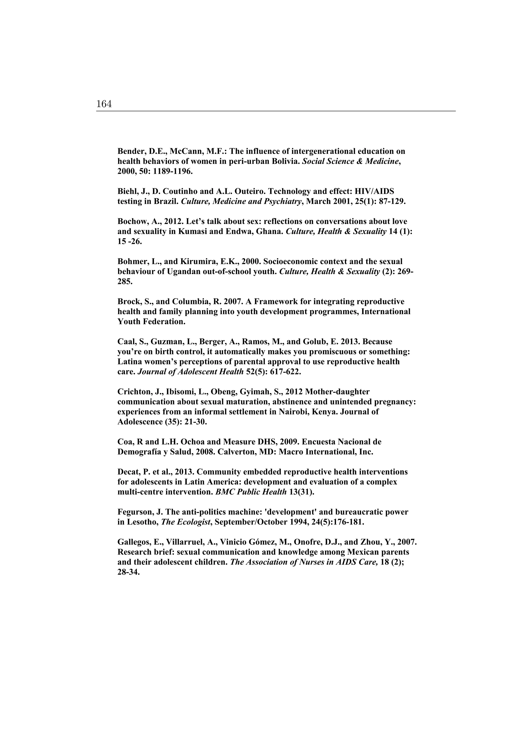 Bender, D.E., McCann, M.F.: The influence of intergenerational education on
health behaviors of women in peri-urban Bolivia. Social Science  Medicine,
2000, 50: 1189-1196.
Biehl, J., D. Coutinho and A.L. Outeiro. Technology and effect: HIV/AIDS
testing in Brazil. Culture, Medicine and Psychiatry, March 2001, 25(1): 87-129.
Bochow, A., 2012. Let’s talk about sex: reflections on conversations about love
and sexuality in Kumasi and Endwa, Ghana. Culture, Health  Sexuality 14 (1):
15 -26.
Bohmer, L., and Kirumira, E.K., 2000. Socioeconomic context and the sexual
behaviour of Ugandan out-of-school youth. Culture, Health  Sexuality (2): 269-
285.
Brock, S., and Columbia, R. 2007. A Framework for integrating reproductive
health and family planning into youth development programmes, International
Youth Federation.
Caal, S., Guzman, L., Berger, A., Ramos, M., and Golub, E. 2013. Because
you’re on birth control, it automatically makes you promiscuous or something:
Latina women’s perceptions of parental approval to use reproductive health
care. Journal of Adolescent Health 52(5): 617-622.
Crichton, J., Ibisomi, L., Obeng, Gyimah, S., 2012 Mother-daughter
communication about sexual maturation, abstinence and unintended pregnancy:
experiences from an informal settlement in Nairobi, Kenya. Journal of
Adolescence (35): 21-30.
Coa, R and L.H. Ochoa and Measure DHS, 2009. Encuesta Nacional de
Demografía y Salud, 2008. Calverton, MD: Macro International, Inc.
Decat, P. et al., 2013. Community embedded reproductive health interventions
for adolescents in Latin America: development and evaluation of a complex
multi-centre intervention. BMC Public Health 13(31).
Fegurson, J. The anti-politics machine: 'development' and bureaucratic power
in Lesotho, The Ecologist, September/October 1994, 24(5):176-181.
Gallegos, E., Villarruel, A., Vinicio Gómez, M., Onofre, D.J., and Zhou, Y., 2007.
Research brief: sexual communication and knowledge among Mexican parents
and their adolescent children. The Association of Nurses in AIDS Care, 18 (2);
28-34.
164
 