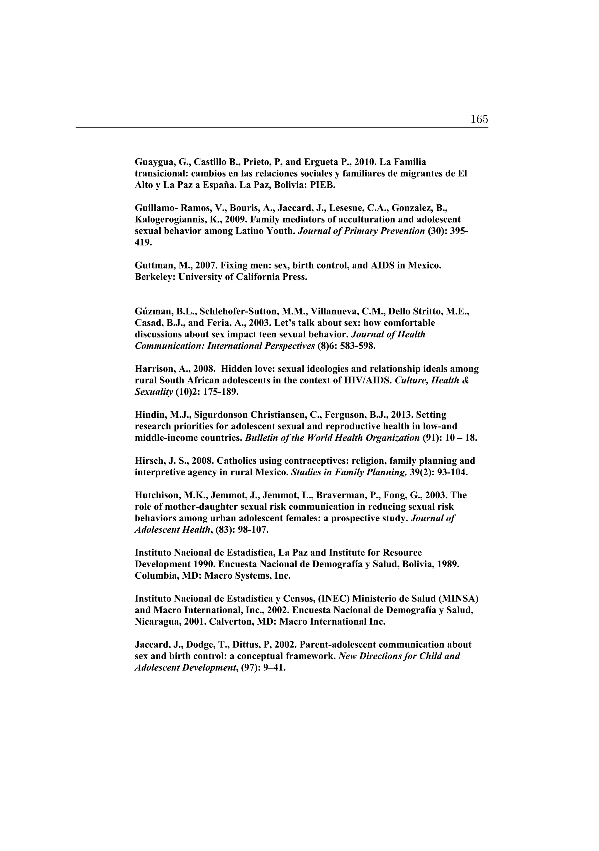 Guaygua, G., Castillo B., Prieto, P, and Ergueta P., 2010. La Familia
transicional: cambios en las relaciones sociales y familiares de migrantes de El
Alto y La Paz a España. La Paz, Bolivia: PIEB.
Guillamo- Ramos, V., Bouris, A., Jaccard, J., Lesesne, C.A., Gonzalez, B.,
Kalogerogiannis, K., 2009. Family mediators of acculturation and adolescent
sexual behavior among Latino Youth. Journal of Primary Prevention (30): 395-
419.
Guttman, M., 2007. Fixing men: sex, birth control, and AIDS in Mexico.
Berkeley: University of California Press.
Gúzman, B.L., Schlehofer-Sutton, M.M., Villanueva, C.M., Dello Stritto, M.E.,
Casad, B.J., and Feria, A., 2003. Let’s talk about sex: how comfortable
discussions about sex impact teen sexual behavior. Journal of Health
Communication: International Perspectives (8)6: 583-598.
Harrison, A., 2008. Hidden love: sexual ideologies and relationship ideals among
rural South African adolescents in the context of HIV/AIDS. Culture, Health 
Sexuality (10)2: 175-189.
Hindin, M.J., Sigurdonson Christiansen, C., Ferguson, B.J., 2013. Setting
research priorities for adolescent sexual and reproductive health in low-and
middle-income countries. Bulletin of the World Health Organization (91): 10 – 18.
Hirsch, J. S., 2008. Catholics using contraceptives: religion, family planning and
interpretive agency in rural Mexico. Studies in Family Planning, 39(2): 93-104.
Hutchison, M.K., Jemmot, J., Jemmot, L., Braverman, P., Fong, G., 2003. The
role of mother-daughter sexual risk communication in reducing sexual risk
behaviors among urban adolescent females: a prospective study. Journal of
Adolescent Health, (83): 98-107.
Instituto Nacional de Estadística, La Paz and Institute for Resource
Development 1990. Encuesta Nacional de Demografía y Salud, Bolivia, 1989.
Columbia, MD: Macro Systems, Inc.
Instituto Nacional de Estadística y Censos, (INEC) Ministerio de Salud (MINSA)
and Macro International, Inc., 2002. Encuesta Nacional de Demografía y Salud,
Nicaragua, 2001. Calverton, MD: Macro International Inc.
Jaccard, J., Dodge, T., Dittus, P, 2002. Parent-adolescent communication about
sex and birth control: a conceptual framework. New Directions for Child and
Adolescent Development, (97): 9–41.
165
 