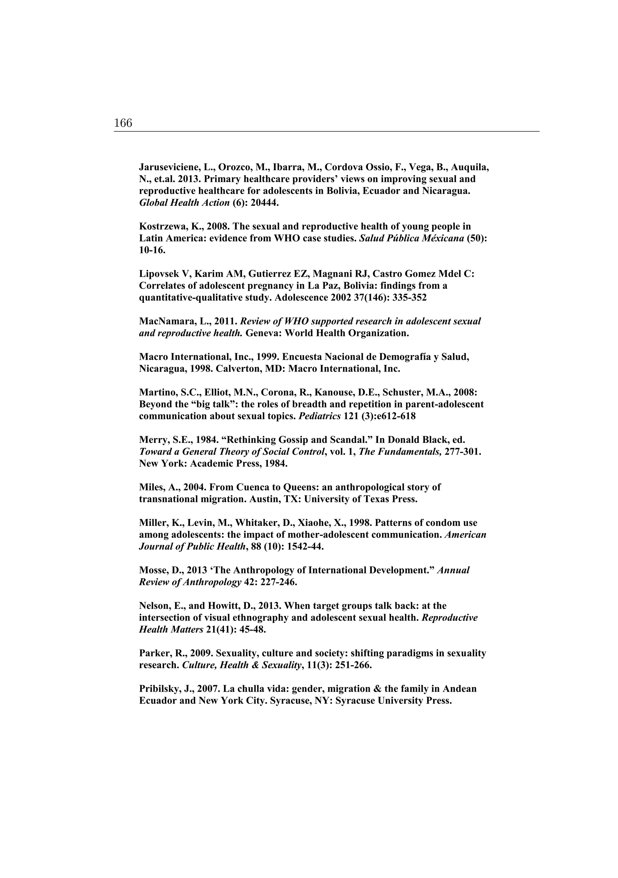 Jaruseviciene, L., Orozco, M., Ibarra, M., Cordova Ossio, F., Vega, B., Auquila,
N., et.al. 2013. Primary healthcare providers’ views on improving sexual and
reproductive healthcare for adolescents in Bolivia, Ecuador and Nicaragua.
Global Health Action (6): 20444.
Kostrzewa, K., 2008. The sexual and reproductive health of young people in
Latin America: evidence from WHO case studies. Salud Pública Méxicana (50):
10-16.
Lipovsek V, Karim AM, Gutierrez EZ, Magnani RJ, Castro Gomez Mdel C:
Correlates of adolescent pregnancy in La Paz, Bolivia: findings from a
quantitative-qualitative study. Adolescence 2002 37(146): 335-352
MacNamara, L., 2011. Review of WHO supported research in adolescent sexual
and reproductive health. Geneva: World Health Organization.
Macro International, Inc., 1999. Encuesta Nacional de Demografía y Salud,
Nicaragua, 1998. Calverton, MD: Macro International, Inc.
Martino, S.C., Elliot, M.N., Corona, R., Kanouse, D.E., Schuster, M.A., 2008:
Beyond the “big talk”: the roles of breadth and repetition in parent-adolescent
communication about sexual topics. Pediatrics 121 (3):e612-618
Merry, S.E., 1984. “Rethinking Gossip and Scandal.” In Donald Black, ed.
Toward a General Theory of Social Control, vol. 1, The Fundamentals, 277-301.
New York: Academic Press, 1984.
Miles, A., 2004. From Cuenca to Queens: an anthropological story of
transnational migration. Austin, TX: University of Texas Press.
Miller, K., Levin, M., Whitaker, D., Xiaohe, X., 1998. Patterns of condom use
among adolescents: the impact of mother-adolescent communication. American
Journal of Public Health, 88 (10): 1542-44.
Mosse, D., 2013 ‘The Anthropology of International Development.” Annual
Review of Anthropology 42: 227-246.
Nelson, E., and Howitt, D., 2013. When target groups talk back: at the
intersection of visual ethnography and adolescent sexual health. Reproductive
Health Matters 21(41): 45-48.
Parker, R., 2009. Sexuality, culture and society: shifting paradigms in sexuality
research. Culture, Health  Sexuality, 11(3): 251-266.
Pribilsky, J., 2007. La chulla vida: gender, migration  the family in Andean
Ecuador and New York City. Syracuse, NY: Syracuse University Press.
166
 