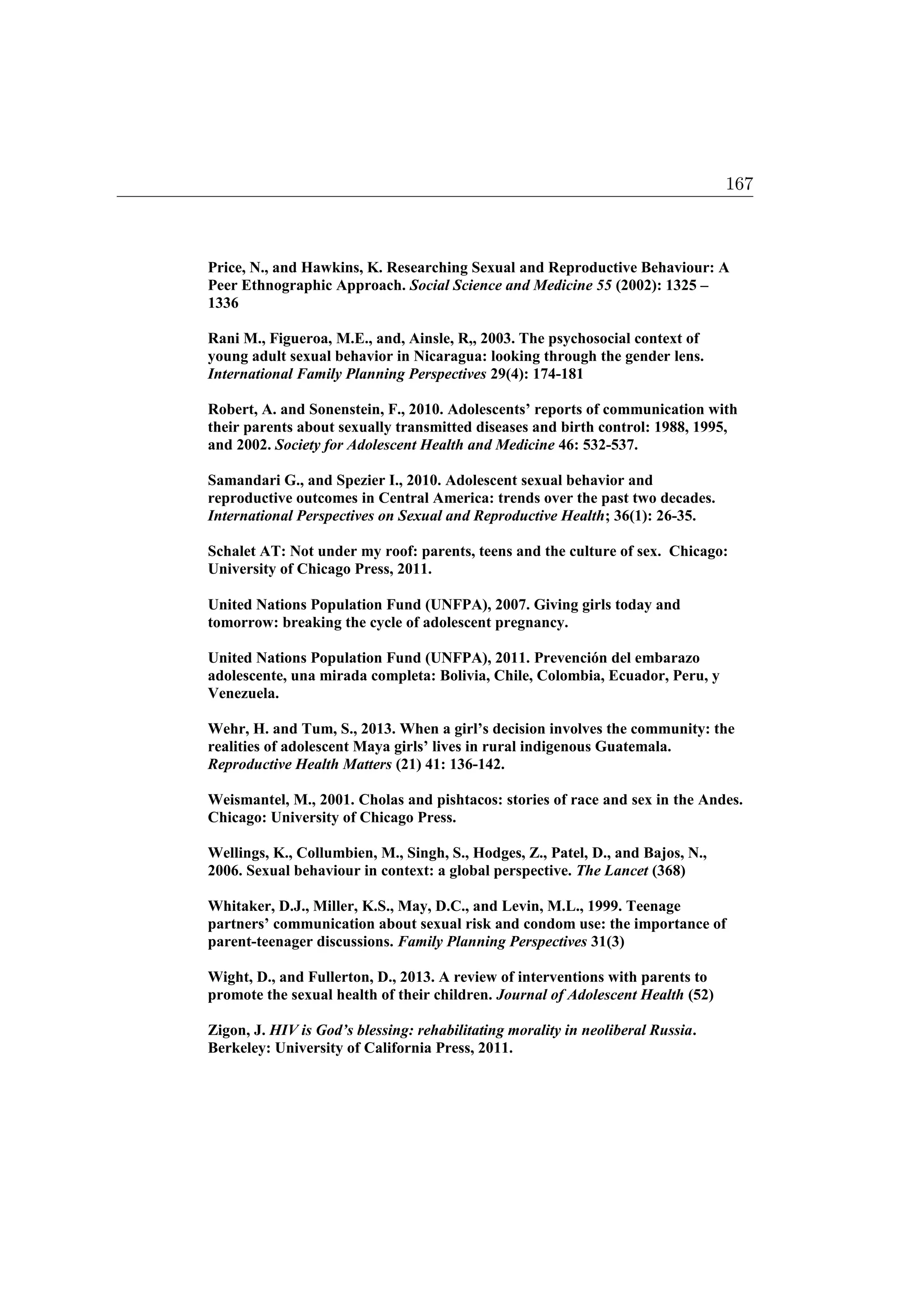 Price, N., and Hawkins, K. Researching Sexual and Reproductive Behaviour: A
Peer Ethnographic Approach. Social Science and Medicine 55 (2002): 1325 –
1336
Rani M., Figueroa, M.E., and, Ainsle, R,, 2003. The psychosocial context of
young adult sexual behavior in Nicaragua: looking through the gender lens.
International Family Planning Perspectives 29(4): 174-181
Robert, A. and Sonenstein, F., 2010. Adolescents’ reports of communication with
their parents about sexually transmitted diseases and birth control: 1988, 1995,
and 2002. Society for Adolescent Health and Medicine 46: 532-537.
Samandari G., and Spezier I., 2010. Adolescent sexual behavior and
reproductive outcomes in Central America: trends over the past two decades.
International Perspectives on Sexual and Reproductive Health; 36(1): 26-35.
Schalet AT: Not under my roof: parents, teens and the culture of sex. Chicago:
University of Chicago Press, 2011.
United Nations Population Fund (UNFPA), 2007. Giving girls today and
tomorrow: breaking the cycle of adolescent pregnancy.
United Nations Population Fund (UNFPA), 2011. Prevención del embarazo
adolescente, una mirada completa: Bolivia, Chile, Colombia, Ecuador, Peru, y
Venezuela.
Wehr, H. and Tum, S., 2013. When a girl’s decision involves the community: the
realities of adolescent Maya girls’ lives in rural indigenous Guatemala.
Reproductive Health Matters (21) 41: 136-142.
Weismantel, M., 2001. Cholas and pishtacos: stories of race and sex in the Andes.
Chicago: University of Chicago Press.
Wellings, K., Collumbien, M., Singh, S., Hodges, Z., Patel, D., and Bajos, N.,
2006. Sexual behaviour in context: a global perspective. The Lancet (368)
Whitaker, D.J., Miller, K.S., May, D.C., and Levin, M.L., 1999. Teenage
partners’ communication about sexual risk and condom use: the importance of
parent-teenager discussions. Family Planning Perspectives 31(3)
Wight, D., and Fullerton, D., 2013. A review of interventions with parents to
promote the sexual health of their children. Journal of Adolescent Health (52)
Zigon, J. HIV is God’s blessing: rehabilitating morality in neoliberal Russia.
Berkeley: University of California Press, 2011.
167
 