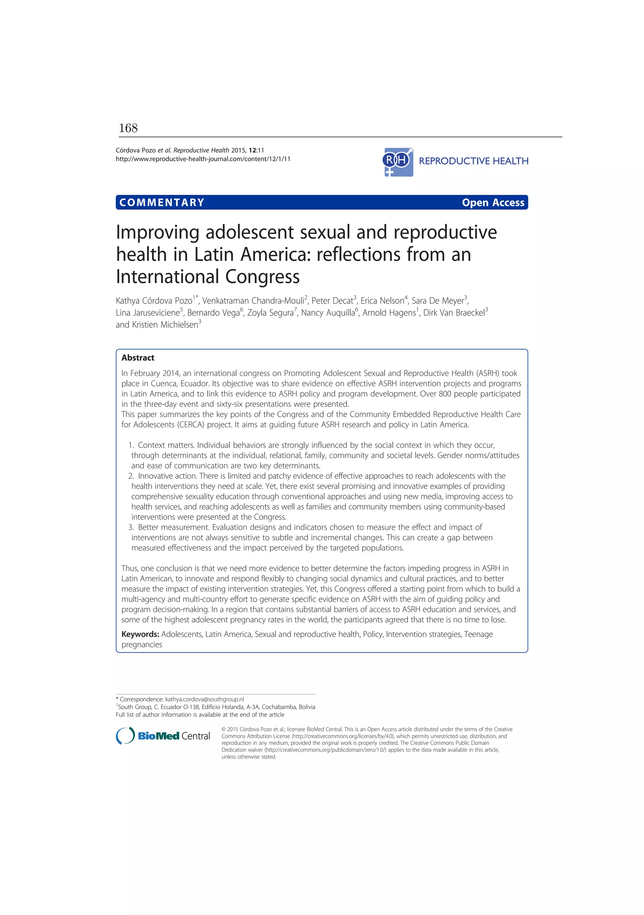COMMENTARY Open Access
Improving adolescent sexual and reproductive
health in Latin America: reflections from an
International Congress
Kathya Córdova Pozo1*
, Venkatraman Chandra-Mouli2
, Peter Decat3
, Erica Nelson4
, Sara De Meyer3
,
Lina Jaruseviciene5
, Bernardo Vega6
, Zoyla Segura7
, Nancy Auquilla6
, Arnold Hagens1
, Dirk Van Braeckel3
and Kristien Michielsen3
Abstract
In February 2014, an international congress on Promoting Adolescent Sexual and Reproductive Health (ASRH) took
place in Cuenca, Ecuador. Its objective was to share evidence on effective ASRH intervention projects and programs
in Latin America, and to link this evidence to ASRH policy and program development. Over 800 people participated
in the three-day event and sixty-six presentations were presented.
This paper summarizes the key points of the Congress and of the Community Embedded Reproductive Health Care
for Adolescents (CERCA) project. It aims at guiding future ASRH research and policy in Latin America.
1. Context matters. Individual behaviors are strongly influenced by the social context in which they occur,
through determinants at the individual, relational, family, community and societal levels. Gender norms/attitudes
and ease of communication are two key determinants.
2. Innovative action. There is limited and patchy evidence of effective approaches to reach adolescents with the
health interventions they need at scale. Yet, there exist several promising and innovative examples of providing
comprehensive sexuality education through conventional approaches and using new media, improving access to
health services, and reaching adolescents as well as families and community members using community-based
interventions were presented at the Congress.
3. Better measurement. Evaluation designs and indicators chosen to measure the effect and impact of
interventions are not always sensitive to subtle and incremental changes. This can create a gap between
measured effectiveness and the impact perceived by the targeted populations.
Thus, one conclusion is that we need more evidence to better determine the factors impeding progress in ASRH in
Latin American, to innovate and respond flexibly to changing social dynamics and cultural practices, and to better
measure the impact of existing intervention strategies. Yet, this Congress offered a starting point from which to build a
multi-agency and multi-country effort to generate specific evidence on ASRH with the aim of guiding policy and
program decision-making. In a region that contains substantial barriers of access to ASRH education and services, and
some of the highest adolescent pregnancy rates in the world, the participants agreed that there is no time to lose.
Keywords: Adolescents, Latin America, Sexual and reproductive health, Policy, Intervention strategies, Teenage
pregnancies
* Correspondence: kathya.cordova@southgroup.nl
1
South Group, C. Ecuador O-138, Edificio Holanda, A-3A, Cochabamba, Bolivia
Full list of author information is available at the end of the article
© 2015 Córdova Pozo et al.; licensee BioMed Central. This is an Open Access article distributed under the terms of the Creative
Commons Attribution License (http://creativecommons.org/licenses/by/4.0), which permits unrestricted use, distribution, and
reproduction in any medium, provided the original work is properly credited. The Creative Commons Public Domain
Dedication waiver (http://creativecommons.org/publicdomain/zero/1.0/) applies to the data made available in this article,
unless otherwise stated.
Córdova Pozo et al. Reproductive Health 2015, 12:11
http://www.reproductive-health-journal.com/content/12/1/11
168
 
