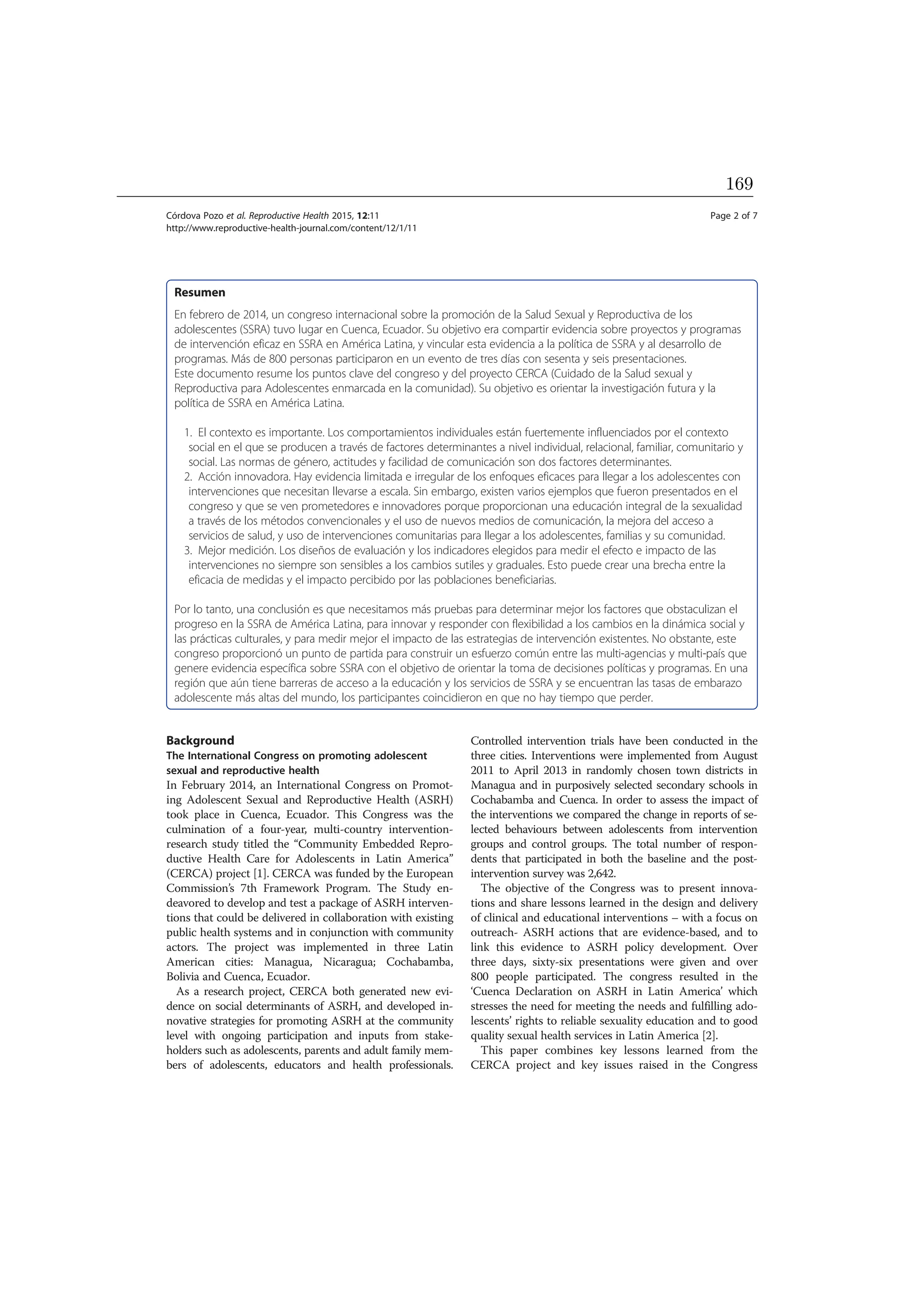 Resumen
En febrero de 2014, un congreso internacional sobre la promoción de la Salud Sexual y Reproductiva de los
adolescentes (SSRA) tuvo lugar en Cuenca, Ecuador. Su objetivo era compartir evidencia sobre proyectos y programas
de intervención eficaz en SSRA en América Latina, y vincular esta evidencia a la política de SSRA y al desarrollo de
programas. Más de 800 personas participaron en un evento de tres días con sesenta y seis presentaciones.
Este documento resume los puntos clave del congreso y del proyecto CERCA (Cuidado de la Salud sexual y
Reproductiva para Adolescentes enmarcada en la comunidad). Su objetivo es orientar la investigación futura y la
política de SSRA en América Latina.
1. El contexto es importante. Los comportamientos individuales están fuertemente influenciados por el contexto
social en el que se producen a través de factores determinantes a nivel individual, relacional, familiar, comunitario y
social. Las normas de género, actitudes y facilidad de comunicación son dos factores determinantes.
2. Acción innovadora. Hay evidencia limitada e irregular de los enfoques eficaces para llegar a los adolescentes con
intervenciones que necesitan llevarse a escala. Sin embargo, existen varios ejemplos que fueron presentados en el
congreso y que se ven prometedores e innovadores porque proporcionan una educación integral de la sexualidad
a través de los métodos convencionales y el uso de nuevos medios de comunicación, la mejora del acceso a
servicios de salud, y uso de intervenciones comunitarias para llegar a los adolescentes, familias y su comunidad.
3. Mejor medición. Los diseños de evaluación y los indicadores elegidos para medir el efecto e impacto de las
intervenciones no siempre son sensibles a los cambios sutiles y graduales. Esto puede crear una brecha entre la
eficacia de medidas y el impacto percibido por las poblaciones beneficiarias.
Por lo tanto, una conclusión es que necesitamos más pruebas para determinar mejor los factores que obstaculizan el
progreso en la SSRA de América Latina, para innovar y responder con flexibilidad a los cambios en la dinámica social y
las prácticas culturales, y para medir mejor el impacto de las estrategias de intervención existentes. No obstante, este
congreso proporcionó un punto de partida para construir un esfuerzo común entre las multi-agencias y multi-país que
genere evidencia específica sobre SSRA con el objetivo de orientar la toma de decisiones políticas y programas. En una
región que aún tiene barreras de acceso a la educación y los servicios de SSRA y se encuentran las tasas de embarazo
adolescente más altas del mundo, los participantes coincidieron en que no hay tiempo que perder.
Background
The International Congress on promoting adolescent
sexual and reproductive health
In February 2014, an International Congress on Promot-
ing Adolescent Sexual and Reproductive Health (ASRH)
took place in Cuenca, Ecuador. This Congress was the
culmination of a four-year, multi-country intervention-
research study titled the “Community Embedded Repro-
ductive Health Care for Adolescents in Latin America”
(CERCA) project [1]. CERCA was funded by the European
Commission’s 7th Framework Program. The Study en-
deavored to develop and test a package of ASRH interven-
tions that could be delivered in collaboration with existing
public health systems and in conjunction with community
actors. The project was implemented in three Latin
American cities: Managua, Nicaragua; Cochabamba,
Bolivia and Cuenca, Ecuador.
As a research project, CERCA both generated new evi-
dence on social determinants of ASRH, and developed in-
novative strategies for promoting ASRH at the community
level with ongoing participation and inputs from stake-
holders such as adolescents, parents and adult family mem-
bers of adolescents, educators and health professionals.
Controlled intervention trials have been conducted in the
three cities. Interventions were implemented from August
2011 to April 2013 in randomly chosen town districts in
Managua and in purposively selected secondary schools in
Cochabamba and Cuenca. In order to assess the impact of
the interventions we compared the change in reports of se-
lected behaviours between adolescents from intervention
groups and control groups. The total number of respon-
dents that participated in both the baseline and the post-
intervention survey was 2,642.
The objective of the Congress was to present innova-
tions and share lessons learned in the design and delivery
of clinical and educational interventions – with a focus on
outreach- ASRH actions that are evidence-based, and to
link this evidence to ASRH policy development. Over
three days, sixty-six presentations were given and over
800 people participated. The congress resulted in the
‘Cuenca Declaration on ASRH in Latin America’ which
stresses the need for meeting the needs and fulfilling ado-
lescents’ rights to reliable sexuality education and to good
quality sexual health services in Latin America [2].
This paper combines key lessons learned from the
CERCA project and key issues raised in the Congress
Córdova Pozo et al. Reproductive Health 2015, 12:11 Page 2 of 7
http://www.reproductive-health-journal.com/content/12/1/11
169
 