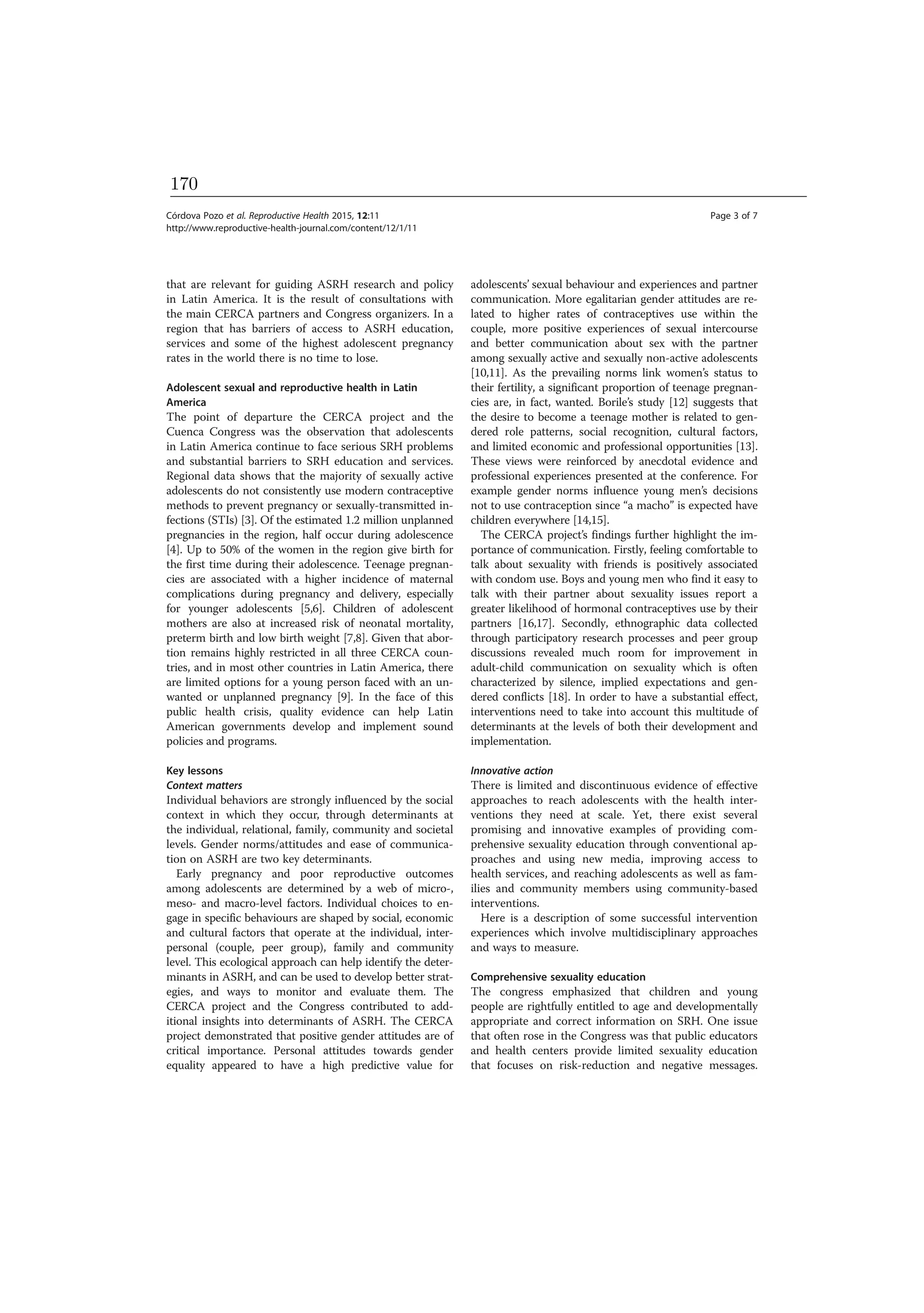 that are relevant for guiding ASRH research and policy
in Latin America. It is the result of consultations with
the main CERCA partners and Congress organizers. In a
region that has barriers of access to ASRH education,
services and some of the highest adolescent pregnancy
rates in the world there is no time to lose.
Adolescent sexual and reproductive health in Latin
America
The point of departure the CERCA project and the
Cuenca Congress was the observation that adolescents
in Latin America continue to face serious SRH problems
and substantial barriers to SRH education and services.
Regional data shows that the majority of sexually active
adolescents do not consistently use modern contraceptive
methods to prevent pregnancy or sexually-transmitted in-
fections (STIs) [3]. Of the estimated 1.2 million unplanned
pregnancies in the region, half occur during adolescence
[4]. Up to 50% of the women in the region give birth for
the first time during their adolescence. Teenage pregnan-
cies are associated with a higher incidence of maternal
complications during pregnancy and delivery, especially
for younger adolescents [5,6]. Children of adolescent
mothers are also at increased risk of neonatal mortality,
preterm birth and low birth weight [7,8]. Given that abor-
tion remains highly restricted in all three CERCA coun-
tries, and in most other countries in Latin America, there
are limited options for a young person faced with an un-
wanted or unplanned pregnancy [9]. In the face of this
public health crisis, quality evidence can help Latin
American governments develop and implement sound
policies and programs.
Key lessons
Context matters
Individual behaviors are strongly influenced by the social
context in which they occur, through determinants at
the individual, relational, family, community and societal
levels. Gender norms/attitudes and ease of communica-
tion on ASRH are two key determinants.
Early pregnancy and poor reproductive outcomes
among adolescents are determined by a web of micro-,
meso- and macro-level factors. Individual choices to en-
gage in specific behaviours are shaped by social, economic
and cultural factors that operate at the individual, inter-
personal (couple, peer group), family and community
level. This ecological approach can help identify the deter-
minants in ASRH, and can be used to develop better strat-
egies, and ways to monitor and evaluate them. The
CERCA project and the Congress contributed to add-
itional insights into determinants of ASRH. The CERCA
project demonstrated that positive gender attitudes are of
critical importance. Personal attitudes towards gender
equality appeared to have a high predictive value for
adolescents’ sexual behaviour and experiences and partner
communication. More egalitarian gender attitudes are re-
lated to higher rates of contraceptives use within the
couple, more positive experiences of sexual intercourse
and better communication about sex with the partner
among sexually active and sexually non-active adolescents
[10,11]. As the prevailing norms link women’s status to
their fertility, a significant proportion of teenage pregnan-
cies are, in fact, wanted. Borile’s study [12] suggests that
the desire to become a teenage mother is related to gen-
dered role patterns, social recognition, cultural factors,
and limited economic and professional opportunities [13].
These views were reinforced by anecdotal evidence and
professional experiences presented at the conference. For
example gender norms influence young men’s decisions
not to use contraception since “a macho” is expected have
children everywhere [14,15].
The CERCA project’s findings further highlight the im-
portance of communication. Firstly, feeling comfortable to
talk about sexuality with friends is positively associated
with condom use. Boys and young men who find it easy to
talk with their partner about sexuality issues report a
greater likelihood of hormonal contraceptives use by their
partners [16,17]. Secondly, ethnographic data collected
through participatory research processes and peer group
discussions revealed much room for improvement in
adult-child communication on sexuality which is often
characterized by silence, implied expectations and gen-
dered conflicts [18]. In order to have a substantial effect,
interventions need to take into account this multitude of
determinants at the levels of both their development and
implementation.
Innovative action
There is limited and discontinuous evidence of effective
approaches to reach adolescents with the health inter-
ventions they need at scale. Yet, there exist several
promising and innovative examples of providing com-
prehensive sexuality education through conventional ap-
proaches and using new media, improving access to
health services, and reaching adolescents as well as fam-
ilies and community members using community-based
interventions.
Here is a description of some successful intervention
experiences which involve multidisciplinary approaches
and ways to measure.
Comprehensive sexuality education
The congress emphasized that children and young
people are rightfully entitled to age and developmentally
appropriate and correct information on SRH. One issue
that often rose in the Congress was that public educators
and health centers provide limited sexuality education
that focuses on risk-reduction and negative messages.
Córdova Pozo et al. Reproductive Health 2015, 12:11 Page 3 of 7
http://www.reproductive-health-journal.com/content/12/1/11
170
 