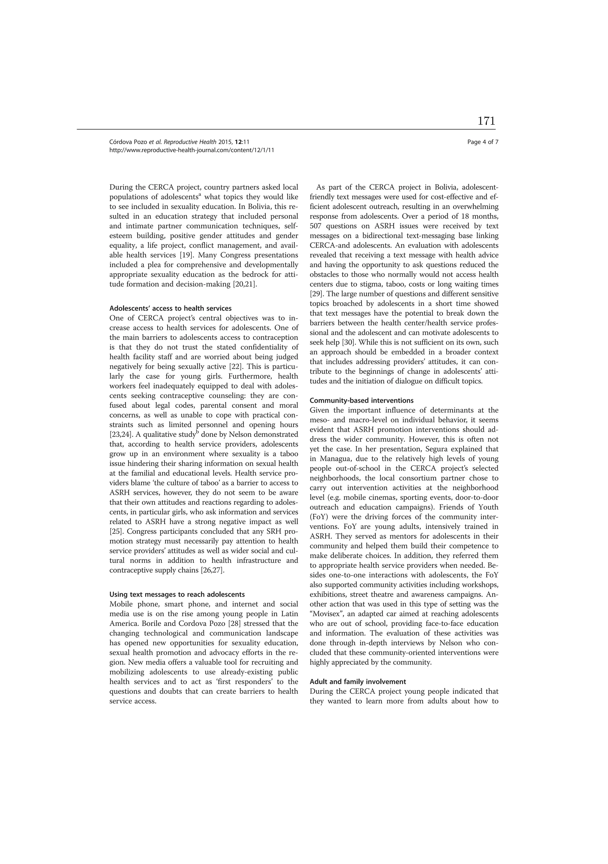 During the CERCA project, country partners asked local
populations of adolescentsa
what topics they would like
to see included in sexuality education. In Bolivia, this re-
sulted in an education strategy that included personal
and intimate partner communication techniques, self-
esteem building, positive gender attitudes and gender
equality, a life project, conflict management, and avail-
able health services [19]. Many Congress presentations
included a plea for comprehensive and developmentally
appropriate sexuality education as the bedrock for atti-
tude formation and decision-making [20,21].
Adolescents’ access to health services
One of CERCA project’s central objectives was to in-
crease access to health services for adolescents. One of
the main barriers to adolescents access to contraception
is that they do not trust the stated confidentiality of
health facility staff and are worried about being judged
negatively for being sexually active [22]. This is particu-
larly the case for young girls. Furthermore, health
workers feel inadequately equipped to deal with adoles-
cents seeking contraceptive counseling: they are con-
fused about legal codes, parental consent and moral
concerns, as well as unable to cope with practical con-
straints such as limited personnel and opening hours
[23,24]. A qualitative studyb
done by Nelson demonstrated
that, according to health service providers, adolescents
grow up in an environment where sexuality is a taboo
issue hindering their sharing information on sexual health
at the familial and educational levels. Health service pro-
viders blame ‘the culture of taboo’ as a barrier to access to
ASRH services, however, they do not seem to be aware
that their own attitudes and reactions regarding to adoles-
cents, in particular girls, who ask information and services
related to ASRH have a strong negative impact as well
[25]. Congress participants concluded that any SRH pro-
motion strategy must necessarily pay attention to health
service providers’ attitudes as well as wider social and cul-
tural norms in addition to health infrastructure and
contraceptive supply chains [26,27].
Using text messages to reach adolescents
Mobile phone, smart phone, and internet and social
media use is on the rise among young people in Latin
America. Borile and Cordova Pozo [28] stressed that the
changing technological and communication landscape
has opened new opportunities for sexuality education,
sexual health promotion and advocacy efforts in the re-
gion. New media offers a valuable tool for recruiting and
mobilizing adolescents to use already-existing public
health services and to act as ‘first responders’ to the
questions and doubts that can create barriers to health
service access.
As part of the CERCA project in Bolivia, adolescent-
friendly text messages were used for cost-effective and ef-
ficient adolescent outreach, resulting in an overwhelming
response from adolescents. Over a period of 18 months,
507 questions on ASRH issues were received by text
messages on a bidirectional text-messaging base linking
CERCA-and adolescents. An evaluation with adolescents
revealed that receiving a text message with health advice
and having the opportunity to ask questions reduced the
obstacles to those who normally would not access health
centers due to stigma, taboo, costs or long waiting times
[29]. The large number of questions and different sensitive
topics broached by adolescents in a short time showed
that text messages have the potential to break down the
barriers between the health center/health service profes-
sional and the adolescent and can motivate adolescents to
seek help [30]. While this is not sufficient on its own, such
an approach should be embedded in a broader context
that includes addressing providers’ attitudes, it can con-
tribute to the beginnings of change in adolescents’ atti-
tudes and the initiation of dialogue on difficult topics.
Community-based interventions
Given the important influence of determinants at the
meso- and macro-level on individual behavior, it seems
evident that ASRH promotion interventions should ad-
dress the wider community. However, this is often not
yet the case. In her presentation, Segura explained that
in Managua, due to the relatively high levels of young
people out-of-school in the CERCA project’s selected
neighborhoods, the local consortium partner chose to
carry out intervention activities at the neighborhood
level (e.g. mobile cinemas, sporting events, door-to-door
outreach and education campaigns). Friends of Youth
(FoY) were the driving forces of the community inter-
ventions. FoY are young adults, intensively trained in
ASRH. They served as mentors for adolescents in their
community and helped them build their competence to
make deliberate choices. In addition, they referred them
to appropriate health service providers when needed. Be-
sides one-to-one interactions with adolescents, the FoY
also supported community activities including workshops,
exhibitions, street theatre and awareness campaigns. An-
other action that was used in this type of setting was the
“Movisex”, an adapted car aimed at reaching adolescents
who are out of school, providing face-to-face education
and information. The evaluation of these activities was
done through in-depth interviews by Nelson who con-
cluded that these community-oriented interventions were
highly appreciated by the community.
Adult and family involvement
During the CERCA project young people indicated that
they wanted to learn more from adults about how to
Córdova Pozo et al. Reproductive Health 2015, 12:11 Page 4 of 7
http://www.reproductive-health-journal.com/content/12/1/11
171
 