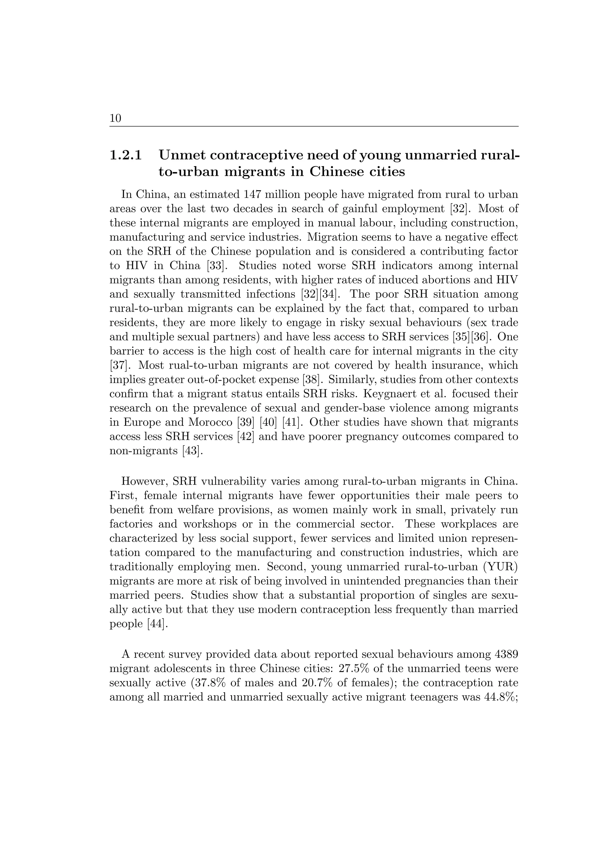 10
1.2.1 Unmet contraceptive need of young unmarried rural-
to-urban migrants in Chinese cities
In China, an estimated 147 million people have migrated from rural to urban
areas over the last two decades in search of gainful employment [32]. Most of
these internal migrants are employed in manual labour, including construction,
manufacturing and service industries. Migration seems to have a negative eﬀect
on the SRH of the Chinese population and is considered a contributing factor
to HIV in China [33]. Studies noted worse SRH indicators among internal
migrants than among residents, with higher rates of induced abortions and HIV
and sexually transmitted infections [32][34]. The poor SRH situation among
rural-to-urban migrants can be explained by the fact that, compared to urban
residents, they are more likely to engage in risky sexual behaviours (sex trade
and multiple sexual partners) and have less access to SRH services [35][36]. One
barrier to access is the high cost of health care for internal migrants in the city
[37]. Most rual-to-urban migrants are not covered by health insurance, which
implies greater out-of-pocket expense [38]. Similarly, studies from other contexts
conﬁrm that a migrant status entails SRH risks. Keygnaert et al. focused their
research on the prevalence of sexual and gender-base violence among migrants
in Europe and Morocco [39] [40] [41]. Other studies have shown that migrants
access less SRH services [42] and have poorer pregnancy outcomes compared to
non-migrants [43].
However, SRH vulnerability varies among rural-to-urban migrants in China.
First, female internal migrants have fewer opportunities their male peers to
beneﬁt from welfare provisions, as women mainly work in small, privately run
factories and workshops or in the commercial sector. These workplaces are
characterized by less social support, fewer services and limited union represen-
tation compared to the manufacturing and construction industries, which are
traditionally employing men. Second, young unmarried rural-to-urban (YUR)
migrants are more at risk of being involved in unintended pregnancies than their
married peers. Studies show that a substantial proportion of singles are sexu-
ally active but that they use modern contraception less frequently than married
people [44].
A recent survey provided data about reported sexual behaviours among 4389
migrant adolescents in three Chinese cities: 27.5% of the unmarried teens were
sexually active (37.8% of males and 20.7% of females); the contraception rate
among all married and unmarried sexually active migrant teenagers was 44.8%;
 