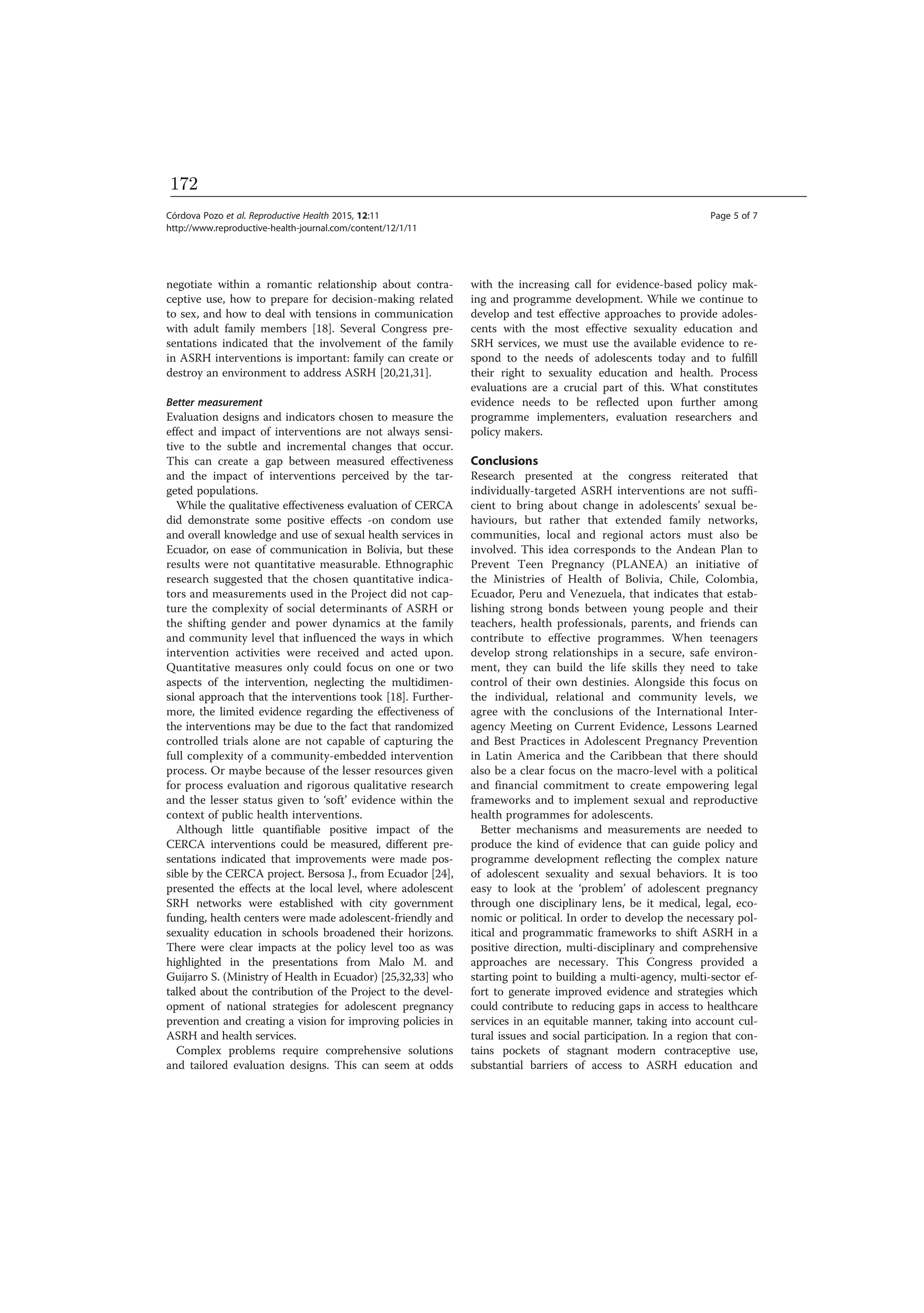 negotiate within a romantic relationship about contra-
ceptive use, how to prepare for decision-making related
to sex, and how to deal with tensions in communication
with adult family members [18]. Several Congress pre-
sentations indicated that the involvement of the family
in ASRH interventions is important: family can create or
destroy an environment to address ASRH [20,21,31].
Better measurement
Evaluation designs and indicators chosen to measure the
effect and impact of interventions are not always sensi-
tive to the subtle and incremental changes that occur.
This can create a gap between measured effectiveness
and the impact of interventions perceived by the tar-
geted populations.
While the qualitative effectiveness evaluation of CERCA
did demonstrate some positive effects -on condom use
and overall knowledge and use of sexual health services in
Ecuador, on ease of communication in Bolivia, but these
results were not quantitative measurable. Ethnographic
research suggested that the chosen quantitative indica-
tors and measurements used in the Project did not cap-
ture the complexity of social determinants of ASRH or
the shifting gender and power dynamics at the family
and community level that influenced the ways in which
intervention activities were received and acted upon.
Quantitative measures only could focus on one or two
aspects of the intervention, neglecting the multidimen-
sional approach that the interventions took [18]. Further-
more, the limited evidence regarding the effectiveness of
the interventions may be due to the fact that randomized
controlled trials alone are not capable of capturing the
full complexity of a community-embedded intervention
process. Or maybe because of the lesser resources given
for process evaluation and rigorous qualitative research
and the lesser status given to ‘soft’ evidence within the
context of public health interventions.
Although little quantifiable positive impact of the
CERCA interventions could be measured, different pre-
sentations indicated that improvements were made pos-
sible by the CERCA project. Bersosa J., from Ecuador [24],
presented the effects at the local level, where adolescent
SRH networks were established with city government
funding, health centers were made adolescent-friendly and
sexuality education in schools broadened their horizons.
There were clear impacts at the policy level too as was
highlighted in the presentations from Malo M. and
Guijarro S. (Ministry of Health in Ecuador) [25,32,33] who
talked about the contribution of the Project to the devel-
opment of national strategies for adolescent pregnancy
prevention and creating a vision for improving policies in
ASRH and health services.
Complex problems require comprehensive solutions
and tailored evaluation designs. This can seem at odds
with the increasing call for evidence-based policy mak-
ing and programme development. While we continue to
develop and test effective approaches to provide adoles-
cents with the most effective sexuality education and
SRH services, we must use the available evidence to re-
spond to the needs of adolescents today and to fulfill
their right to sexuality education and health. Process
evaluations are a crucial part of this. What constitutes
evidence needs to be reflected upon further among
programme implementers, evaluation researchers and
policy makers.
Conclusions
Research presented at the congress reiterated that
individually-targeted ASRH interventions are not suffi-
cient to bring about change in adolescents’ sexual be-
haviours, but rather that extended family networks,
communities, local and regional actors must also be
involved. This idea corresponds to the Andean Plan to
Prevent Teen Pregnancy (PLANEA) an initiative of
the Ministries of Health of Bolivia, Chile, Colombia,
Ecuador, Peru and Venezuela, that indicates that estab-
lishing strong bonds between young people and their
teachers, health professionals, parents, and friends can
contribute to effective programmes. When teenagers
develop strong relationships in a secure, safe environ-
ment, they can build the life skills they need to take
control of their own destinies. Alongside this focus on
the individual, relational and community levels, we
agree with the conclusions of the International Inter-
agency Meeting on Current Evidence, Lessons Learned
and Best Practices in Adolescent Pregnancy Prevention
in Latin America and the Caribbean that there should
also be a clear focus on the macro-level with a political
and financial commitment to create empowering legal
frameworks and to implement sexual and reproductive
health programmes for adolescents.
Better mechanisms and measurements are needed to
produce the kind of evidence that can guide policy and
programme development reflecting the complex nature
of adolescent sexuality and sexual behaviors. It is too
easy to look at the ‘problem’ of adolescent pregnancy
through one disciplinary lens, be it medical, legal, eco-
nomic or political. In order to develop the necessary pol-
itical and programmatic frameworks to shift ASRH in a
positive direction, multi-disciplinary and comprehensive
approaches are necessary. This Congress provided a
starting point to building a multi-agency, multi-sector ef-
fort to generate improved evidence and strategies which
could contribute to reducing gaps in access to healthcare
services in an equitable manner, taking into account cul-
tural issues and social participation. In a region that con-
tains pockets of stagnant modern contraceptive use,
substantial barriers of access to ASRH education and
Córdova Pozo et al. Reproductive Health 2015, 12:11 Page 5 of 7
http://www.reproductive-health-journal.com/content/12/1/11
172
 