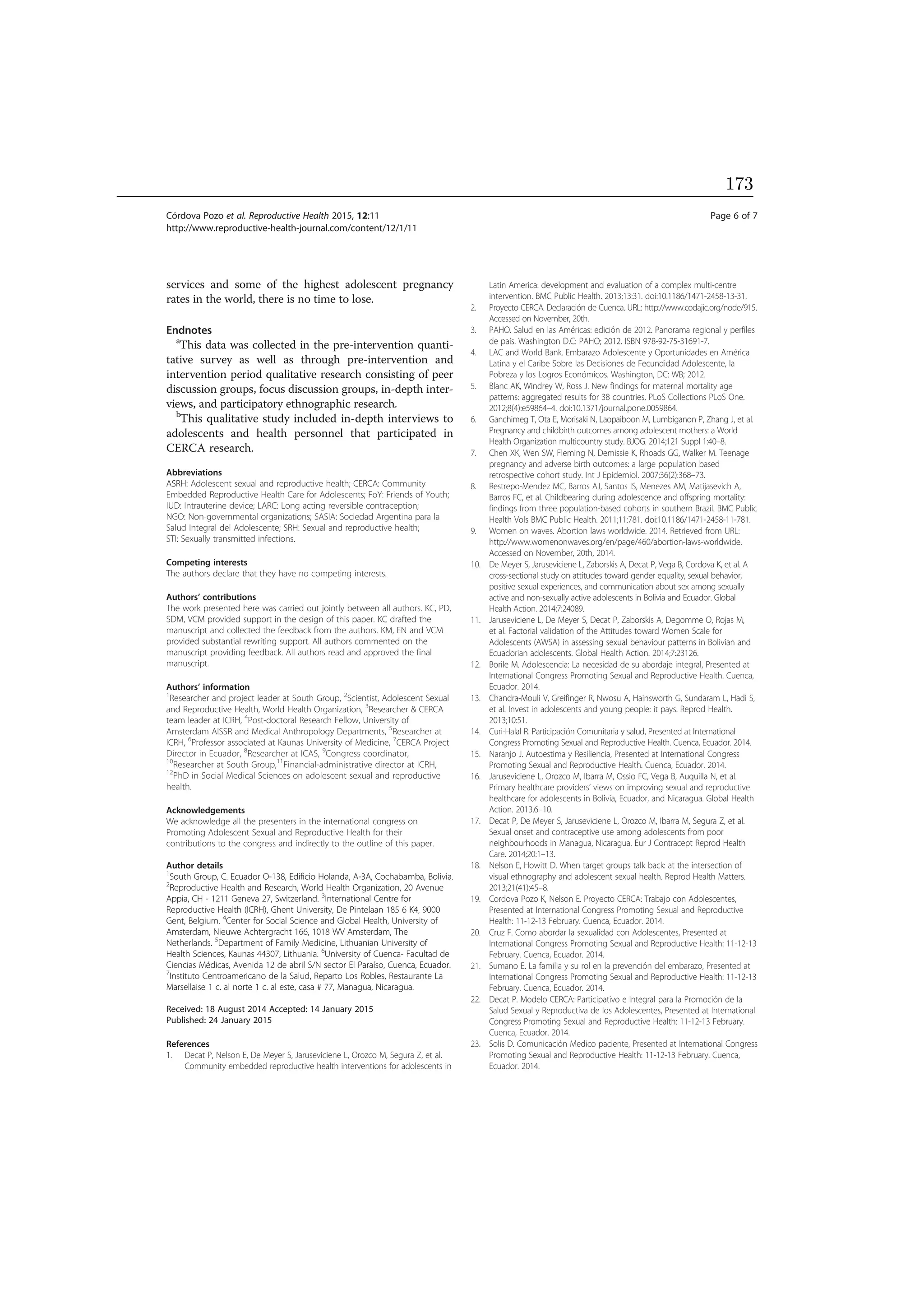 services and some of the highest adolescent pregnancy
rates in the world, there is no time to lose.
Endnotes
a
This data was collected in the pre-intervention quanti-
tative survey as well as through pre-intervention and
intervention period qualitative research consisting of peer
discussion groups, focus discussion groups, in-depth inter-
views, and participatory ethnographic research.
b
This qualitative study included in-depth interviews to
adolescents and health personnel that participated in
CERCA research.
Abbreviations
ASRH: Adolescent sexual and reproductive health; CERCA: Community
Embedded Reproductive Health Care for Adolescents; FoY: Friends of Youth;
IUD: Intrauterine device; LARC: Long acting reversible contraception;
NGO: Non-governmental organizations; SASIA: Sociedad Argentina para la
Salud Integral del Adolescente; SRH: Sexual and reproductive health;
STI: Sexually transmitted infections.
Competing interests
The authors declare that they have no competing interests.
Authors’ contributions
The work presented here was carried out jointly between all authors. KC, PD,
SDM, VCM provided support in the design of this paper. KC drafted the
manuscript and collected the feedback from the authors. KM, EN and VCM
provided substantial rewriting support. All authors commented on the
manuscript providing feedback. All authors read and approved the final
manuscript.
Authors’ information
1
Researcher and project leader at South Group, 2
Scientist, Adolescent Sexual
and Reproductive Health, World Health Organization, 3
Researcher  CERCA
team leader at ICRH, 4
Post-doctoral Research Fellow, University of
Amsterdam AISSR and Medical Anthropology Departments, 5
Researcher at
ICRH, 6
Professor associated at Kaunas University of Medicine, 7
CERCA Project
Director in Ecuador, 8
Researcher at ICAS, 9
Congress coordinator,
10
Researcher at South Group,11
Financial-administrative director at ICRH,
12
PhD in Social Medical Sciences on adolescent sexual and reproductive
health.
Acknowledgements
We acknowledge all the presenters in the international congress on
Promoting Adolescent Sexual and Reproductive Health for their
contributions to the congress and indirectly to the outline of this paper.
Author details
1
South Group, C. Ecuador O-138, Edificio Holanda, A-3A, Cochabamba, Bolivia.
2
Reproductive Health and Research, World Health Organization, 20 Avenue
Appia, CH - 1211 Geneva 27, Switzerland. 3
International Centre for
Reproductive Health (ICRH), Ghent University, De Pintelaan 185 6 K4, 9000
Gent, Belgium. 4
Center for Social Science and Global Health, University of
Amsterdam, Nieuwe Achtergracht 166, 1018 WV Amsterdam, The
Netherlands. 5
Department of Family Medicine, Lithuanian University of
Health Sciences, Kaunas 44307, Lithuania. 6
University of Cuenca- Facultad de
Ciencias Médicas, Avenida 12 de abril S/N sector El Paraíso, Cuenca, Ecuador.
7
Instituto Centroamericano de la Salud, Reparto Los Robles, Restaurante La
Marsellaise 1 c. al norte 1 c. al este, casa # 77, Managua, Nicaragua.
Received: 18 August 2014 Accepted: 14 January 2015
Published: 24 January 2015
References
1. Decat P, Nelson E, De Meyer S, Jaruseviciene L, Orozco M, Segura Z, et al.
Community embedded reproductive health interventions for adolescents in
Latin America: development and evaluation of a complex multi-centre
intervention. BMC Public Health. 2013;13:31. doi:10.1186/1471-2458-13-31.
2. Proyecto CERCA. Declaración de Cuenca. URL: http://www.codajic.org/node/915.
Accessed on November, 20th.
3. PAHO. Salud en las Américas: edición de 2012. Panorama regional y perfiles
de país. Washington D.C: PAHO; 2012. ISBN 978-92-75-31691-7.
4. LAC and World Bank. Embarazo Adolescente y Oportunidades en América
Latina y el Caribe Sobre las Decisiones de Fecundidad Adolescente, la
Pobreza y los Logros Económicos. Washington, DC: WB; 2012.
5. Blanc AK, Windrey W, Ross J. New findings for maternal mortality age
patterns: aggregated results for 38 countries. PLoS Collections PLoS One.
2012;8(4):e59864–4. doi:10.1371/journal.pone.0059864.
6. Ganchimeg T, Ota E, Morisaki N, Laopaiboon M, Lumbiganon P, Zhang J, et al.
Pregnancy and childbirth outcomes among adolescent mothers: a World
Health Organization multicountry study. BJOG. 2014;121 Suppl 1:40–8.
7. Chen XK, Wen SW, Fleming N, Demissie K, Rhoads GG, Walker M. Teenage
pregnancy and adverse birth outcomes: a large population based
retrospective cohort study. Int J Epidemiol. 2007;36(2):368–73.
8. Restrepo-Mendez MC, Barros AJ, Santos IS, Menezes AM, Matijasevich A,
Barros FC, et al. Childbearing during adolescence and offspring mortality:
findings from three population-based cohorts in southern Brazil. BMC Public
Health Vols BMC Public Health. 2011;11:781. doi:10.1186/1471-2458-11-781.
9. Women on waves. Abortion laws worldwide. 2014. Retrieved from URL:
http://www.womenonwaves.org/en/page/460/abortion-laws-worldwide.
Accessed on November, 20th, 2014.
10. De Meyer S, Jaruseviciene L, Zaborskis A, Decat P, Vega B, Cordova K, et al. A
cross-sectional study on attitudes toward gender equality, sexual behavior,
positive sexual experiences, and communication about sex among sexually
active and non-sexually active adolescents in Bolivia and Ecuador. Global
Health Action. 2014;7:24089.
11. Jaruseviciene L, De Meyer S, Decat P, Zaborskis A, Degomme O, Rojas M,
et al. Factorial validation of the Attitudes toward Women Scale for
Adolescents (AWSA) in assessing sexual behaviour patterns in Bolivian and
Ecuadorian adolescents. Global Health Action. 2014;7:23126.
12. Borile M. Adolescencia: La necesidad de su abordaje integral, Presented at
International Congress Promoting Sexual and Reproductive Health. Cuenca,
Ecuador. 2014.
13. Chandra-Mouli V, Greifinger R, Nwosu A, Hainsworth G, Sundaram L, Hadi S,
et al. Invest in adolescents and young people: it pays. Reprod Health.
2013;10:51.
14. Curi-Halal R. Participación Comunitaria y salud, Presented at International
Congress Promoting Sexual and Reproductive Health. Cuenca, Ecuador. 2014.
15. Naranjo J. Autoestima y Resiliencia, Presented at International Congress
Promoting Sexual and Reproductive Health. Cuenca, Ecuador. 2014.
16. Jaruseviciene L, Orozco M, Ibarra M, Ossio FC, Vega B, Auquilla N, et al.
Primary healthcare providers’ views on improving sexual and reproductive
healthcare for adolescents in Bolivia, Ecuador, and Nicaragua. Global Health
Action. 2013.6–10.
17. Decat P, De Meyer S, Jaruseviciene L, Orozco M, Ibarra M, Segura Z, et al.
Sexual onset and contraceptive use among adolescents from poor
neighbourhoods in Managua, Nicaragua. Eur J Contracept Reprod Health
Care. 2014;20:1–13.
18. Nelson E, Howitt D. When target groups talk back: at the intersection of
visual ethnography and adolescent sexual health. Reprod Health Matters.
2013;21(41):45–8.
19. Cordova Pozo K, Nelson E. Proyecto CERCA: Trabajo con Adolescentes,
Presented at International Congress Promoting Sexual and Reproductive
Health: 11-12-13 February. Cuenca, Ecuador. 2014.
20. Cruz F. Como abordar la sexualidad con Adolescentes, Presented at
International Congress Promoting Sexual and Reproductive Health: 11-12-13
February. Cuenca, Ecuador. 2014.
21. Sumano E. La familia y su rol en la prevención del embarazo, Presented at
International Congress Promoting Sexual and Reproductive Health: 11-12-13
February. Cuenca, Ecuador. 2014.
22. Decat P. Modelo CERCA: Participativo e Integral para la Promoción de la
Salud Sexual y Reproductiva de los Adolescentes, Presented at International
Congress Promoting Sexual and Reproductive Health: 11-12-13 February.
Cuenca, Ecuador. 2014.
23. Solis D. Comunicación Medico paciente, Presented at International Congress
Promoting Sexual and Reproductive Health: 11-12-13 February. Cuenca,
Ecuador. 2014.
Córdova Pozo et al. Reproductive Health 2015, 12:11 Page 6 of 7
http://www.reproductive-health-journal.com/content/12/1/11
173
 