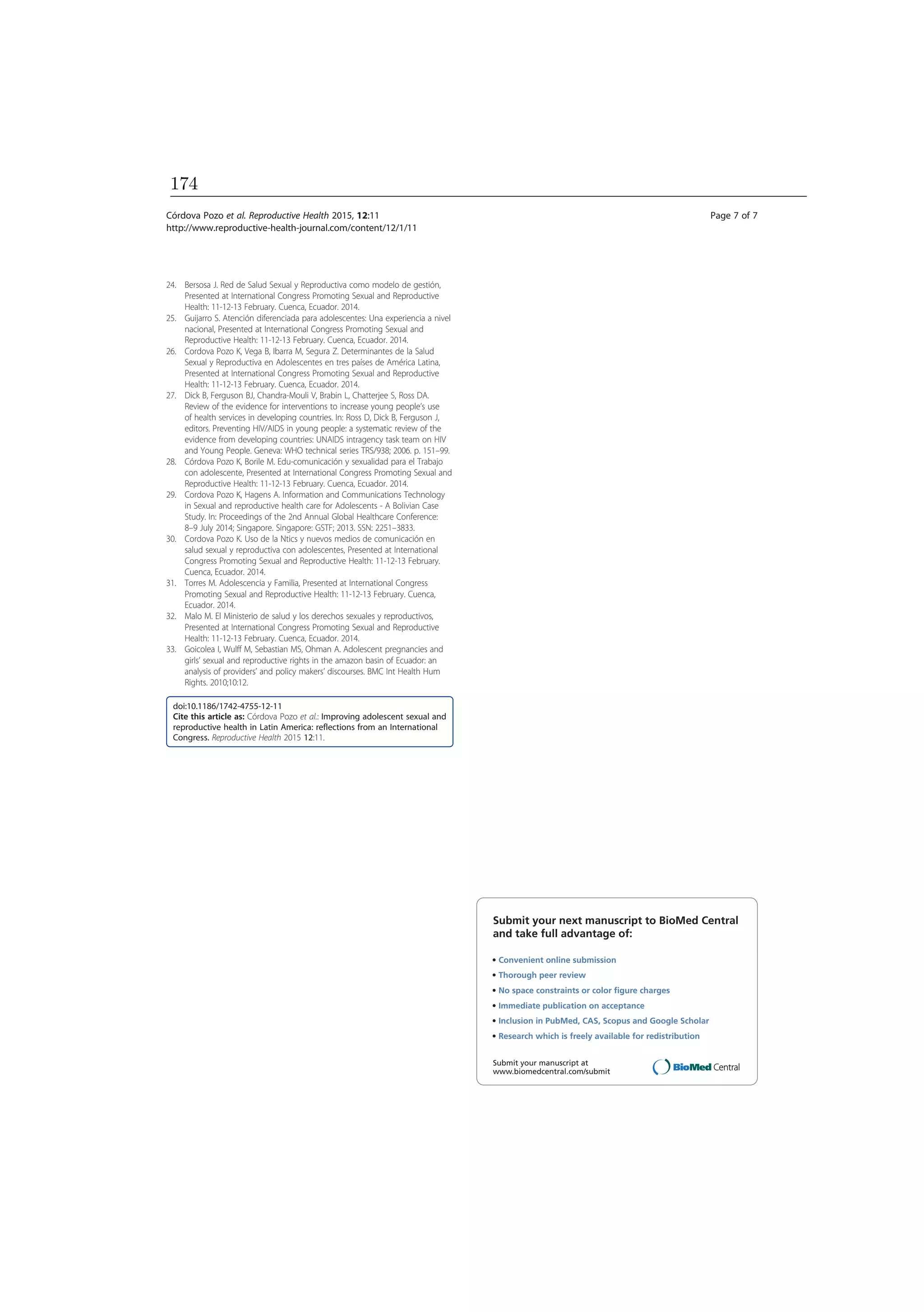 24. Bersosa J. Red de Salud Sexual y Reproductiva como modelo de gestión,
Presented at International Congress Promoting Sexual and Reproductive
Health: 11-12-13 February. Cuenca, Ecuador. 2014.
25. Guijarro S. Atención diferenciada para adolescentes: Una experiencia a nivel
nacional, Presented at International Congress Promoting Sexual and
Reproductive Health: 11-12-13 February. Cuenca, Ecuador. 2014.
26. Cordova Pozo K, Vega B, Ibarra M, Segura Z. Determinantes de la Salud
Sexual y Reproductiva en Adolescentes en tres países de América Latina,
Presented at International Congress Promoting Sexual and Reproductive
Health: 11-12-13 February. Cuenca, Ecuador. 2014.
27. Dick B, Ferguson BJ, Chandra-Mouli V, Brabin L, Chatterjee S, Ross DA.
Review of the evidence for interventions to increase young people’s use
of health services in developing countries. In: Ross D, Dick B, Ferguson J,
editors. Preventing HIV/AIDS in young people: a systematic review of the
evidence from developing countries: UNAIDS intragency task team on HIV
and Young People. Geneva: WHO technical series TRS/938; 2006. p. 151–99.
28. Córdova Pozo K, Borile M. Edu-comunicación y sexualidad para el Trabajo
con adolescente, Presented at International Congress Promoting Sexual and
Reproductive Health: 11-12-13 February. Cuenca, Ecuador. 2014.
29. Cordova Pozo K, Hagens A. Information and Communications Technology
in Sexual and reproductive health care for Adolescents - A Bolivian Case
Study. In: Proceedings of the 2nd Annual Global Healthcare Conference:
8–9 July 2014; Singapore. Singapore: GSTF; 2013. SSN: 2251–3833.
30. Cordova Pozo K. Uso de la Ntics y nuevos medios de comunicación en
salud sexual y reproductiva con adolescentes, Presented at International
Congress Promoting Sexual and Reproductive Health: 11-12-13 February.
Cuenca, Ecuador. 2014.
31. Torres M. Adolescencia y Familia, Presented at International Congress
Promoting Sexual and Reproductive Health: 11-12-13 February. Cuenca,
Ecuador. 2014.
32. Malo M. El Ministerio de salud y los derechos sexuales y reproductivos,
Presented at International Congress Promoting Sexual and Reproductive
Health: 11-12-13 February. Cuenca, Ecuador. 2014.
33. Goicolea I, Wulff M, Sebastian MS, Ohman A. Adolescent pregnancies and
girls’ sexual and reproductive rights in the amazon basin of Ecuador: an
analysis of providers’ and policy makers’ discourses. BMC Int Health Hum
Rights. 2010;10:12.
doi:10.1186/1742-4755-12-11
Cite this article as: Córdova Pozo et al.: Improving adolescent sexual and
reproductive health in Latin America: reflections from an International
Congress. Reproductive Health 2015 12:11.
Submit your next manuscript to BioMed Central
and take full advantage of:
• Convenient online submission
• Thorough peer review
• No space constraints or color ﬁgure charges
• Immediate publication on acceptance
• Inclusion in PubMed, CAS, Scopus and Google Scholar
• Research which is freely available for redistribution
Submit your manuscript at
www.biomedcentral.com/submit
Córdova Pozo et al. Reproductive Health 2015, 12:11 Page 7 of 7
http://www.reproductive-health-journal.com/content/12/1/11
174
 