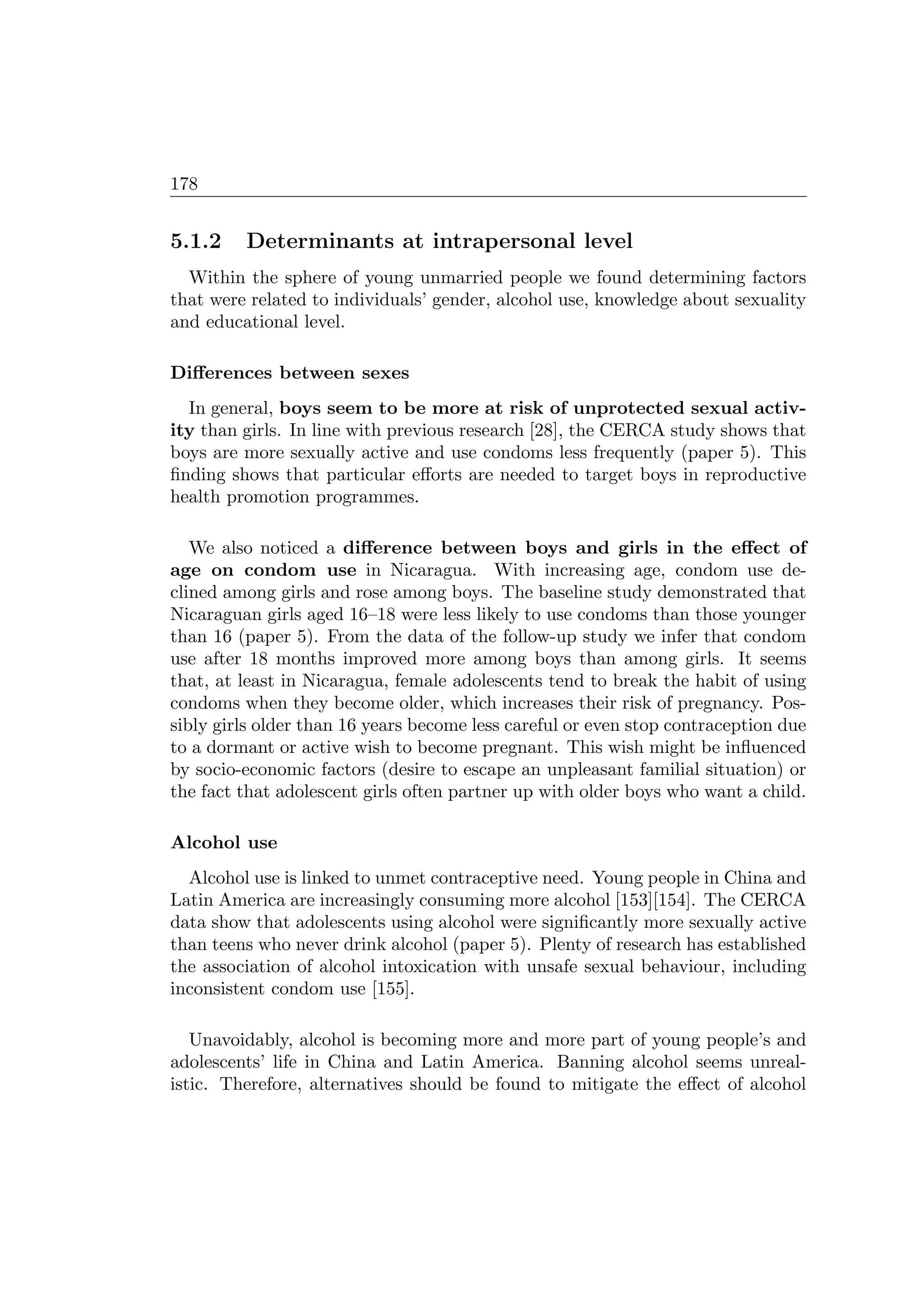 178
5.1.2 Determinants at intrapersonal level
Within the sphere of young unmarried people we found determining factors
that were related to individuals’ gender, alcohol use, knowledge about sexuality
and educational level.
Diﬀerences between sexes
In general, boys seem to be more at risk of unprotected sexual activ-
ity than girls. In line with previous research [28], the CERCA study shows that
boys are more sexually active and use condoms less frequently (paper 5). This
ﬁnding shows that particular eﬀorts are needed to target boys in reproductive
health promotion programmes.
We also noticed a diﬀerence between boys and girls in the eﬀect of
age on condom use in Nicaragua. With increasing age, condom use de-
clined among girls and rose among boys. The baseline study demonstrated that
Nicaraguan girls aged 16–18 were less likely to use condoms than those younger
than 16 (paper 5). From the data of the follow-up study we infer that condom
use after 18 months improved more among boys than among girls. It seems
that, at least in Nicaragua, female adolescents tend to break the habit of using
condoms when they become older, which increases their risk of pregnancy. Pos-
sibly girls older than 16 years become less careful or even stop contraception due
to a dormant or active wish to become pregnant. This wish might be inﬂuenced
by socio-economic factors (desire to escape an unpleasant familial situation) or
the fact that adolescent girls often partner up with older boys who want a child.
Alcohol use
Alcohol use is linked to unmet contraceptive need. Young people in China and
Latin America are increasingly consuming more alcohol [153][154]. The CERCA
data show that adolescents using alcohol were signiﬁcantly more sexually active
than teens who never drink alcohol (paper 5). Plenty of research has established
the association of alcohol intoxication with unsafe sexual behaviour, including
inconsistent condom use [155].
Unavoidably, alcohol is becoming more and more part of young people’s and
adolescents’ life in China and Latin America. Banning alcohol seems unreal-
istic. Therefore, alternatives should be found to mitigate the eﬀect of alcohol
 