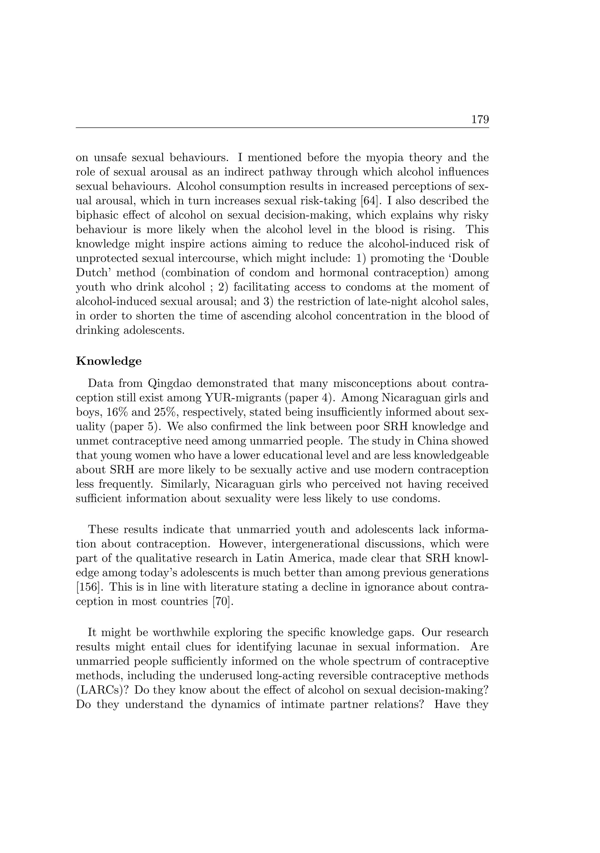 179
on unsafe sexual behaviours. I mentioned before the myopia theory and the
role of sexual arousal as an indirect pathway through which alcohol inﬂuences
sexual behaviours. Alcohol consumption results in increased perceptions of sex-
ual arousal, which in turn increases sexual risk-taking [64]. I also described the
biphasic eﬀect of alcohol on sexual decision-making, which explains why risky
behaviour is more likely when the alcohol level in the blood is rising. This
knowledge might inspire actions aiming to reduce the alcohol-induced risk of
unprotected sexual intercourse, which might include: 1) promoting the ‘Double
Dutch’ method (combination of condom and hormonal contraception) among
youth who drink alcohol ; 2) facilitating access to condoms at the moment of
alcohol-induced sexual arousal; and 3) the restriction of late-night alcohol sales,
in order to shorten the time of ascending alcohol concentration in the blood of
drinking adolescents.
Knowledge
Data from Qingdao demonstrated that many misconceptions about contra-
ception still exist among YUR-migrants (paper 4). Among Nicaraguan girls and
boys, 16% and 25%, respectively, stated being insuﬃciently informed about sex-
uality (paper 5). We also conﬁrmed the link between poor SRH knowledge and
unmet contraceptive need among unmarried people. The study in China showed
that young women who have a lower educational level and are less knowledgeable
about SRH are more likely to be sexually active and use modern contraception
less frequently. Similarly, Nicaraguan girls who perceived not having received
suﬃcient information about sexuality were less likely to use condoms.
These results indicate that unmarried youth and adolescents lack informa-
tion about contraception. However, intergenerational discussions, which were
part of the qualitative research in Latin America, made clear that SRH knowl-
edge among today’s adolescents is much better than among previous generations
[156]. This is in line with literature stating a decline in ignorance about contra-
ception in most countries [70].
It might be worthwhile exploring the speciﬁc knowledge gaps. Our research
results might entail clues for identifying lacunae in sexual information. Are
unmarried people suﬃciently informed on the whole spectrum of contraceptive
methods, including the underused long-acting reversible contraceptive methods
(LARCs)? Do they know about the eﬀect of alcohol on sexual decision-making?
Do they understand the dynamics of intimate partner relations? Have they
 