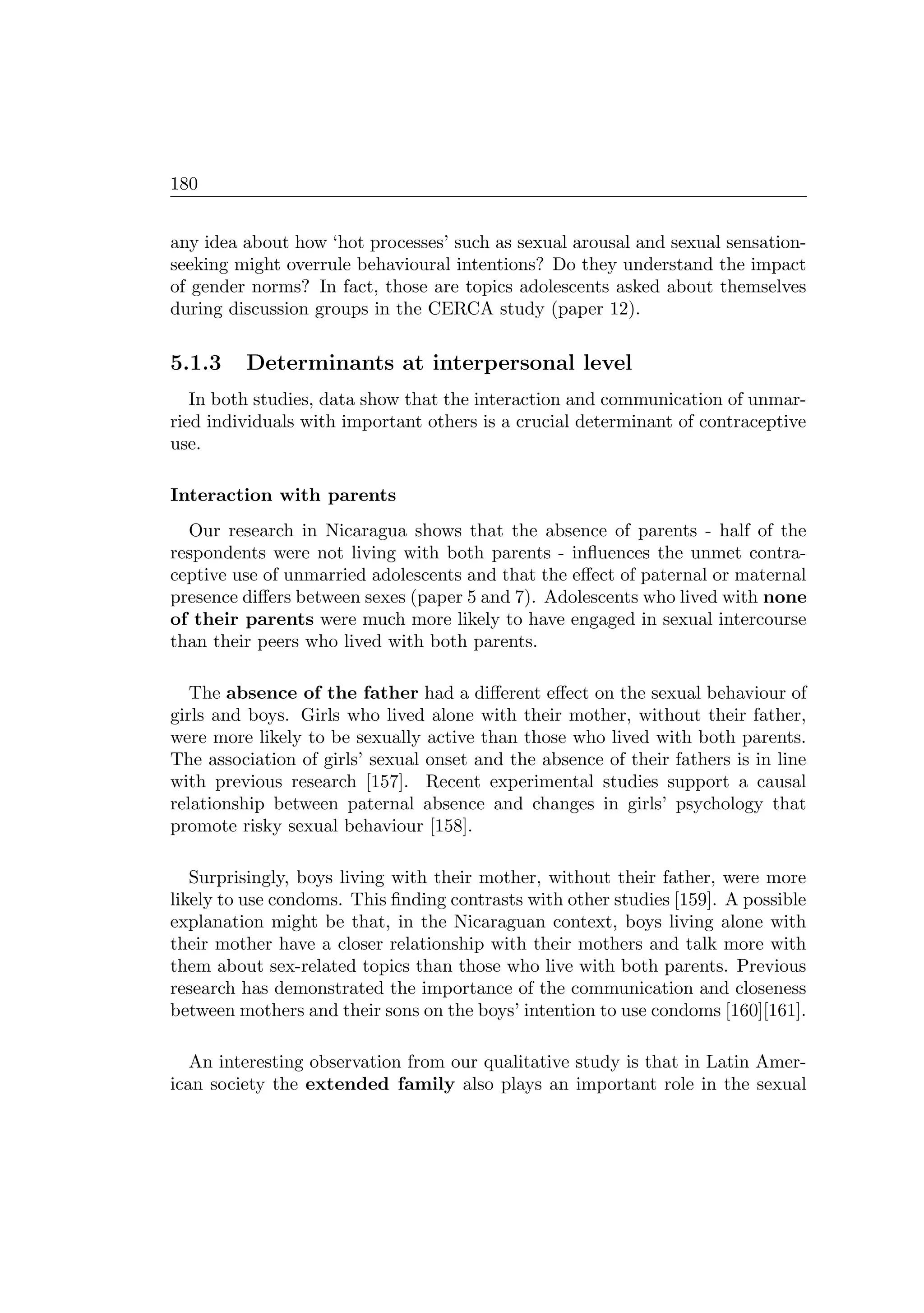 180
any idea about how ‘hot processes’ such as sexual arousal and sexual sensation-
seeking might overrule behavioural intentions? Do they understand the impact
of gender norms? In fact, those are topics adolescents asked about themselves
during discussion groups in the CERCA study (paper 12).
5.1.3 Determinants at interpersonal level
In both studies, data show that the interaction and communication of unmar-
ried individuals with important others is a crucial determinant of contraceptive
use.
Interaction with parents
Our research in Nicaragua shows that the absence of parents - half of the
respondents were not living with both parents - inﬂuences the unmet contra-
ceptive use of unmarried adolescents and that the eﬀect of paternal or maternal
presence diﬀers between sexes (paper 5 and 7). Adolescents who lived with none
of their parents were much more likely to have engaged in sexual intercourse
than their peers who lived with both parents.
The absence of the father had a diﬀerent eﬀect on the sexual behaviour of
girls and boys. Girls who lived alone with their mother, without their father,
were more likely to be sexually active than those who lived with both parents.
The association of girls’ sexual onset and the absence of their fathers is in line
with previous research [157]. Recent experimental studies support a causal
relationship between paternal absence and changes in girls’ psychology that
promote risky sexual behaviour [158].
Surprisingly, boys living with their mother, without their father, were more
likely to use condoms. This ﬁnding contrasts with other studies [159]. A possible
explanation might be that, in the Nicaraguan context, boys living alone with
their mother have a closer relationship with their mothers and talk more with
them about sex-related topics than those who live with both parents. Previous
research has demonstrated the importance of the communication and closeness
between mothers and their sons on the boys’ intention to use condoms [160][161].
An interesting observation from our qualitative study is that in Latin Amer-
ican society the extended family also plays an important role in the sexual
 
