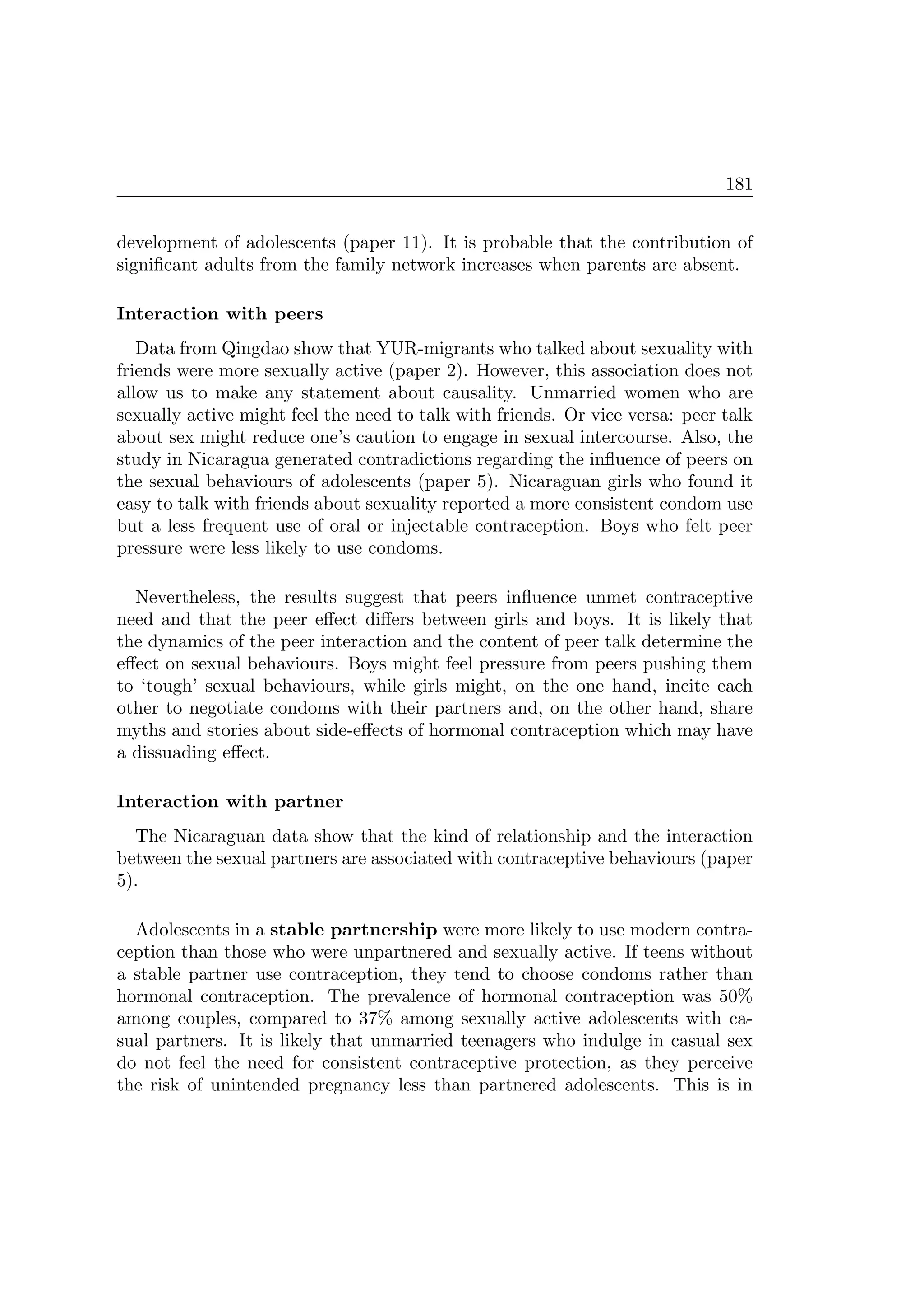 181
development of adolescents (paper 11). It is probable that the contribution of
signiﬁcant adults from the family network increases when parents are absent.
Interaction with peers
Data from Qingdao show that YUR-migrants who talked about sexuality with
friends were more sexually active (paper 2). However, this association does not
allow us to make any statement about causality. Unmarried women who are
sexually active might feel the need to talk with friends. Or vice versa: peer talk
about sex might reduce one’s caution to engage in sexual intercourse. Also, the
study in Nicaragua generated contradictions regarding the inﬂuence of peers on
the sexual behaviours of adolescents (paper 5). Nicaraguan girls who found it
easy to talk with friends about sexuality reported a more consistent condom use
but a less frequent use of oral or injectable contraception. Boys who felt peer
pressure were less likely to use condoms.
Nevertheless, the results suggest that peers inﬂuence unmet contraceptive
need and that the peer eﬀect diﬀers between girls and boys. It is likely that
the dynamics of the peer interaction and the content of peer talk determine the
eﬀect on sexual behaviours. Boys might feel pressure from peers pushing them
to ‘tough’ sexual behaviours, while girls might, on the one hand, incite each
other to negotiate condoms with their partners and, on the other hand, share
myths and stories about side-eﬀects of hormonal contraception which may have
a dissuading eﬀect.
Interaction with partner
The Nicaraguan data show that the kind of relationship and the interaction
between the sexual partners are associated with contraceptive behaviours (paper
5).
Adolescents in a stable partnership were more likely to use modern contra-
ception than those who were unpartnered and sexually active. If teens without
a stable partner use contraception, they tend to choose condoms rather than
hormonal contraception. The prevalence of hormonal contraception was 50%
among couples, compared to 37% among sexually active adolescents with ca-
sual partners. It is likely that unmarried teenagers who indulge in casual sex
do not feel the need for consistent contraceptive protection, as they perceive
the risk of unintended pregnancy less than partnered adolescents. This is in
 