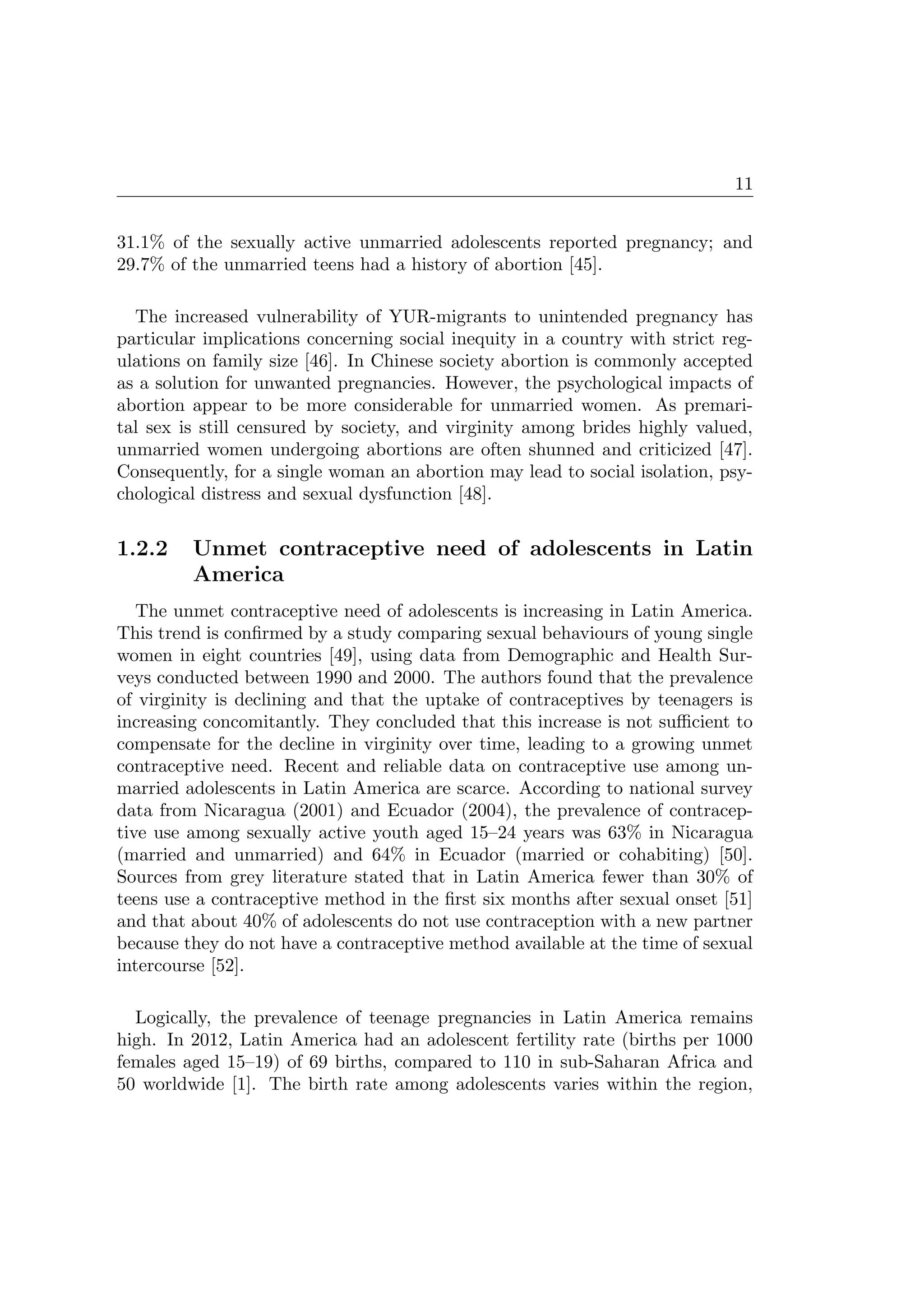 11
31.1% of the sexually active unmarried adolescents reported pregnancy; and
29.7% of the unmarried teens had a history of abortion [45].
The increased vulnerability of YUR-migrants to unintended pregnancy has
particular implications concerning social inequity in a country with strict reg-
ulations on family size [46]. In Chinese society abortion is commonly accepted
as a solution for unwanted pregnancies. However, the psychological impacts of
abortion appear to be more considerable for unmarried women. As premari-
tal sex is still censured by society, and virginity among brides highly valued,
unmarried women undergoing abortions are often shunned and criticized [47].
Consequently, for a single woman an abortion may lead to social isolation, psy-
chological distress and sexual dysfunction [48].
1.2.2 Unmet contraceptive need of adolescents in Latin
America
The unmet contraceptive need of adolescents is increasing in Latin America.
This trend is conﬁrmed by a study comparing sexual behaviours of young single
women in eight countries [49], using data from Demographic and Health Sur-
veys conducted between 1990 and 2000. The authors found that the prevalence
of virginity is declining and that the uptake of contraceptives by teenagers is
increasing concomitantly. They concluded that this increase is not suﬃcient to
compensate for the decline in virginity over time, leading to a growing unmet
contraceptive need. Recent and reliable data on contraceptive use among un-
married adolescents in Latin America are scarce. According to national survey
data from Nicaragua (2001) and Ecuador (2004), the prevalence of contracep-
tive use among sexually active youth aged 15–24 years was 63% in Nicaragua
(married and unmarried) and 64% in Ecuador (married or cohabiting) [50].
Sources from grey literature stated that in Latin America fewer than 30% of
teens use a contraceptive method in the ﬁrst six months after sexual onset [51]
and that about 40% of adolescents do not use contraception with a new partner
because they do not have a contraceptive method available at the time of sexual
intercourse [52].
Logically, the prevalence of teenage pregnancies in Latin America remains
high. In 2012, Latin America had an adolescent fertility rate (births per 1000
females aged 15–19) of 69 births, compared to 110 in sub-Saharan Africa and
50 worldwide [1]. The birth rate among adolescents varies within the region,
 