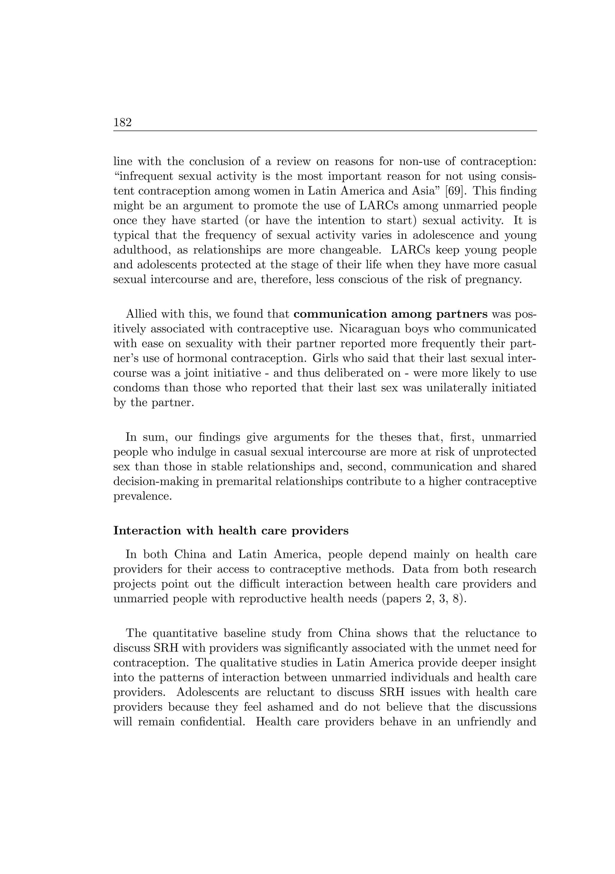 182
line with the conclusion of a review on reasons for non-use of contraception:
“infrequent sexual activity is the most important reason for not using consis-
tent contraception among women in Latin America and Asia” [69]. This ﬁnding
might be an argument to promote the use of LARCs among unmarried people
once they have started (or have the intention to start) sexual activity. It is
typical that the frequency of sexual activity varies in adolescence and young
adulthood, as relationships are more changeable. LARCs keep young people
and adolescents protected at the stage of their life when they have more casual
sexual intercourse and are, therefore, less conscious of the risk of pregnancy.
Allied with this, we found that communication among partners was pos-
itively associated with contraceptive use. Nicaraguan boys who communicated
with ease on sexuality with their partner reported more frequently their part-
ner’s use of hormonal contraception. Girls who said that their last sexual inter-
course was a joint initiative - and thus deliberated on - were more likely to use
condoms than those who reported that their last sex was unilaterally initiated
by the partner.
In sum, our ﬁndings give arguments for the theses that, ﬁrst, unmarried
people who indulge in casual sexual intercourse are more at risk of unprotected
sex than those in stable relationships and, second, communication and shared
decision-making in premarital relationships contribute to a higher contraceptive
prevalence.
Interaction with health care providers
In both China and Latin America, people depend mainly on health care
providers for their access to contraceptive methods. Data from both research
projects point out the diﬃcult interaction between health care providers and
unmarried people with reproductive health needs (papers 2, 3, 8).
The quantitative baseline study from China shows that the reluctance to
discuss SRH with providers was signiﬁcantly associated with the unmet need for
contraception. The qualitative studies in Latin America provide deeper insight
into the patterns of interaction between unmarried individuals and health care
providers. Adolescents are reluctant to discuss SRH issues with health care
providers because they feel ashamed and do not believe that the discussions
will remain conﬁdential. Health care providers behave in an unfriendly and
 