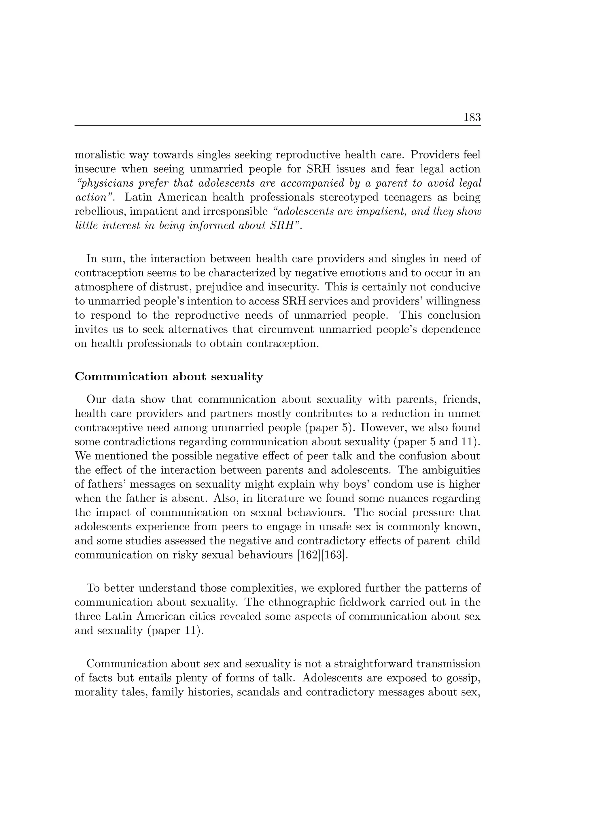 183
moralistic way towards singles seeking reproductive health care. Providers feel
insecure when seeing unmarried people for SRH issues and fear legal action
“physicians prefer that adolescents are accompanied by a parent to avoid legal
action”. Latin American health professionals stereotyped teenagers as being
rebellious, impatient and irresponsible “adolescents are impatient, and they show
little interest in being informed about SRH”.
In sum, the interaction between health care providers and singles in need of
contraception seems to be characterized by negative emotions and to occur in an
atmosphere of distrust, prejudice and insecurity. This is certainly not conducive
to unmarried people’s intention to access SRH services and providers’ willingness
to respond to the reproductive needs of unmarried people. This conclusion
invites us to seek alternatives that circumvent unmarried people’s dependence
on health professionals to obtain contraception.
Communication about sexuality
Our data show that communication about sexuality with parents, friends,
health care providers and partners mostly contributes to a reduction in unmet
contraceptive need among unmarried people (paper 5). However, we also found
some contradictions regarding communication about sexuality (paper 5 and 11).
We mentioned the possible negative eﬀect of peer talk and the confusion about
the eﬀect of the interaction between parents and adolescents. The ambiguities
of fathers’ messages on sexuality might explain why boys’ condom use is higher
when the father is absent. Also, in literature we found some nuances regarding
the impact of communication on sexual behaviours. The social pressure that
adolescents experience from peers to engage in unsafe sex is commonly known,
and some studies assessed the negative and contradictory eﬀects of parent–child
communication on risky sexual behaviours [162][163].
To better understand those complexities, we explored further the patterns of
communication about sexuality. The ethnographic ﬁeldwork carried out in the
three Latin American cities revealed some aspects of communication about sex
and sexuality (paper 11).
Communication about sex and sexuality is not a straightforward transmission
of facts but entails plenty of forms of talk. Adolescents are exposed to gossip,
morality tales, family histories, scandals and contradictory messages about sex,
 