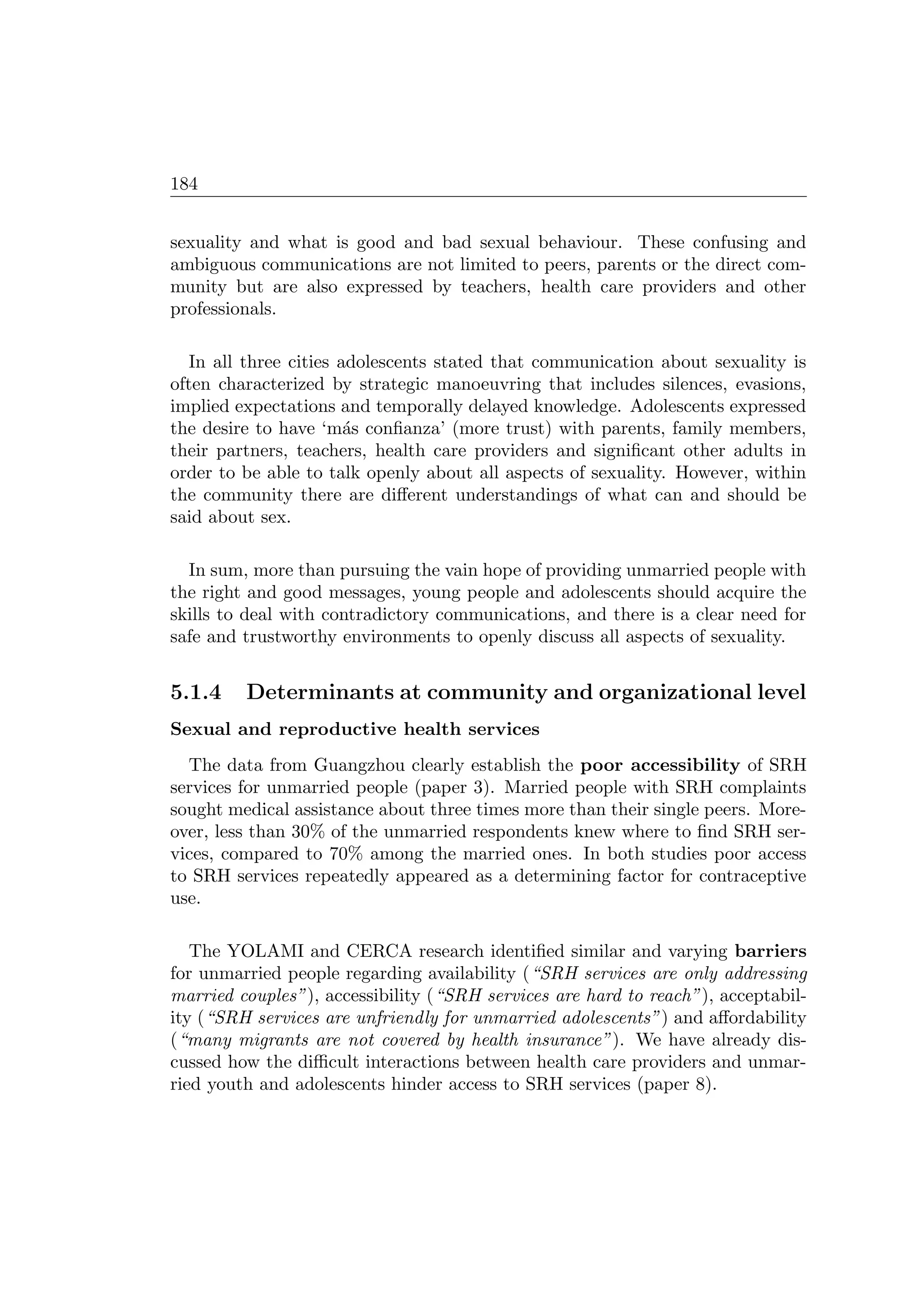 184
sexuality and what is good and bad sexual behaviour. These confusing and
ambiguous communications are not limited to peers, parents or the direct com-
munity but are also expressed by teachers, health care providers and other
professionals.
In all three cities adolescents stated that communication about sexuality is
often characterized by strategic manoeuvring that includes silences, evasions,
implied expectations and temporally delayed knowledge. Adolescents expressed
the desire to have ‘m´as conﬁanza’ (more trust) with parents, family members,
their partners, teachers, health care providers and signiﬁcant other adults in
order to be able to talk openly about all aspects of sexuality. However, within
the community there are diﬀerent understandings of what can and should be
said about sex.
In sum, more than pursuing the vain hope of providing unmarried people with
the right and good messages, young people and adolescents should acquire the
skills to deal with contradictory communications, and there is a clear need for
safe and trustworthy environments to openly discuss all aspects of sexuality.
5.1.4 Determinants at community and organizational level
Sexual and reproductive health services
The data from Guangzhou clearly establish the poor accessibility of SRH
services for unmarried people (paper 3). Married people with SRH complaints
sought medical assistance about three times more than their single peers. More-
over, less than 30% of the unmarried respondents knew where to ﬁnd SRH ser-
vices, compared to 70% among the married ones. In both studies poor access
to SRH services repeatedly appeared as a determining factor for contraceptive
use.
The YOLAMI and CERCA research identiﬁed similar and varying barriers
for unmarried people regarding availability (“SRH services are only addressing
married couples”), accessibility (“SRH services are hard to reach”), acceptabil-
ity (“SRH services are unfriendly for unmarried adolescents”) and aﬀordability
(“many migrants are not covered by health insurance”). We have already dis-
cussed how the diﬃcult interactions between health care providers and unmar-
ried youth and adolescents hinder access to SRH services (paper 8).
 