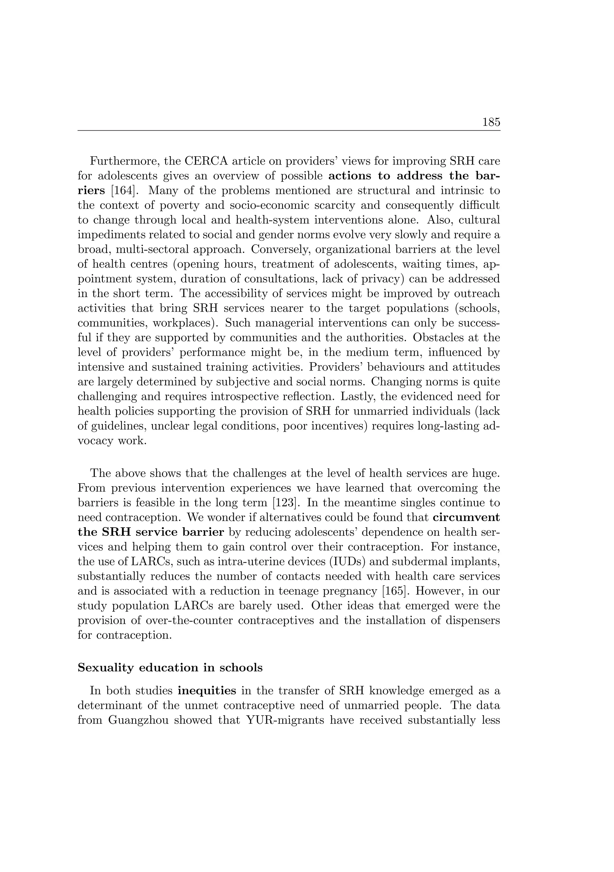 185
Furthermore, the CERCA article on providers’ views for improving SRH care
for adolescents gives an overview of possible actions to address the bar-
riers [164]. Many of the problems mentioned are structural and intrinsic to
the context of poverty and socio-economic scarcity and consequently diﬃcult
to change through local and health-system interventions alone. Also, cultural
impediments related to social and gender norms evolve very slowly and require a
broad, multi-sectoral approach. Conversely, organizational barriers at the level
of health centres (opening hours, treatment of adolescents, waiting times, ap-
pointment system, duration of consultations, lack of privacy) can be addressed
in the short term. The accessibility of services might be improved by outreach
activities that bring SRH services nearer to the target populations (schools,
communities, workplaces). Such managerial interventions can only be success-
ful if they are supported by communities and the authorities. Obstacles at the
level of providers’ performance might be, in the medium term, inﬂuenced by
intensive and sustained training activities. Providers’ behaviours and attitudes
are largely determined by subjective and social norms. Changing norms is quite
challenging and requires introspective reﬂection. Lastly, the evidenced need for
health policies supporting the provision of SRH for unmarried individuals (lack
of guidelines, unclear legal conditions, poor incentives) requires long-lasting ad-
vocacy work.
The above shows that the challenges at the level of health services are huge.
From previous intervention experiences we have learned that overcoming the
barriers is feasible in the long term [123]. In the meantime singles continue to
need contraception. We wonder if alternatives could be found that circumvent
the SRH service barrier by reducing adolescents’ dependence on health ser-
vices and helping them to gain control over their contraception. For instance,
the use of LARCs, such as intra-uterine devices (IUDs) and subdermal implants,
substantially reduces the number of contacts needed with health care services
and is associated with a reduction in teenage pregnancy [165]. However, in our
study population LARCs are barely used. Other ideas that emerged were the
provision of over-the-counter contraceptives and the installation of dispensers
for contraception.
Sexuality education in schools
In both studies inequities in the transfer of SRH knowledge emerged as a
determinant of the unmet contraceptive need of unmarried people. The data
from Guangzhou showed that YUR-migrants have received substantially less
 