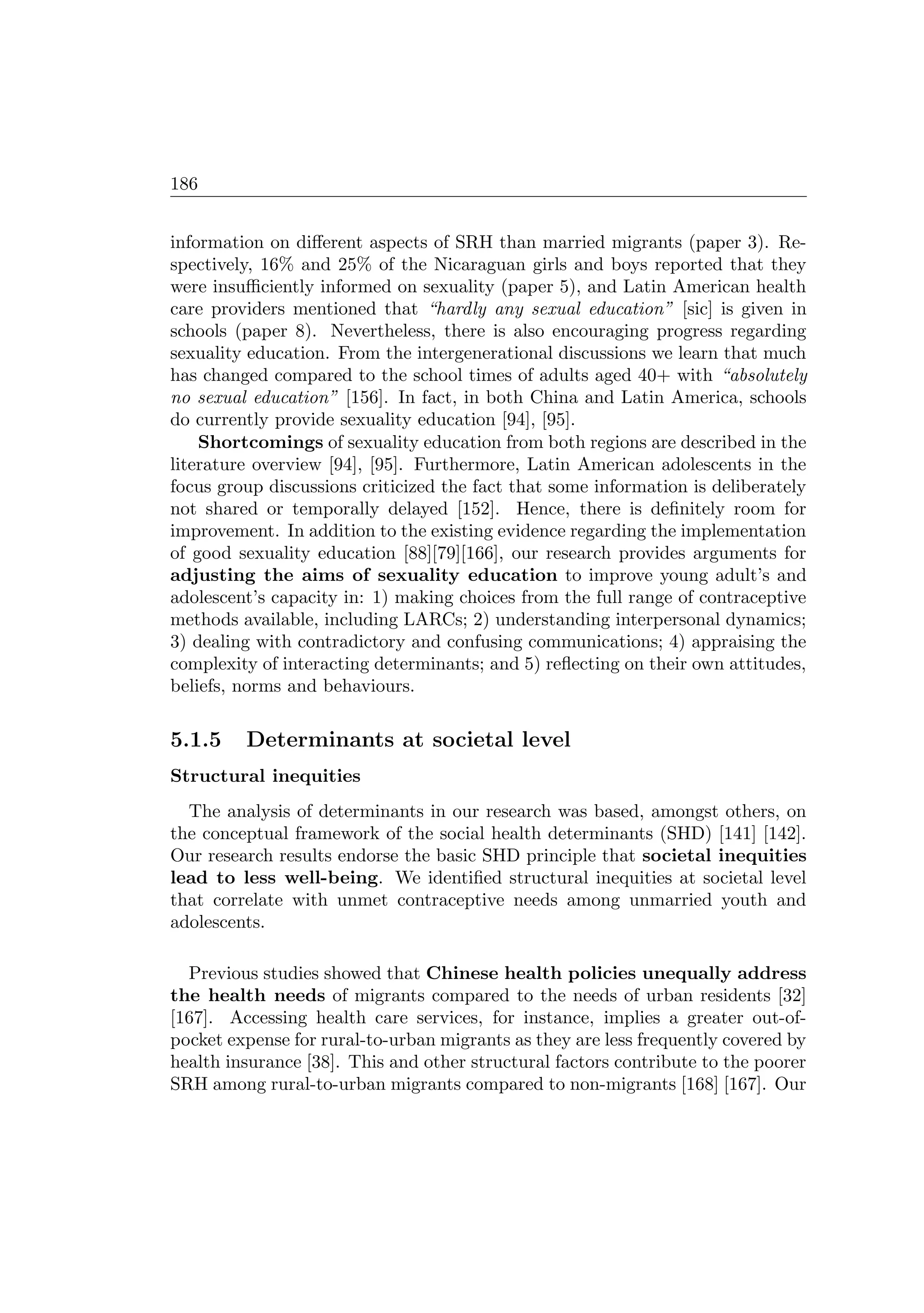 186
information on diﬀerent aspects of SRH than married migrants (paper 3). Re-
spectively, 16% and 25% of the Nicaraguan girls and boys reported that they
were insuﬃciently informed on sexuality (paper 5), and Latin American health
care providers mentioned that “hardly any sexual education” [sic] is given in
schools (paper 8). Nevertheless, there is also encouraging progress regarding
sexuality education. From the intergenerational discussions we learn that much
has changed compared to the school times of adults aged 40+ with “absolutely
no sexual education” [156]. In fact, in both China and Latin America, schools
do currently provide sexuality education [94], [95].
Shortcomings of sexuality education from both regions are described in the
literature overview [94], [95]. Furthermore, Latin American adolescents in the
focus group discussions criticized the fact that some information is deliberately
not shared or temporally delayed [152]. Hence, there is deﬁnitely room for
improvement. In addition to the existing evidence regarding the implementation
of good sexuality education [88][79][166], our research provides arguments for
adjusting the aims of sexuality education to improve young adult’s and
adolescent’s capacity in: 1) making choices from the full range of contraceptive
methods available, including LARCs; 2) understanding interpersonal dynamics;
3) dealing with contradictory and confusing communications; 4) appraising the
complexity of interacting determinants; and 5) reﬂecting on their own attitudes,
beliefs, norms and behaviours.
5.1.5 Determinants at societal level
Structural inequities
The analysis of determinants in our research was based, amongst others, on
the conceptual framework of the social health determinants (SHD) [141] [142].
Our research results endorse the basic SHD principle that societal inequities
lead to less well-being. We identiﬁed structural inequities at societal level
that correlate with unmet contraceptive needs among unmarried youth and
adolescents.
Previous studies showed that Chinese health policies unequally address
the health needs of migrants compared to the needs of urban residents [32]
[167]. Accessing health care services, for instance, implies a greater out-of-
pocket expense for rural-to-urban migrants as they are less frequently covered by
health insurance [38]. This and other structural factors contribute to the poorer
SRH among rural-to-urban migrants compared to non-migrants [168] [167]. Our
 