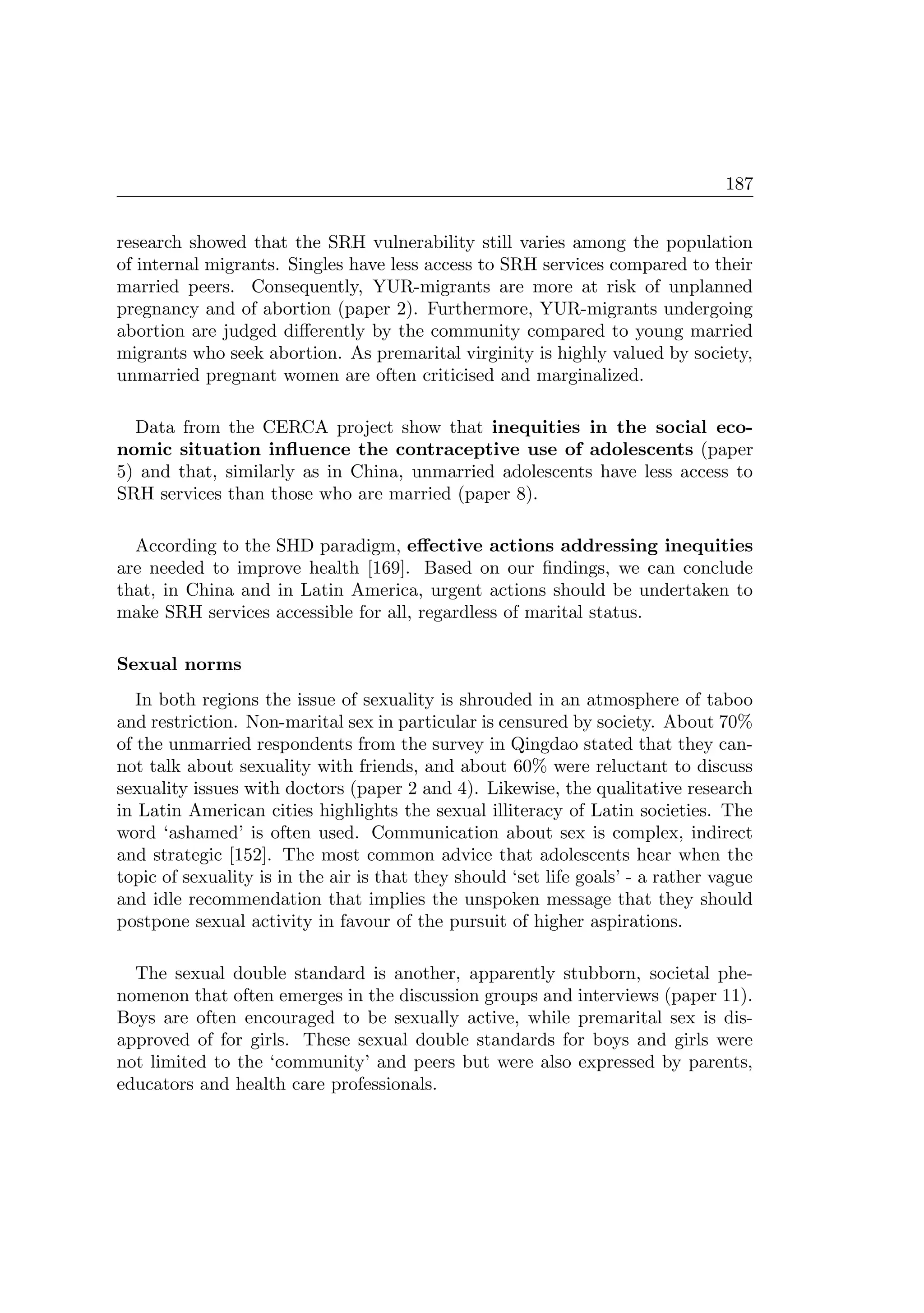 187
research showed that the SRH vulnerability still varies among the population
of internal migrants. Singles have less access to SRH services compared to their
married peers. Consequently, YUR-migrants are more at risk of unplanned
pregnancy and of abortion (paper 2). Furthermore, YUR-migrants undergoing
abortion are judged diﬀerently by the community compared to young married
migrants who seek abortion. As premarital virginity is highly valued by society,
unmarried pregnant women are often criticised and marginalized.
Data from the CERCA project show that inequities in the social eco-
nomic situation inﬂuence the contraceptive use of adolescents (paper
5) and that, similarly as in China, unmarried adolescents have less access to
SRH services than those who are married (paper 8).
According to the SHD paradigm, eﬀective actions addressing inequities
are needed to improve health [169]. Based on our ﬁndings, we can conclude
that, in China and in Latin America, urgent actions should be undertaken to
make SRH services accessible for all, regardless of marital status.
Sexual norms
In both regions the issue of sexuality is shrouded in an atmosphere of taboo
and restriction. Non-marital sex in particular is censured by society. About 70%
of the unmarried respondents from the survey in Qingdao stated that they can-
not talk about sexuality with friends, and about 60% were reluctant to discuss
sexuality issues with doctors (paper 2 and 4). Likewise, the qualitative research
in Latin American cities highlights the sexual illiteracy of Latin societies. The
word ‘ashamed’ is often used. Communication about sex is complex, indirect
and strategic [152]. The most common advice that adolescents hear when the
topic of sexuality is in the air is that they should ‘set life goals’ - a rather vague
and idle recommendation that implies the unspoken message that they should
postpone sexual activity in favour of the pursuit of higher aspirations.
The sexual double standard is another, apparently stubborn, societal phe-
nomenon that often emerges in the discussion groups and interviews (paper 11).
Boys are often encouraged to be sexually active, while premarital sex is dis-
approved of for girls. These sexual double standards for boys and girls were
not limited to the ‘community’ and peers but were also expressed by parents,
educators and health care professionals.
 