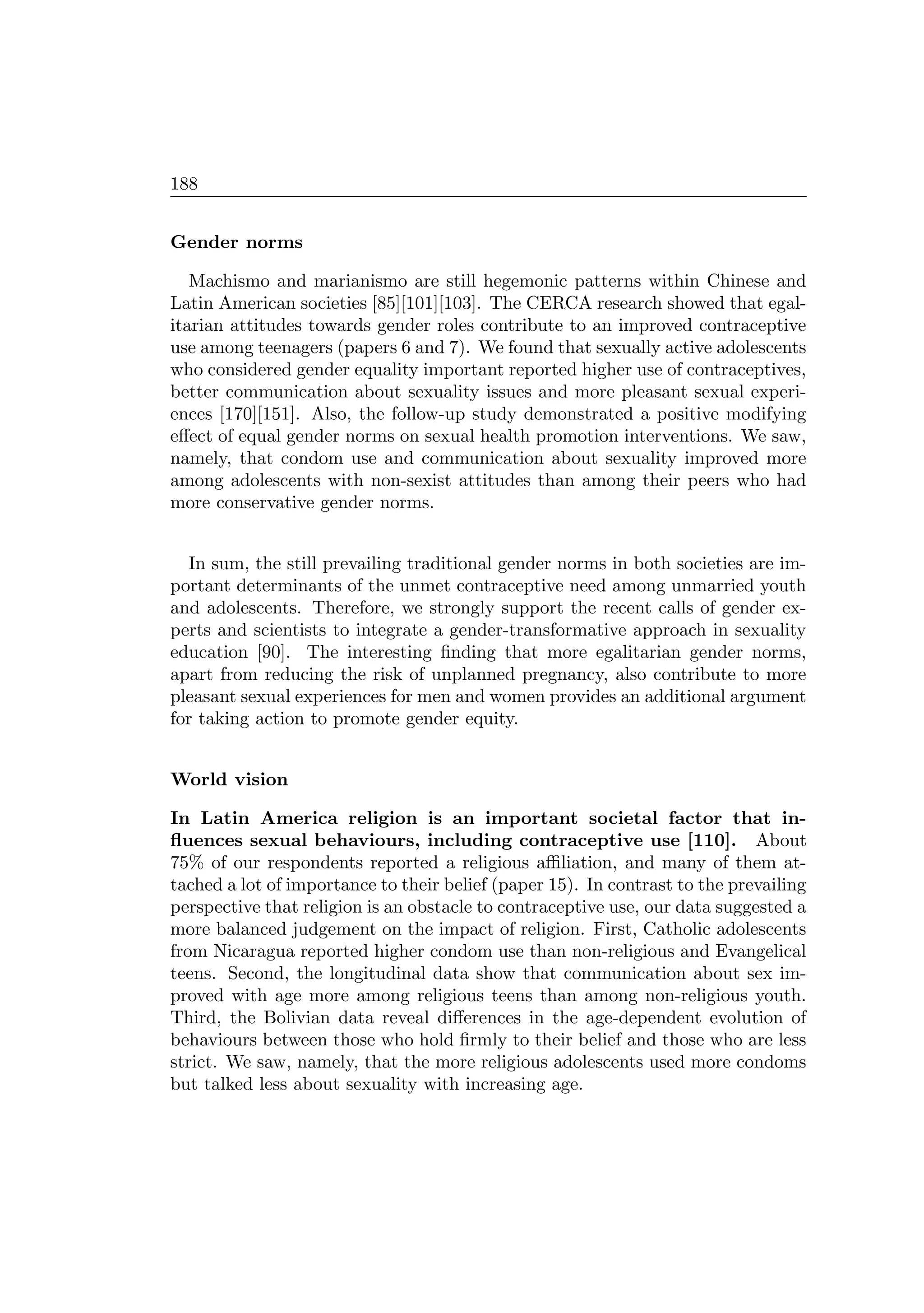 188
Gender norms
Machismo and marianismo are still hegemonic patterns within Chinese and
Latin American societies [85][101][103]. The CERCA research showed that egal-
itarian attitudes towards gender roles contribute to an improved contraceptive
use among teenagers (papers 6 and 7). We found that sexually active adolescents
who considered gender equality important reported higher use of contraceptives,
better communication about sexuality issues and more pleasant sexual experi-
ences [170][151]. Also, the follow-up study demonstrated a positive modifying
eﬀect of equal gender norms on sexual health promotion interventions. We saw,
namely, that condom use and communication about sexuality improved more
among adolescents with non-sexist attitudes than among their peers who had
more conservative gender norms.
In sum, the still prevailing traditional gender norms in both societies are im-
portant determinants of the unmet contraceptive need among unmarried youth
and adolescents. Therefore, we strongly support the recent calls of gender ex-
perts and scientists to integrate a gender-transformative approach in sexuality
education [90]. The interesting ﬁnding that more egalitarian gender norms,
apart from reducing the risk of unplanned pregnancy, also contribute to more
pleasant sexual experiences for men and women provides an additional argument
for taking action to promote gender equity.
World vision
In Latin America religion is an important societal factor that in-
ﬂuences sexual behaviours, including contraceptive use [110]. About
75% of our respondents reported a religious aﬃliation, and many of them at-
tached a lot of importance to their belief (paper 15). In contrast to the prevailing
perspective that religion is an obstacle to contraceptive use, our data suggested a
more balanced judgement on the impact of religion. First, Catholic adolescents
from Nicaragua reported higher condom use than non-religious and Evangelical
teens. Second, the longitudinal data show that communication about sex im-
proved with age more among religious teens than among non-religious youth.
Third, the Bolivian data reveal diﬀerences in the age-dependent evolution of
behaviours between those who hold ﬁrmly to their belief and those who are less
strict. We saw, namely, that the more religious adolescents used more condoms
but talked less about sexuality with increasing age.
 
