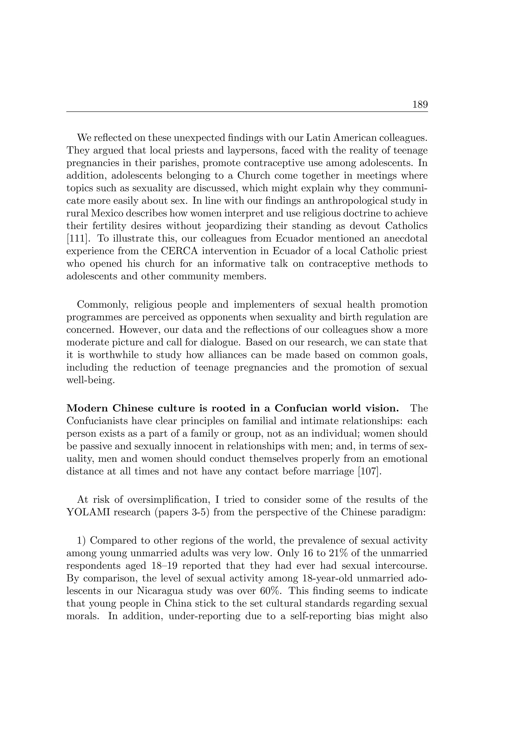 189
We reﬂected on these unexpected ﬁndings with our Latin American colleagues.
They argued that local priests and laypersons, faced with the reality of teenage
pregnancies in their parishes, promote contraceptive use among adolescents. In
addition, adolescents belonging to a Church come together in meetings where
topics such as sexuality are discussed, which might explain why they communi-
cate more easily about sex. In line with our ﬁndings an anthropological study in
rural Mexico describes how women interpret and use religious doctrine to achieve
their fertility desires without jeopardizing their standing as devout Catholics
[111]. To illustrate this, our colleagues from Ecuador mentioned an anecdotal
experience from the CERCA intervention in Ecuador of a local Catholic priest
who opened his church for an informative talk on contraceptive methods to
adolescents and other community members.
Commonly, religious people and implementers of sexual health promotion
programmes are perceived as opponents when sexuality and birth regulation are
concerned. However, our data and the reﬂections of our colleagues show a more
moderate picture and call for dialogue. Based on our research, we can state that
it is worthwhile to study how alliances can be made based on common goals,
including the reduction of teenage pregnancies and the promotion of sexual
well-being.
Modern Chinese culture is rooted in a Confucian world vision. The
Confucianists have clear principles on familial and intimate relationships: each
person exists as a part of a family or group, not as an individual; women should
be passive and sexually innocent in relationships with men; and, in terms of sex-
uality, men and women should conduct themselves properly from an emotional
distance at all times and not have any contact before marriage [107].
At risk of oversimpliﬁcation, I tried to consider some of the results of the
YOLAMI research (papers 3-5) from the perspective of the Chinese paradigm:
1) Compared to other regions of the world, the prevalence of sexual activity
among young unmarried adults was very low. Only 16 to 21% of the unmarried
respondents aged 18–19 reported that they had ever had sexual intercourse.
By comparison, the level of sexual activity among 18-year-old unmarried ado-
lescents in our Nicaragua study was over 60%. This ﬁnding seems to indicate
that young people in China stick to the set cultural standards regarding sexual
morals. In addition, under-reporting due to a self-reporting bias might also
 