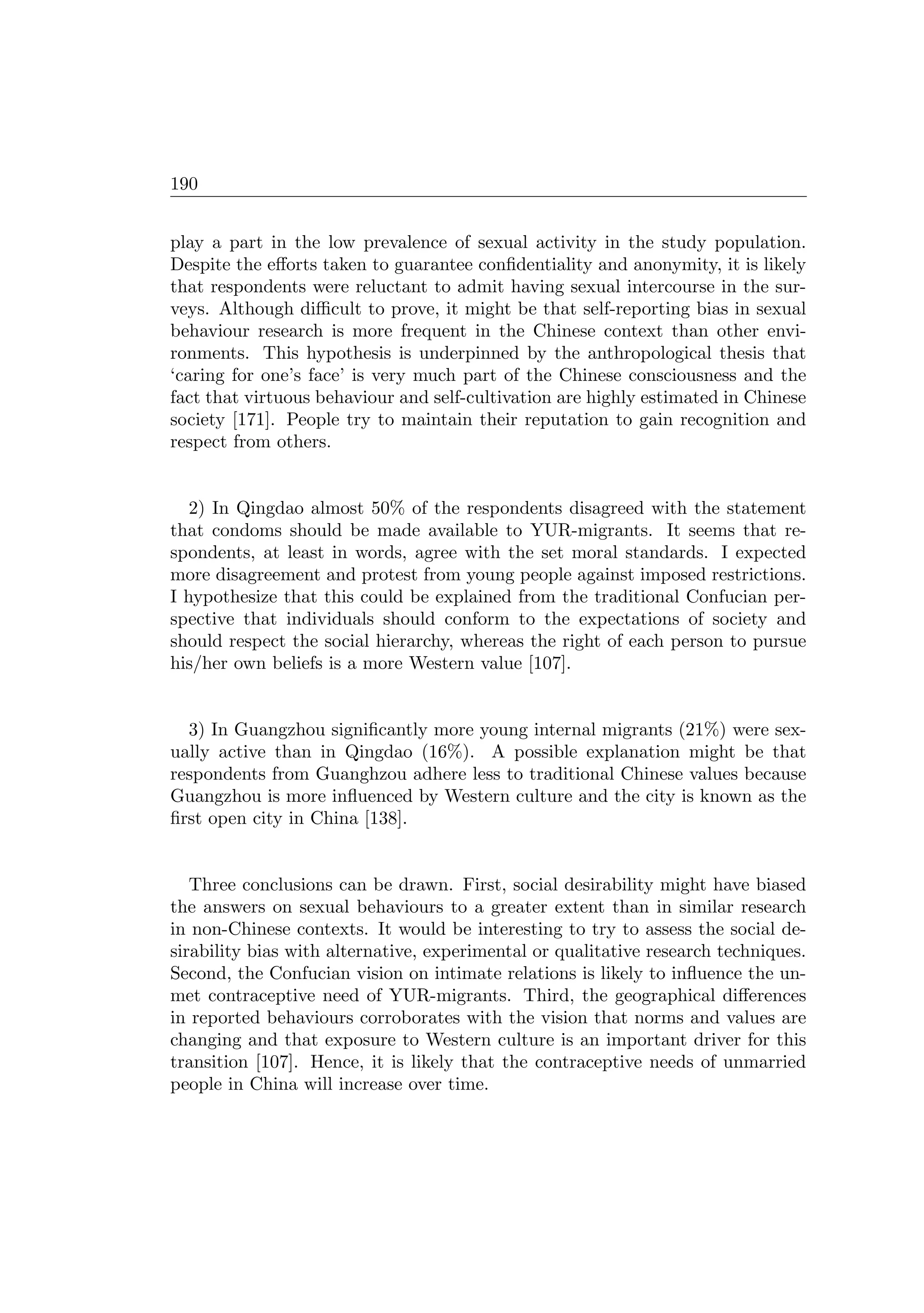 190
play a part in the low prevalence of sexual activity in the study population.
Despite the eﬀorts taken to guarantee conﬁdentiality and anonymity, it is likely
that respondents were reluctant to admit having sexual intercourse in the sur-
veys. Although diﬃcult to prove, it might be that self-reporting bias in sexual
behaviour research is more frequent in the Chinese context than other envi-
ronments. This hypothesis is underpinned by the anthropological thesis that
‘caring for one’s face’ is very much part of the Chinese consciousness and the
fact that virtuous behaviour and self-cultivation are highly estimated in Chinese
society [171]. People try to maintain their reputation to gain recognition and
respect from others.
2) In Qingdao almost 50% of the respondents disagreed with the statement
that condoms should be made available to YUR-migrants. It seems that re-
spondents, at least in words, agree with the set moral standards. I expected
more disagreement and protest from young people against imposed restrictions.
I hypothesize that this could be explained from the traditional Confucian per-
spective that individuals should conform to the expectations of society and
should respect the social hierarchy, whereas the right of each person to pursue
his/her own beliefs is a more Western value [107].
3) In Guangzhou signiﬁcantly more young internal migrants (21%) were sex-
ually active than in Qingdao (16%). A possible explanation might be that
respondents from Guanghzou adhere less to traditional Chinese values because
Guangzhou is more inﬂuenced by Western culture and the city is known as the
ﬁrst open city in China [138].
Three conclusions can be drawn. First, social desirability might have biased
the answers on sexual behaviours to a greater extent than in similar research
in non-Chinese contexts. It would be interesting to try to assess the social de-
sirability bias with alternative, experimental or qualitative research techniques.
Second, the Confucian vision on intimate relations is likely to inﬂuence the un-
met contraceptive need of YUR-migrants. Third, the geographical diﬀerences
in reported behaviours corroborates with the vision that norms and values are
changing and that exposure to Western culture is an important driver for this
transition [107]. Hence, it is likely that the contraceptive needs of unmarried
people in China will increase over time.
 