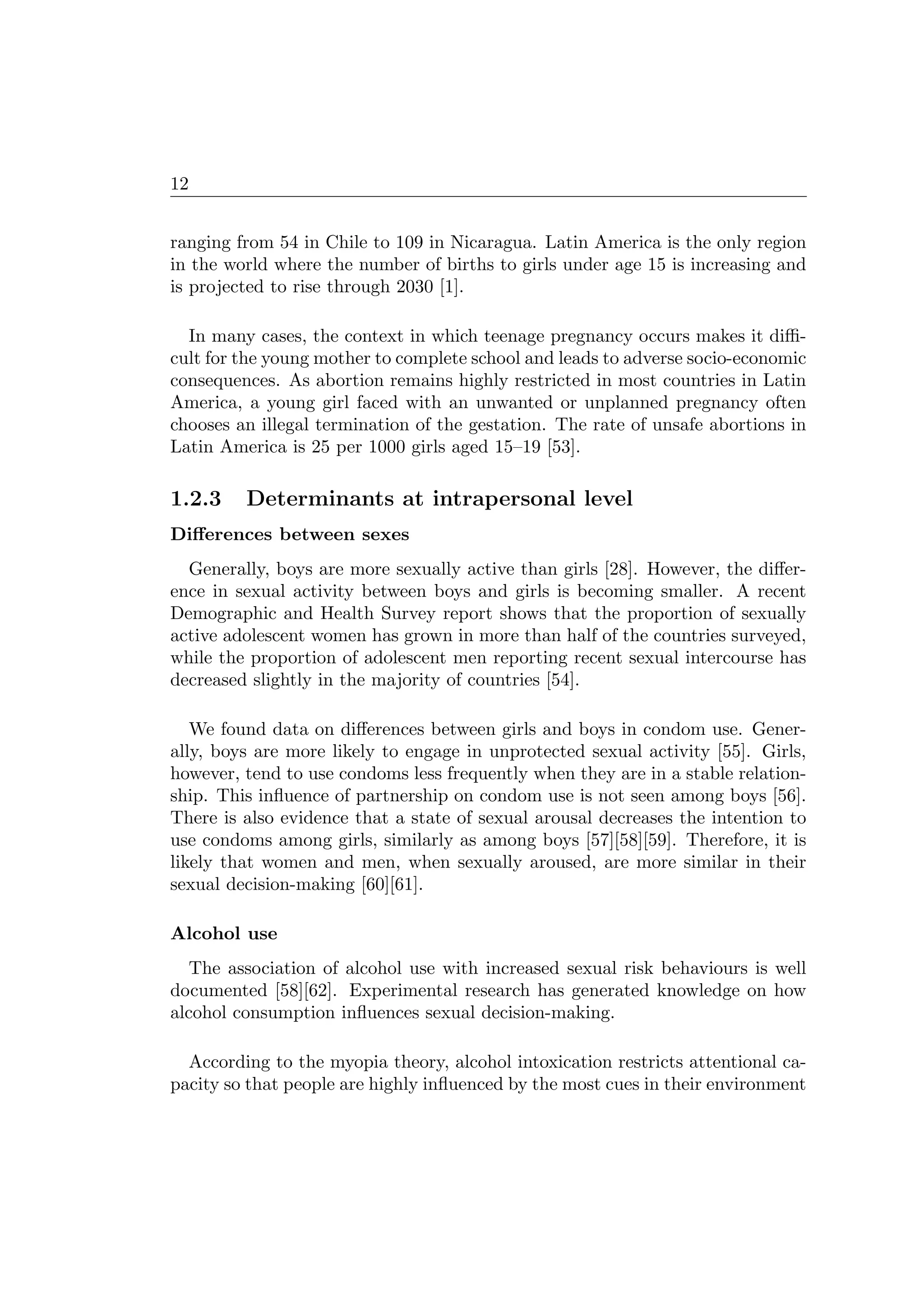 12
ranging from 54 in Chile to 109 in Nicaragua. Latin America is the only region
in the world where the number of births to girls under age 15 is increasing and
is projected to rise through 2030 [1].
In many cases, the context in which teenage pregnancy occurs makes it diﬃ-
cult for the young mother to complete school and leads to adverse socio-economic
consequences. As abortion remains highly restricted in most countries in Latin
America, a young girl faced with an unwanted or unplanned pregnancy often
chooses an illegal termination of the gestation. The rate of unsafe abortions in
Latin America is 25 per 1000 girls aged 15–19 [53].
1.2.3 Determinants at intrapersonal level
Diﬀerences between sexes
Generally, boys are more sexually active than girls [28]. However, the diﬀer-
ence in sexual activity between boys and girls is becoming smaller. A recent
Demographic and Health Survey report shows that the proportion of sexually
active adolescent women has grown in more than half of the countries surveyed,
while the proportion of adolescent men reporting recent sexual intercourse has
decreased slightly in the majority of countries [54].
We found data on diﬀerences between girls and boys in condom use. Gener-
ally, boys are more likely to engage in unprotected sexual activity [55]. Girls,
however, tend to use condoms less frequently when they are in a stable relation-
ship. This inﬂuence of partnership on condom use is not seen among boys [56].
There is also evidence that a state of sexual arousal decreases the intention to
use condoms among girls, similarly as among boys [57][58][59]. Therefore, it is
likely that women and men, when sexually aroused, are more similar in their
sexual decision-making [60][61].
Alcohol use
The association of alcohol use with increased sexual risk behaviours is well
documented [58][62]. Experimental research has generated knowledge on how
alcohol consumption inﬂuences sexual decision-making.
According to the myopia theory, alcohol intoxication restricts attentional ca-
pacity so that people are highly inﬂuenced by the most cues in their environment
 