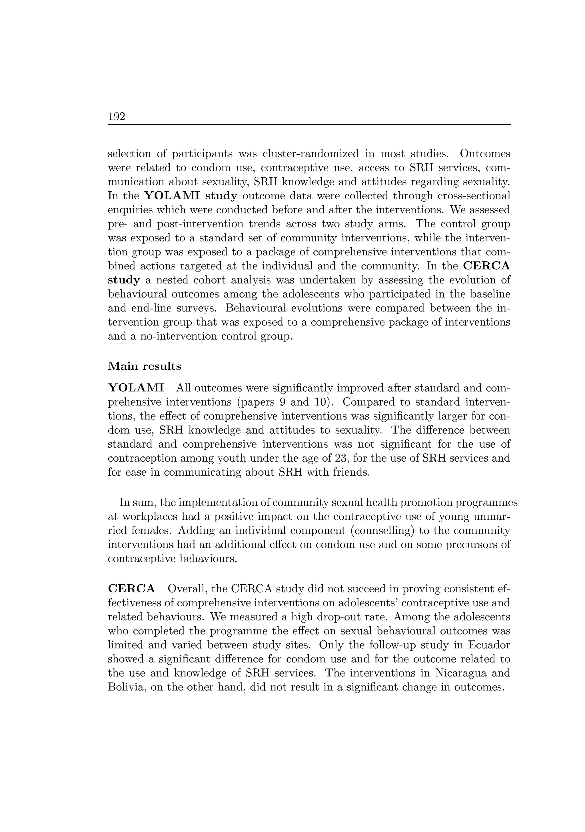 192
selection of participants was cluster-randomized in most studies. Outcomes
were related to condom use, contraceptive use, access to SRH services, com-
munication about sexuality, SRH knowledge and attitudes regarding sexuality.
In the YOLAMI study outcome data were collected through cross-sectional
enquiries which were conducted before and after the interventions. We assessed
pre- and post-intervention trends across two study arms. The control group
was exposed to a standard set of community interventions, while the interven-
tion group was exposed to a package of comprehensive interventions that com-
bined actions targeted at the individual and the community. In the CERCA
study a nested cohort analysis was undertaken by assessing the evolution of
behavioural outcomes among the adolescents who participated in the baseline
and end-line surveys. Behavioural evolutions were compared between the in-
tervention group that was exposed to a comprehensive package of interventions
and a no-intervention control group.
Main results
YOLAMI All outcomes were signiﬁcantly improved after standard and com-
prehensive interventions (papers 9 and 10). Compared to standard interven-
tions, the eﬀect of comprehensive interventions was signiﬁcantly larger for con-
dom use, SRH knowledge and attitudes to sexuality. The diﬀerence between
standard and comprehensive interventions was not signiﬁcant for the use of
contraception among youth under the age of 23, for the use of SRH services and
for ease in communicating about SRH with friends.
In sum, the implementation of community sexual health promotion programmes
at workplaces had a positive impact on the contraceptive use of young unmar-
ried females. Adding an individual component (counselling) to the community
interventions had an additional eﬀect on condom use and on some precursors of
contraceptive behaviours.
CERCA Overall, the CERCA study did not succeed in proving consistent ef-
fectiveness of comprehensive interventions on adolescents’ contraceptive use and
related behaviours. We measured a high drop-out rate. Among the adolescents
who completed the programme the eﬀect on sexual behavioural outcomes was
limited and varied between study sites. Only the follow-up study in Ecuador
showed a signiﬁcant diﬀerence for condom use and for the outcome related to
the use and knowledge of SRH services. The interventions in Nicaragua and
Bolivia, on the other hand, did not result in a signiﬁcant change in outcomes.
 