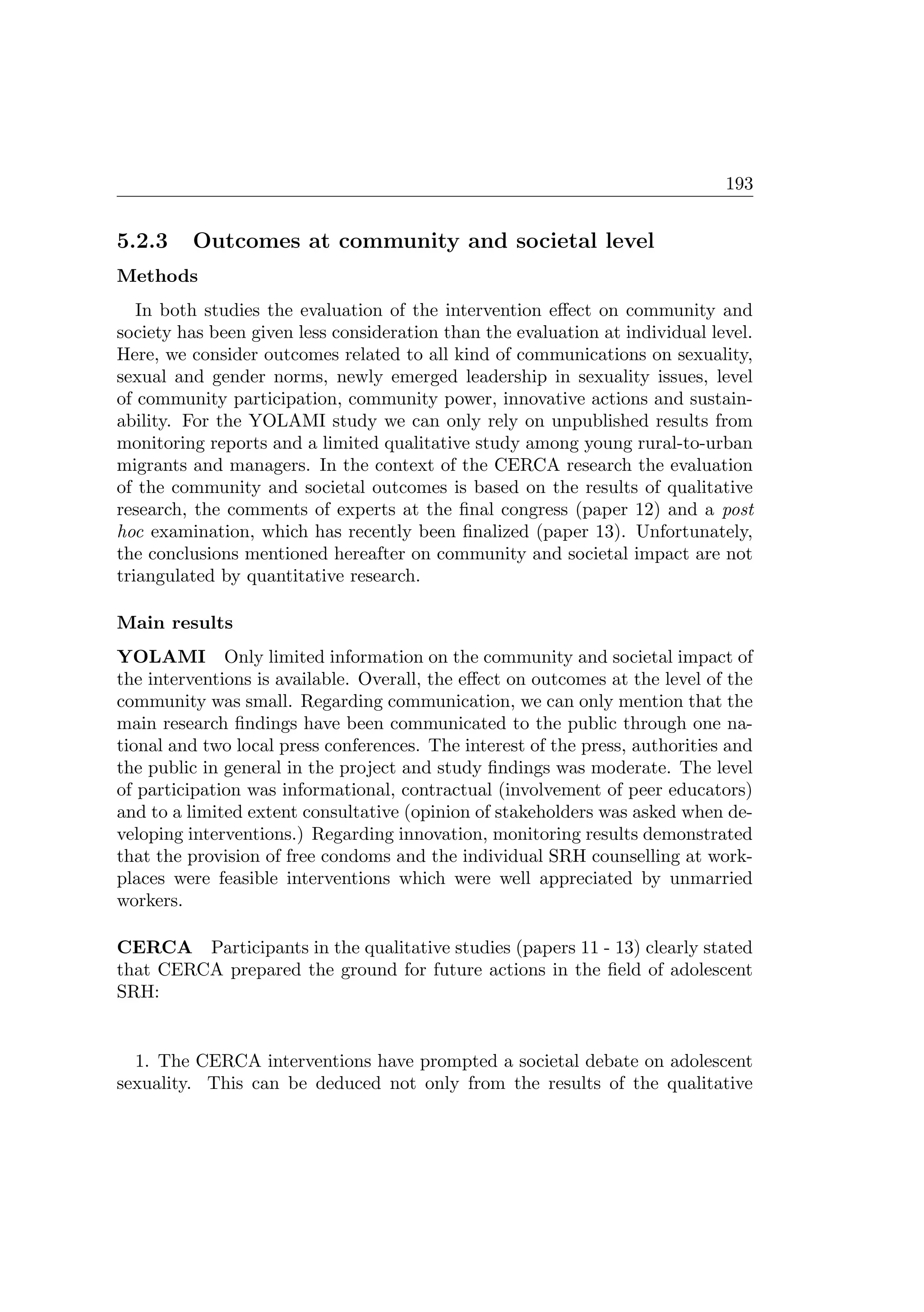 193
5.2.3 Outcomes at community and societal level
Methods
In both studies the evaluation of the intervention eﬀect on community and
society has been given less consideration than the evaluation at individual level.
Here, we consider outcomes related to all kind of communications on sexuality,
sexual and gender norms, newly emerged leadership in sexuality issues, level
of community participation, community power, innovative actions and sustain-
ability. For the YOLAMI study we can only rely on unpublished results from
monitoring reports and a limited qualitative study among young rural-to-urban
migrants and managers. In the context of the CERCA research the evaluation
of the community and societal outcomes is based on the results of qualitative
research, the comments of experts at the ﬁnal congress (paper 12) and a post
hoc examination, which has recently been ﬁnalized (paper 13). Unfortunately,
the conclusions mentioned hereafter on community and societal impact are not
triangulated by quantitative research.
Main results
YOLAMI Only limited information on the community and societal impact of
the interventions is available. Overall, the eﬀect on outcomes at the level of the
community was small. Regarding communication, we can only mention that the
main research ﬁndings have been communicated to the public through one na-
tional and two local press conferences. The interest of the press, authorities and
the public in general in the project and study ﬁndings was moderate. The level
of participation was informational, contractual (involvement of peer educators)
and to a limited extent consultative (opinion of stakeholders was asked when de-
veloping interventions.) Regarding innovation, monitoring results demonstrated
that the provision of free condoms and the individual SRH counselling at work-
places were feasible interventions which were well appreciated by unmarried
workers.
CERCA Participants in the qualitative studies (papers 11 - 13) clearly stated
that CERCA prepared the ground for future actions in the ﬁeld of adolescent
SRH:
1. The CERCA interventions have prompted a societal debate on adolescent
sexuality. This can be deduced not only from the results of the qualitative
 