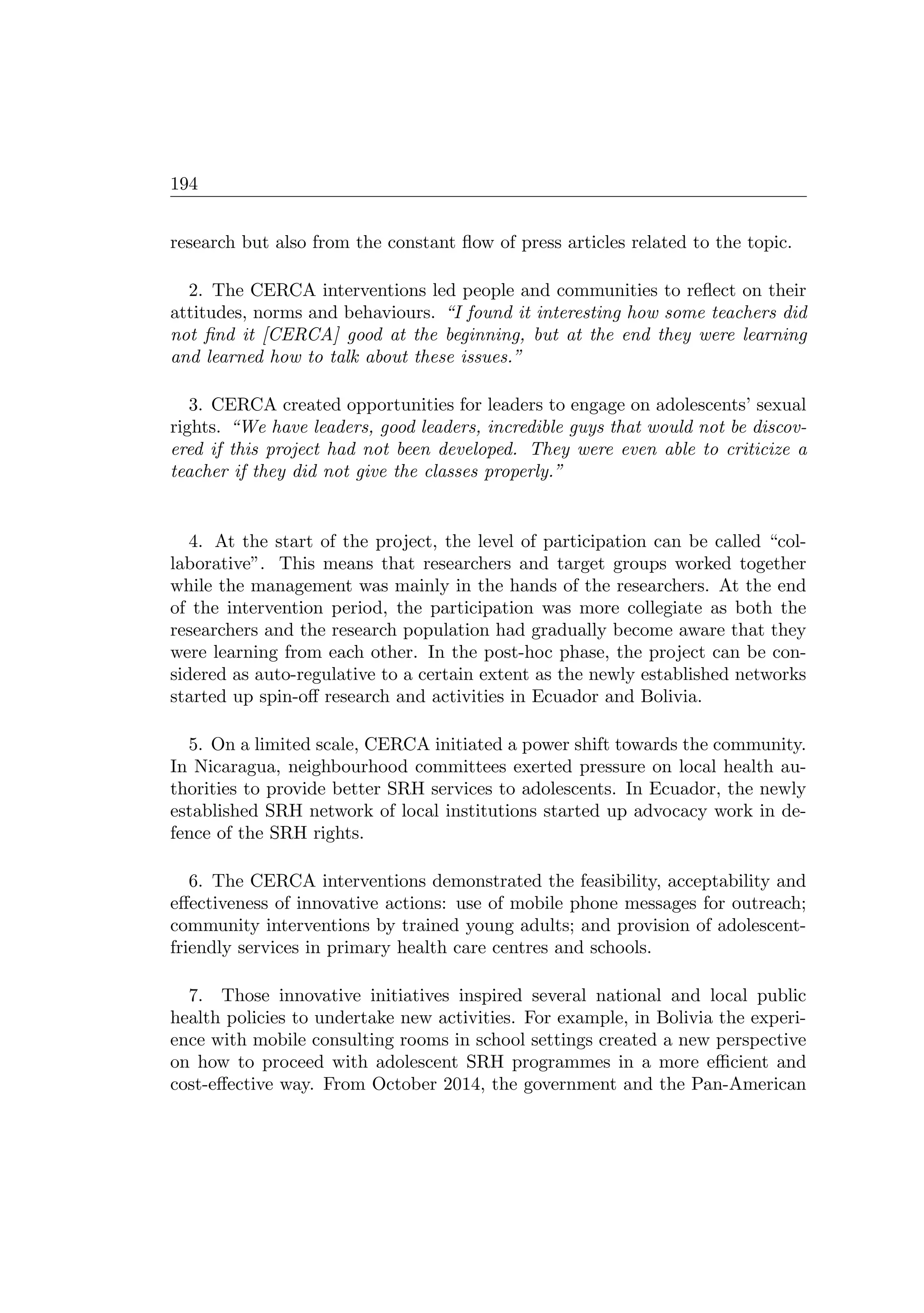 194
research but also from the constant ﬂow of press articles related to the topic.
2. The CERCA interventions led people and communities to reﬂect on their
attitudes, norms and behaviours. “I found it interesting how some teachers did
not ﬁnd it [CERCA] good at the beginning, but at the end they were learning
and learned how to talk about these issues.”
3. CERCA created opportunities for leaders to engage on adolescents’ sexual
rights. “We have leaders, good leaders, incredible guys that would not be discov-
ered if this project had not been developed. They were even able to criticize a
teacher if they did not give the classes properly.”
4. At the start of the project, the level of participation can be called “col-
laborative”. This means that researchers and target groups worked together
while the management was mainly in the hands of the researchers. At the end
of the intervention period, the participation was more collegiate as both the
researchers and the research population had gradually become aware that they
were learning from each other. In the post-hoc phase, the project can be con-
sidered as auto-regulative to a certain extent as the newly established networks
started up spin-oﬀ research and activities in Ecuador and Bolivia.
5. On a limited scale, CERCA initiated a power shift towards the community.
In Nicaragua, neighbourhood committees exerted pressure on local health au-
thorities to provide better SRH services to adolescents. In Ecuador, the newly
established SRH network of local institutions started up advocacy work in de-
fence of the SRH rights.
6. The CERCA interventions demonstrated the feasibility, acceptability and
eﬀectiveness of innovative actions: use of mobile phone messages for outreach;
community interventions by trained young adults; and provision of adolescent-
friendly services in primary health care centres and schools.
7. Those innovative initiatives inspired several national and local public
health policies to undertake new activities. For example, in Bolivia the experi-
ence with mobile consulting rooms in school settings created a new perspective
on how to proceed with adolescent SRH programmes in a more eﬃcient and
cost-eﬀective way. From October 2014, the government and the Pan-American
 