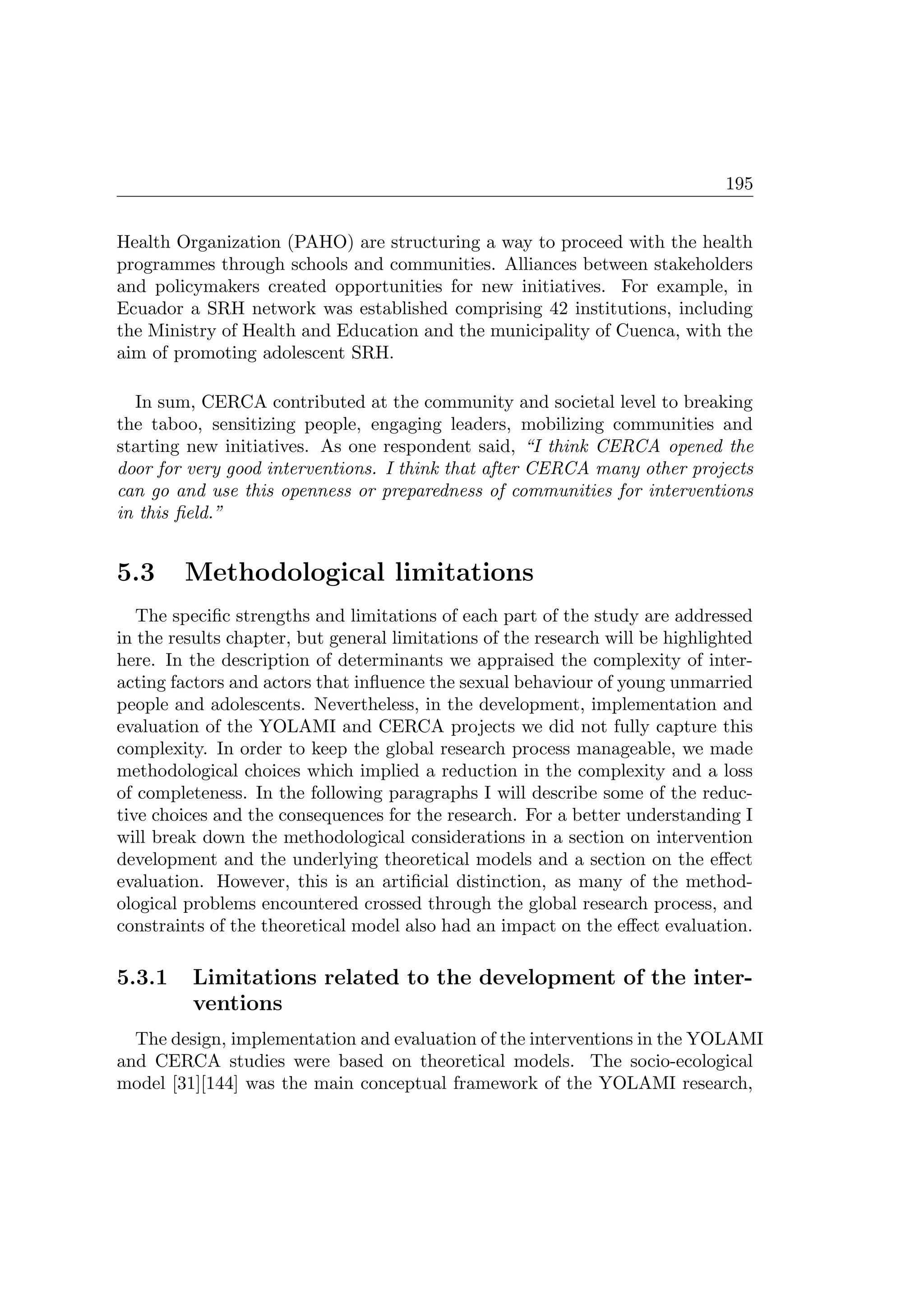 195
Health Organization (PAHO) are structuring a way to proceed with the health
programmes through schools and communities. Alliances between stakeholders
and policymakers created opportunities for new initiatives. For example, in
Ecuador a SRH network was established comprising 42 institutions, including
the Ministry of Health and Education and the municipality of Cuenca, with the
aim of promoting adolescent SRH.
In sum, CERCA contributed at the community and societal level to breaking
the taboo, sensitizing people, engaging leaders, mobilizing communities and
starting new initiatives. As one respondent said, “I think CERCA opened the
door for very good interventions. I think that after CERCA many other projects
can go and use this openness or preparedness of communities for interventions
in this ﬁeld.”
5.3 Methodological limitations
The speciﬁc strengths and limitations of each part of the study are addressed
in the results chapter, but general limitations of the research will be highlighted
here. In the description of determinants we appraised the complexity of inter-
acting factors and actors that inﬂuence the sexual behaviour of young unmarried
people and adolescents. Nevertheless, in the development, implementation and
evaluation of the YOLAMI and CERCA projects we did not fully capture this
complexity. In order to keep the global research process manageable, we made
methodological choices which implied a reduction in the complexity and a loss
of completeness. In the following paragraphs I will describe some of the reduc-
tive choices and the consequences for the research. For a better understanding I
will break down the methodological considerations in a section on intervention
development and the underlying theoretical models and a section on the eﬀect
evaluation. However, this is an artiﬁcial distinction, as many of the method-
ological problems encountered crossed through the global research process, and
constraints of the theoretical model also had an impact on the eﬀect evaluation.
5.3.1 Limitations related to the development of the inter-
ventions
The design, implementation and evaluation of the interventions in the YOLAMI
and CERCA studies were based on theoretical models. The socio-ecological
model [31][144] was the main conceptual framework of the YOLAMI research,
 